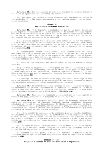 Artículo 52.- Los cesionarios de créditos fiscales no tendrán derecho a
solicitar la aplicación de las normas del artículo 51.

      En todo caso, los recibos o vales otorgados por Tesorería en virtud de
los artículos 50 y 51, serán nominativos y los valores respectivos no deven-
garán intereses.
                                 PÁRRAFO 2º
                      Reajustes e intereses moratorios

      Artículo 53.- Todo impuesto o contribución que no se pague dentro del
plazo legal se reajustará en el mismo porcentaje de aumento que haya experi-
mentado el índice de precios al consumidor en el período comprendido entre el
último día del segundo mes que precede al de su vencimiento y el último día
del segundo mes que precede al de su pago.(49)

      Los impuestos pagados fuera de plazo, pero dentro del mismo mes calenda-
rio de su vencimiento, no serán objeto de reajuste. Sin embargo, para deter-
minar el mes calendario de vencimiento, no se considerará la prórroga a que
se refiere el inciso tercero del artículo 36 si el impuesto no se pagare
oportunamente.(50)

      El contribuyente estará afecto, además, a un interés penal del uno y
medio(51) por ciento mensual por cada mes o fracción de mes, en caso de mora
en el pago del todo o de la parte que adeudare de cualquier clase de impues-
tos y contribuciones. Este interés se calculará sobre valores reajustados en
la forma señalada en el inciso primero.

      El monto de los intereses así determinados, no estará afecto a ningún
recargo.

      No procederá el reajuste ni se devengarán los intereses penales a que se
refieren los incisos precedentes, cuando el atraso en el pago se haya debido
a causa imputable a los Servicio de Impuestos Internos o Tesorería, lo cual
deberá ser declarado por el respectivo Director Regional o Tesorero Provin-
cial, en su caso.(52)

      Sin embargo, en caso de convenios de pago, cada cuota constituye un abo-
no a los impuestos adeudados y, en consecuencia, las cuotas pagadas no segui-
rán devengando intereses ni serán susceptibles de reajuste.

      Artículo 54.- El contribuyente que enterare en arcas fiscales el impues-
to determinado en la forma expresada en el artículo 24, dentro del plazo de
sesenta días contados desde la fecha de liquidación, pagará el interés mora-
torio calculado solamente hasta dicha fecha. (VER NOTA 1-a)

      Artículo 55.- Todo interés moratorio se aplicará con la tasa vigente al
momento del pago, conforme a lo dispuesto en el artículo 3º.

      Artículo 56.- La condonación parcial o total de intereses penales sólo
podrá ser otorgada por el Director Regional cuando, resultando impuestos
adeudados en virtud de una determinación de oficio practicada por el Servi-
cio, a través de una liquidación, reliquidación o giro, el contribuyente o el
responsable del impuesto probare que ha procedido con antecedentes que hagan
excusable la omisión en que hubiere incurrido.

      Procederá también la condonación de intereses penales cuando, tratándose
de impuestos sujetos a declaración, el contribuyente o el responsable de los
mismos, voluntariamente, formulare una declaración omitida o presentare una
declaración complementaria que arroje mayores impuestos y probare que ha pro-
cedido con antecedentes que hagan excusable la omisión en que hubiere incu-
rrido.(53)

      En los casos en que el Servicio incurriere en error al girar un impues-
to, el Director Regional deberá condonar totalmente los intereses hasta el
último día del mes en que se cursare el giro definitivo.

      El Director Regional podrá, a su juicio, condonar la totalidad de los
intereses penales que se hubieren originado por causa no imputable al contri-
buyente.(54)

                               PARRAFO 3º (55)
            Reajuste e interés en caso de devolución o imputación
 