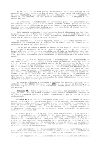 No se incluirán en este estado de situación los bienes muebles de uso
personal del contribuyente ni los objetos que forman parte del mobiliario de
su casa habitación, con excepción de los vehículos terrestres, marítimos y
aéreos de uso personal, los que deberán indicarse si así lo exigiere el Di-
rector Regional.

      La confección o modificación de inventarios podrá ser presenciada por
los funcionarios del Servicio autorizados, quienes, además, podrán confeccio-
nar inventarios o confrontar en cualquier momento los inventarios de contri-
buyentes con las existencias reales, pero sin interferir el normal desenvol-
vimiento de la actividad correspondiente.

      Este examen, confección o confrontación deberá efectuarse con las limi-
taciones de tiempo y forma que determine el Servicio y en cualquier lugar en
que el interesado mantenga los libros, documentos, antecedentes o bienes o en
otros que el Servicio señale de acuerdo con él.

      El Director o el Director Regional, según el caso podrá ordenar que el
inventario se confronte con el auxilio de la fuerza pública, cuando exista
oposición de parte del contribuyente.

      Con el fin de llevar   a efecto la medida de que trata el inciso anterior,
el funcionario encargado     de la diligencia podrá recurrir al auxilio de la
fuerza pública, la que le    será concedida por el Jefe de Carabineros más inme-
diato sin más trámite que    la exhibición de la resolución que ordena dicha me-
dida, pudiendo procederse    con allanamiento y descerrajamiento si fuere nece-
sario.

      Para la aplicación, fiscalización o investigación del cumplimiento de
las leyes tributarias, el Servicio podrá pedir declaración jurada por escrito
o citar a toda persona domiciliada dentro de la jurisdicción de la oficina
que la cite, para que concurra a declarar, bajo juramento, sobre hechos, da-
tos o antecedentes de cualquiera naturaleza relacionados con terceras perso-
nas. Estarán exceptuados de estas obligaciones, salvo en los casos de suce-
sión por causa de muerte o comunidades en que sean comuneros los parientes,
el cónyuge, los parientes por consanguinidad en la línea recta o dentro del
cuarto grado de la colateral, el adoptante, el adoptado, los parientes por
afinidad en la línea recta o dentro del segundo grado de la colateral de di-
chos terceros. Además, estarán exceptuadas de estas obligaciones las personas
obligadas a guardar secreto profesional.

      No estarán obligadas a concurrir a declarar las personas indicadas en el
artículo 300 del Código Procesal Penal (59), a las cuales el Servicio, para
los fines expresados en el inciso precedente, deberá pedir declaración jurada
por escrito.

      Artículo 61.- Salvo disposición en contrario, los preceptos de este Có-
digo, no modifican las normas vigentes sobre secreto profesional, reserva de
la cuenta corriente bancaria y demás operaciones a que la ley dé carácter
confidencial.

    Artículo 62.- La Justicia Ordinaria podrá autorizar el examen de infor-
mación relativa a las operaciones bancarias de personas determinadas, com-
prendiéndose todas aquellas sometidas a secreto o sujetas a reserva, en el
caso de procesos por delitos que digan relación con el cumplimiento de
obligaciones tributarias. Igual facultad tendrán los Tribunales Tributarios
y Aduaneros cuando conozcan de un proceso sobre aplicación de sanciones
conforme al artículo 161.

    Asimismo, en ejercicio de sus facultades fiscalizadoras y de conformi-
dad a lo establecido por el Título VI del Libro Tercero, el Servicio podrá
requerir la información relativa a las operaciones bancarias de personas
determinadas, comprendiéndose todas aquellas sometidas a secreto o sujetas
a reserva, que resulten indispensables para verificar la veracidad e inte-
gridad de las declaraciones de impuestos, o falta de ellas, en su caso. La
misma información podrá ser solicitada por el Servicio para dar cumplimien-
to a los siguientes requerimientos:

    i) Los provenientes de administraciones tributarias extranjeras, cuando
ello haya sido acordado bajo un convenio internacional de intercambio de
información suscrito por Chile y ratificado por el Congreso Nacional.

    ii) Los originados en el intercambio de información con las autoridades
 