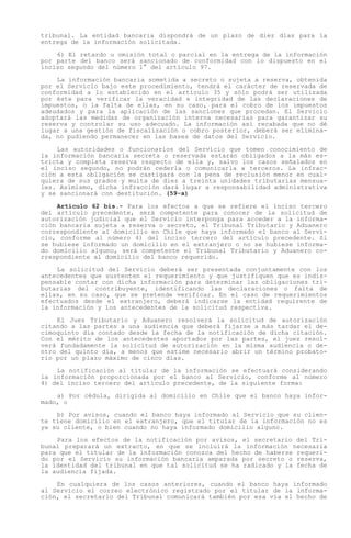 tribunal. La entidad bancaria dispondrá de un plazo de diez días para la
entrega de la información solicitada.

    6) El retardo u omisión total o parcial en la entrega de la información
por parte del banco será sancionado de conformidad con lo dispuesto en el
inciso segundo del número 1° del artículo 97.

    La información bancaria sometida a secreto o sujeta a reserva, obtenida
por el Servicio bajo este procedimiento, tendrá el carácter de reservada de
conformidad a lo establecido en el artículo 35 y sólo podrá ser utilizada
por éste para verificar la veracidad e integridad de las declaraciones de
impuestos, o la falta de ellas, en su caso, para el cobro de los impuestos
adeudados y para la aplicación de las sanciones que procedan. El Servicio
adoptará las medidas de organización interna necesarias para garantizar su
reserva y controlar su uso adecuado. La información así recabada que no dé
lugar a una gestión de fiscalización o cobro posterior, deberá ser elimina-
da, no pudiendo permanecer en las bases de datos del Servicio.

    Las autoridades o funcionarios del Servicio que tomen conocimiento de
la información bancaria secreta o reservada estarán obligados a la más es-
tricta y completa reserva respecto de ella y, salvo los casos señalados en
el inciso segundo, no podrán cederla o comunicarla a terceros. La infrac-
ción a esta obligación se castigará con la pena de reclusión menor en cual-
quiera de sus grados y multa de diez a treinta unidades tributarias mensua-
les. Asimismo, dicha infracción dará lugar a responsabilidad administrativa
y se sancionará con destitución. (59-a)

    Artículo 62 bis.- Para los efectos a que se refiere el inciso tercero
del artículo precedente, será competente para conocer de la solicitud de
autorización judicial que el Servicio interponga para acceder a la informa-
ción bancaria sujeta a reserva o secreto, el Tribunal Tributario y Aduanero
correspondiente al domicilio en Chile que haya informado el banco al Servi-
cio, conforme al número 4) del inciso tercero del artículo precedente. Si
se hubiese informado un domicilio en el extranjero o no se hubiese informa-
do domicilio alguno, será competente el Tribunal Tributario y Aduanero co-
rrespondiente al domicilio del banco requerido.

    La solicitud del Servicio deberá ser presentada conjuntamente con los
antecedentes que sustenten el requerimiento y que justifiquen que es indis-
pensable contar con dicha información para determinar las obligaciones tri-
butarias del contribuyente, identificando las declaraciones o falta de
ellas, en su caso, que se pretende verificar. En el caso de requerimientos
efectuados desde el extranjero, deberá indicarse la entidad requirente de
la información y los antecedentes de la solicitud respectiva.

    El Juez Tributario y Aduanero resolverá la solicitud de autorización
citando a las partes a una audiencia que deberá fijarse a más tardar el de-
cimoquinto día contado desde la fecha de la notificación de dicha citación.
Con el mérito de los antecedentes aportados por las partes, el juez resol-
verá fundadamente la solicitud de autorización en la misma audiencia o de-
ntro del quinto día, a menos que estime necesario abrir un término probato-
rio por un plazo máximo de cinco días.

    La notificación al titular de la información se efectuará considerando
la información proporcionada por el banco al Servicio, conforme al número
4) del inciso tercero del artículo precedente, de la siguiente forma:

    a) Por cédula, dirigida al domicilio en Chile que el banco haya infor-
mado, o

    b) Por avisos, cuando el banco haya informado al Servicio que su clien-
te tiene domicilio en el extranjero, que el titular de la información no es
ya su cliente, o bien cuando no haya informado domicilio alguno.

    Para los efectos de la notificación por avisos, el secretario del Tri-
bunal preparará un extracto, en que se incluirá la información necesaria
para que el titular de la información conozca del hecho de haberse requeri-
do por el Servicio su información bancaria amparada por secreto o reserva,
la identidad del tribunal en que tal solicitud se ha radicado y la fecha de
la audiencia fijada.

    En cualquiera de los casos anteriores, cuando el banco haya informado
al Servicio el correo electrónico registrado por el titular de la informa-
ción, el secretario del Tribunal comunicará también por esa vía el hecho de
 