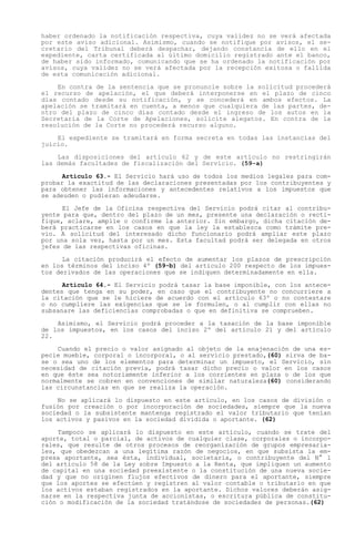 haber ordenado la notificación respectiva, cuya validez no se verá afectada
por este aviso adicional. Asimismo, cuando se notifique por avisos, el se-
cretario del Tribunal deberá despachar, dejando constancia de ello en el
expediente, carta certificada al último domicilio registrado ante el banco,
de haber sido informado, comunicando que se ha ordenado la notificación por
avisos, cuya validez no se verá afectada por la recepción exitosa o fallida
de esta comunicación adicional.

    En contra de la sentencia que se pronuncie sobre la solicitud procederá
el recurso de apelación, el que deberá interponerse en el plazo de cinco
días contado desde su notificación, y se concederá en ambos efectos. La
apelación se tramitará en cuenta, a menos que cualquiera de las partes, de-
ntro del plazo de cinco días contado desde el ingreso de los autos en la
Secretaría de la Corte de Apelaciones, solicite alegatos. En contra de la
resolución de la Corte no procederá recurso alguno.

    El expediente se tramitará en forma secreta en todas las instancias del
juicio.

    Las disposiciones del artículo 62 y de este artículo no restringirán
las demás facultades de fiscalización del Servicio. (59-a)

      Artículo 63.- El Servicio hará uso de todos los medios legales para com-
probar la exactitud de las declaraciones presentadas por los contribuyentes y
para obtener las informaciones y antecedentes relativos a los impuestos que
se adeuden o pudieran adeudarse.

      El Jefe de la Oficina respectiva del Servicio podrá citar al contribu-
yente para que, dentro del plazo de un mes, presente una declaración o recti-
fique, aclare, amplíe o confirme la anterior. Sin embargo, dicha citación de-
berá practicarse en los casos en que la ley la establezca como trámite pre-
vio. A solicitud del interesado dicho funcionario podrá ampliar este plazo
por una sola vez, hasta por un mes. Esta facultad podrá ser delegada en otros
jefes de las respectivas oficinas.

      La citación producirá el efecto de aumentar los plazos de prescripción
en los términos del inciso 4º (59-b) del artículo 200 respecto de los impues-
tos derivados de las operaciones que se indiquen determinadamente en ella.

      Artículo 64.- El Servicio podrá tasar la base imponible, con los antece-
dentes que tenga en su poder, en caso que el contribuyente no concurriere a
la citación que se le hiciere de acuerdo con el artículo 63º o no contestare
o no cumpliere las exigencias que se le formulen, o al cumplir con ellas no
subsanare las deficiencias comprobadas o que en definitiva se comprueben.

    Asimismo, el Servicio podrá proceder a la tasación de la base imponible
de los impuestos, en los casos del inciso 2º del artículo 21 y del artículo
22.

    Cuando el precio o valor asignado al objeto de la enajenación de una es-
pecie mueble, corporal o incorporal, o al servicio prestado,(60) sirva de ba-
se o sea uno de los elementos para determinar un impuesto, el Servicio, sin
necesidad de citación previa, podrá tasar dicho precio o valor en los casos
en que éste sea notoriamente inferior a los corrientes en plaza o de los que
normalmente se cobren en convenciones de similar naturaleza(60) considerando
las circunstancias en que se realiza la operación.

    No se aplicará lo dispuesto en este artículo, en los casos de división o
fusión por creación o por incorporación de sociedades, siempre que la nueva
sociedad o la subsistente mantenga registrado el valor tributario que tenían
los activos y pasivos en la sociedad dividida o aportante. (62)

    Tampoco se aplicará lo dispuesto en este artículo, cuando se trate del
aporte, total o parcial, de activos de cualquier clase, corporales o incorpo-
rales, que resulte de otros procesos de reorganización de grupos empresaria-
les, que obedezcan a una legítima razón de negocios, en que subsista la em-
presa aportante, sea ésta, individual, societaria, o contribuyente del N° 1
del artículo 58 de la Ley sobre Impuesto a la Renta, que impliquen un aumento
de capital en una sociedad preexistente o la constitución de una nueva socie-
dad y que no originen flujos efectivos de dinero para el aportante, siempre
que los aportes se efectúen y registren al valor contable o tributario en que
los activos estaban registrados en la aportante. Dichos valores deberán asig-
narse en la respectiva junta de accionistas, o escritura pública de constitu-
ción o modificación de la sociedad tratándose de sociedades de personas.(62)
 