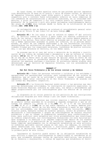 En igual forma, en todos aquellos casos en que proceda aplicar impuestos
cuya determinación se basa en el precio o valor de bienes raíces, el Servicio
de Impuestos Internos podrá tasar dicho precio o valor, si el fijado en el
respectivo acto o contrato fuere notoriamente inferior al valor comercial de
los inmuebles de características y ubicación similares, en la localidad res-
pectiva, y girar de inmediato y sin otro trámite previo el impuesto corres-
pondiente. De la tasación y giro sólo podrá reclamarse simultáneamente dentro
del plazo de 60(61) días contado desde la fecha de la notificación de este
último.(62) (VER NOTA 1-a)

      La reclamación que se deduzca se sujetará al procedimiento general esta-
blecido en el Título II del Libro III de este Código.(62)

      Artículo 65.- En los casos a que se refiere el número 4º del artículo
97º, el Servicio tasará de oficio y para todos los efectos tributarios el
monto de las ventas u operaciones gravadas sobre las cuales deberá pagarse el
impuesto y las multas. Para estos efectos se presume que el monto de las ven-
tas y demás operaciones gravadas no podrá ser inferior, en un período deter-
minado, al monto de las compras efectuadas y de las existencias iniciales,
descontándose las existencias en poder del contribuyente y agregando las uti-
lidades fijadas por los organismos estatales, tratándose de precios controla-
dos, o las que determine el Servicio, en los demás casos.

      Se presume que en el caso del aviso o detección de la pérdida o inutili-
zación de los libros de contabilidad o documentos a que se refiere el inciso
primero (63-a) del Nº 16 del artículo 97, la base imponible de los impuestos
de la Ley de la Renta será la que resulte de aplicar sobre el monto de las
ventas anuales hasta el porcentaje máximo de utilidad tributaria que hayan
obtenido las empresas análogas y similares. El porcentaje máximo aludido será
determinado por el Servicio de Impuestos Internos, con los antecedentes de
que disponga. (63)

                                 PARRAFO 2º
        Del Rol Unico Tributario y de los avisos inicial y de término

      Artículo 66.- Todas las personas naturales y jurídicas y las entidades o
agrupaciones sin personalidad jurídica, pero susceptibles de ser sujetos de
impuestos, que en razón de su actividad o condición causen o puedan causar
impuestos, deben estar inscritas en el Rol Unico Tributario de acuerdo con
las normas del Reglamento respectivo.

      Artículo 67.- La Dirección Regional podrá exigir a las personas que des-
arrollen determinadas actividades, la inscripción en registros especiales. La
misma Dirección Regional indicará en cada caso, los datos o antecedentes que
deban proporcionarse por los contribuyentes para los efectos de la inscrip-
ción.

      Lo dispuesto en el inciso anterior es sin perjuicio de las inscripciones
obligatorias exigidas por este Código o por las leyes tributarias.

      Artículo 68.- Las personas que inicien negocios o labores susceptibles
de producir rentas gravadas en la primera y segunda categorías a que se re-
fieren los números 1º, letras a) y b),(64) 3º, 4º y 5º de los artículos
20,(64) 42 Nº 2º y 48(64) de la Ley sobre Impuesto a la Renta, deberán pre-
sentar al Servicio, dentro de los dos meses siguientes a aquél en que comien-
cen sus actividades, una declaración jurada sobre dicha iniciación. (65)El
Director podrá, mediante normas de carácter general, eximir de presentar esta
declaración a contribuyentes o grupos de contribuyentes de escasos recursos
económicos o que no tengan la preparación necesaria para confeccionarla, o
bien, para sustituir esta exigencia por otros procedimientos que constituyan
un trámite simplificado. Los contribuyentes favorecidos con esta facultad po-
drán acogerse a la exención o al régimen simplificado dentro de los noventa
días siguientes a la publicación de la resolución respectiva, aun cuando no
hayan cumplido oportunamente con la obligación establecida en este artículo,
no siéndoles aplicable sanción alguna en ese caso. Sin embargo, el contribu-
yente beneficiado con esta eximición o sustitución podrá, optativamente,
efectuar la declaración común de iniciación de actividades a que se refiere
la primera parte de este inciso.

     Igualmente el Director podrá eximir de la obligación establecida en
este artículo a aquellos contribuyentes no domiciliados ni residentes en el
país, que solamente obtengan rentas de capitales mobiliarios, sea producto
de su tenencia o enajenación, o rentas de aquellas que establezca el Servi-
 