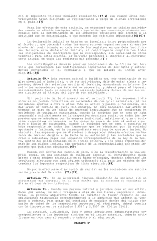 cio de Impuestos Internos mediante resolución,(67-a) aun cuando estos con-
tribuyentes hayan designado un representante a cargo de dichas inversiones
en el país.(67)

      Para los efectos de este artículo, se entenderá que se inician activida-
des cuando se efectúe cualquier acto u operación que constituya elemento ne-
cesario para la determinación de los impuestos periódicos que afecten a la
actividad que se desarrollará, o que generen los referidos impuestos.(66)(67)

      La declaración inicial se hará en un formulario único proporcionado por
el Servicio, que contendrá todas las enunciaciones requeridas para el enrola-
miento del contribuyente en cada uno de los registros en que deba inscribir-
se. Mediante esta declaración inicial, el contribuyente cumplirá con todas
las obligaciones de inscripción que le correspondan, sin necesidad de otros
trámites. Para estos efectos, el Servicio procederá a inscribir al contribu-
yente inicial en todos los registros que procedan.(67)

      Los contribuyentes deberán poner en conocimiento de la Oficina del Ser-
vicio que corresponda las modificaciones importantes de los datos y antece-
dentes contenidos en el formulario a que se refiere el inciso ante-
rior.(67)(68)

      Artículo 69.- Toda persona natural o jurídica que, por terminación de su
giro comercial o industrial, o de sus actividades, deje de estar afecta a im-
puestos, deberá dar aviso por escrito al Servicio, acompañando su balance fi-
nal o los antecedentes que éste estime necesario, y deberá pagar el impuesto
correspondiente hasta el momento del expresado balance, dentro de los dos me-
ses siguientes al término del giro de sus actividades.

      Sin perjuicio de lo dispuesto en el artículo 71, las empresas indi-
viduales no podrán convertirse en sociedades de cualquier naturaleza, ni las
sociedades aportar a otra u otras todo su activo y pasivo o fusionarse, sin
dar aviso de término de giro. Sin embargo, no será necesario dar aviso de
término de giro en los casos de empresas individuales que se conviertan en
sociedades de cualquier naturaleza, cuando la sociedad que se crea se haga
responsable solidariamente en la respectiva escritura social de todos los im-
puestos que se adeudaren por la empresa individual, relativos al giro o acti-
vidad respectiva, ni tampoco, en los casos de aporte de todo el activo y pa-
sivo o fusión de sociedades, cuando la sociedad que se crea o subsista se
haga responsable de todos los impuestos que se adeudaren por la sociedad
aportante o fusionada, en la correspondiente escritura de aporte o fusión. No
obstante, las empresas que se disuelven o desaparecen deberán efectuar un ba-
lance de término de giro a la fecha de su extinción y las sociedades que se
creen o subsistan, pagar los impuestos correspondientes de la Ley de la Ren-
ta, dentro del plazo señalado en el inciso primero, y los demás impuestos de-
ntro de los plazos legales, sin perjuicio de la responsabilidad por otros im-
puestos que pudieran adeudarse.(69)

      Cuando con motivo del cambio de giro, o de la transformación de una em-
presa social en una sociedad de cualquier especie, el contribuyente queda
afecto a otro régimen tributario en el mismo ejercicio, deberán separarse los
resultados afectados con cada régimen tributario sólo para los efectos de de-
terminar los impuestos respectivos de dicho ejercicio.(69)

      No podrá efectuarse disminución de capital en las sociedades sin autori-
zación previa del Servicio. (70)(71)

      Artículo 70.- No se autorizará ninguna disolución de sociedad sin un
certificado del Servicio, en el cual conste que la sociedad se encuentra al
día en el pago de sus tributos.

      Artículo 71.- Cuando una persona natural o jurídica cese en sus activi-
dades por venta, cesión o traspaso a otra de sus bienes, negocios o indus-
trias, la persona adquirente tendrá el carácter de fiador respecto de las
obligaciones tributarias correspondientes a lo adquirido que afecten al ven-
dedor o cedente. Para gozar del beneficio de excusión dentro del juicio eje-
cutivo de cobro de los respectivos impuestos, el adquirente, deberá cumplir
con lo dispuesto en los artículos 2.358º y 2.359º del Código Civil.

      La citación, liquidación, giro y demás actuaciones administrativas co-
rrespondientes a los impuestos aludidos en el inciso anterior, deberán noti-
ficarse en todo caso al vendedor o cedente y al adquirente.
                                 PARRAFO 3º
 