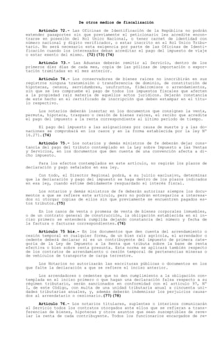 De otros medios de fiscalización

      Artículo 72.- Las Oficinas de Identificación de la República no podrán
extender pasaportes sin que previamente el peticionario les acredite encon-
trarse en posesión del Rol Unico Nacional, o tener carnet de identidad con
número nacional y dígito verificador, o estar inscrito en el Rol Unico Tribu-
tario. No será necesario esta exigencia por parte de las Oficinas de Identi-
ficación cuando los interesados deban acreditar el pago del impuesto de viaje
o estar exento del mismo. (72)(73)(74)

      Artículo 73.- Las Aduanas deberán remitir al Servicio, dentro de los
primeros diez días de cada mes, copia de las pólizas de importación o expor-
tación tramitadas en el mes anterior.

      Artículo 74.- Los conservadores de bienes raíces no inscribirán en sus
registros ninguna transmisión o transferencia de dominio, de constitución de
hipotecas, censos, servidumbres, usufructos, fideicomisos o arrendamientos,
sin que se les compruebe el pago de todos los impuestos fiscales que afecten
a la propiedad raíz materia de aquellos actos jurídicos. Dejarán constancia
de este hecho en el certificado de inscripción que deben estampar en el títu-
lo respectivo.

      Los notarios deberán insertar en los documentos que consignen la venta,
permuta, hipoteca, traspaso o cesión de bienes raíces, el recibo que acredite
el pago del impuesto a la renta correspondiente al último período de tiempo.

      El pago del impuesto a las asignaciones por causa de muerte y a las do-
naciones se comprobará en los casos y en la forma establecida por la ley Nº
16.271.(74)

      Artículo 75.- Los notarios y demás ministros de fe deberán dejar cons-
tancia del pago del tributo contemplado en la Ley sobre Impuesto a las Ventas
y Servicios, en los documentos que den cuenta de una convención afecta a di-
cho impuesto.

      Para los efectos contemplados en este artículo, no regirán los plazos de
declaración y pago señalados en esa ley.

      Con todo, el Director Regional podrá, a su juicio exclusivo, determinar
que la declaración y pago del impuesto se haga dentro de los plazos indicados
en esa ley, cuando estime debidamente resguardado el interés fiscal.

      Los notarios y demás ministros de fe deberán autorizar siempre los docu-
mentos a que se refiere este artículo, pero no podrán entregarlos a interesa-
dos ni otorgar copias de ellos sin que previamente se encuentren pagados es-
tos tributos.(75)

      En los casos de venta o promesa de venta de bienes corporales inmuebles,
o de un contrato general de construcción, la obligación establecida en el in-
ciso primero se entenderá cumplida dejando constancia del número y fecha de
la factura o facturas correspondientes.(76)

      Artículo 75 bis.- En los documentos que den cuenta del arrendamiento o
cesión temporal en cualquier forma, de un bien raíz agrícola, el arrendador o
cedente deberá declarar si es un contribuyente del impuesto de primera cate-
goría de la Ley de Impuesto a la Renta que tributa sobre la base de renta
efectiva o bien sobre renta presunta. Esta norma se aplicará también respecto
de los contratos de arrendamiento o cesión temporal de pertenencias mineras o
de vehículos de transporte de carga terrestre.

      Los Notarios no autorizarán las escrituras públicas o documentos en los
que falte la declaración a que se refiere el inciso anterior.

      Los arrendadores o cedentes que no den cumplimiento a la obligación con-
templada en el inciso primero o que hagan una declaración falsa respecto a su
régimen tributario, serán sancionados en conformidad con el artículo 97, Nº
1, de este Código, con multa de una unidad tributaria anual a cincuenta uni-
dades tributarias anuales, y, además deberán indemnizar los perjuicios causa-
dos al arrendatario o cesionario.(77)(78)

      Artículo 76.- Los notarios titulares, suplentes o interinos comunicarán
al Servicio todos los contratos otorgados ante ellos que se refieran a trans-
ferencias de bienes, hipotecas y otros asuntos que sean susceptibles de reve-
lar la renta de cada contribuyente. Todos los funcionarios encargados de re-
 