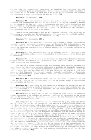 gistros públicos comunicarán igualmente al Servicio los contratos que les
sean presentados para su inscripción. Dichas comunicaciones serán enviadas a
más tardar el 1º de Marzo de cada año y en ellas se relacionarán los contra-
tos otorgados o inscritos durante el año anterior.(74)

     Artículo 77.- Derogado. (79)

      Artículo 78.- Los notarios estarán obligados a vigilar el pago de los
tributos que corresponda aplicar en conformidad a la Ley de Timbres y Estam-
pillas respecto de las escrituras y documentos que autoricen o documentos que
protocolicen y responderán solidariamente con los obligados al pago del im-
puesto. Para este efecto, el notario firmará la declaración del impuesto,
conjuntamente con el obligado a su pago.

      Cesará dicha responsabilidad si el impuesto hubiere sido enterado en
Tesorería, de acuerdo con la determinación efectuada por la justicia ordina-
ria conforme a lo dispuesto en el artículo 158.(80)

     Artículo 79.- Derogado. (80-a)

      Artículo 80.- Los alcaldes, tesoreros municipales y demás funcionarios
locales estarán obligados a proporcionar al Servicio las informaciones que
les sean solicitadas en relación a patentes concedidas a contribuyentes, a
rentas de personas residentes en la comuna respectiva, o a bienes situados en
su territorio.

      Artículo 81.- Los tesoreros municipales deberán enviar al Servicio copia
del rol de patentes industriales, comerciales y profesionales en la forma que
él determine.

     Artículo 82.- La Tesorería y el Servicio de Impuestos Internos deberán
proporcionarse mutuamente la información que requieran para el oportuno
cumplimiento de sus funciones.

     Los bancos y otras instituciones autorizadas para recibir declaracio-
nes y pagos de impuestos, estarán obligados a remitir al Servicio cualquier
formulario mediante los cuales recibieron dichas declaraciones y pagos de
los tributos que son de competencia de ese Servicio. No obstante, los for-
mularios del Impuesto Territorial pagado, deberán remitirlos a Tesorería
para su procesamiento, quien deberá comunicar oportunamente esta informa-
ción al Servicio.(81)

      Artículo 83.- Las municipalidades estarán obligadas a cooperar en los
trabajos de tasación de la propiedad raíz en la forma, plazo y condiciones
que determine el Director.

      Artículo 84.- Una copia de los balances y estados de situación que se
presenten a los bancos y demás instituciones de crédito será enviada por es-
tas instituciones a la Dirección Regional, en los casos particulares en que
el Director Regional lo solicite.

      Artículo 85.- El Banco del Estado, las cajas de previsión y las institu-
ciones bancarias y de crédito en general, remitirán al Servicio, en la forma
que el Director Regional determine, las copias de las tasaciones de bienes
raíces que hubieren practicado.

     Sin perjuicio de lo dispuesto en los artículos 61 y 62, para los fines
de la fiscalización de los impuestos, los Bancos e Instituciones Financie-
ras deberán proporcionar todos los datos que se les soliciten relativos a
las operaciones de crédito de dinero que hayan celebrado y de las garantías
constituidas para su otorgamiento, en la oportunidad, forma y cantidad que
el Servicio establezca, con excepción de aquellas operaciones de crédito de
dinero otorgadas para el uso de tarjetas de crédito que se produce entre el
usuario de la tarjeta y el banco emisor, cuyos titulares no sean contribu-
yentes del Impuesto de Primera Categoría de la Ley de la Renta y se trate
de tarjetas de crédito destinadas exclusivamente al uso particular de una
persona natural y no para el desarrollo de una actividad clasificada en di-
cha Categoría. Lo dispuesto anteriormente no será aplicable a las operacio-
nes de crédito celebradas y garantías constituidas por los contribuyentes
del artículo 20, número 2, de la Ley de la Renta, ni a las operaciones ce-
lebradas y garantías constituidas que correspondan a un período superior al
plazo de tres años. En caso alguno se podrá solicitar la información sobre
las adquisiciones efectuadas por una persona determinada en el uso de las
tarjetas de crédito.(82)
 