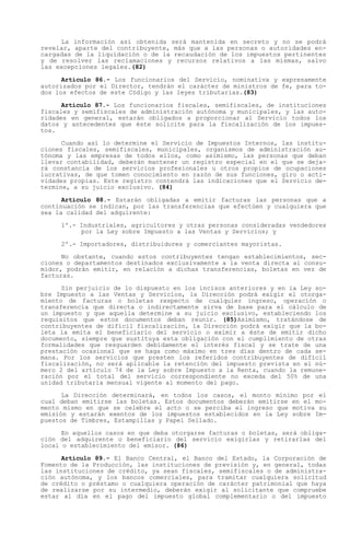 La información así obtenida será mantenida en secreto y no se podrá
revelar, aparte del contribuyente, más que a las personas o autoridades en-
cargadas de la liquidación o de la recaudación de los impuestos pertinentes
y de resolver las reclamaciones y recursos relativos a las mismas, salvo
las excepciones legales.(82)

      Artículo 86.- Los funcionarios del Servicio, nominativa y expresamente
autorizados por el Director, tendrán el carácter de ministros de fe, para to-
dos los efectos de este Código y las leyes tributarias.(83)

      Artículo 87.- Los funcionarios fiscales, semifiscales, de instituciones
fiscales y semifiscales de administración autónoma y municipales, y las auto-
ridades en general, estarán obligados a proporcionar al Servicio todos los
datos y antecedentes que éste solicite para la fiscalización de los impues-
tos.

      Cuando así lo determine el Servicio de Impuestos Internos, las institu-
ciones fiscales, semifiscales, municipales, organismos de administración au-
tónoma y las empresas de todos ellos, como asimismo, las personas que deban
llevar contabilidad, deberán mantener un registro especial en el que se deja-
rá constancia de los servicios profesionales u otros propios de ocupaciones
lucrativas, de que tomen conocimiento en razón de sus funciones, giro o acti-
vidades propias. Este registro contendrá las indicaciones que el Servicio de-
termine, a su juicio exclusivo. (84)

      Artículo 88.- Estarán obligadas a emitir facturas las personas que a
continuación se indican, por las transferencias que efectúen y cualquiera que
sea la calidad del adquirente:

     1º.- Industriales, agricultores y otras personas consideradas vendedores
          por la Ley sobre Impuesto a las Ventas y Servicios; y

     2º.- Importadores, distribuidores y comerciantes mayoristas.

      No obstante, cuando estos contribuyentes tengan establecimientos, sec-
ciones o departamentos destinados exclusivamente a la venta directa al consu-
midor, podrán emitir, en relación a dichas transferencias, boletas en vez de
facturas.

      Sin perjuicio de lo dispuesto en los incisos anteriores y en la Ley so-
bre Impuesto a las Ventas y Servicios, la Dirección podrá exigir el otorga-
miento de facturas o boletas respecto de cualquier ingreso, operación o
transferencia que directa o indirectamente sirva de base para el cálculo de
un impuesto y que aquella determine a su juicio exclusivo, estableciendo los
requisitos que estos documentos deban reunir. (85)Asimismo, tratándose de
contribuyentes de difícil fiscalización, la Dirección podrá exigir que la bo-
leta la emita el beneficiario del servicio o eximir a éste de emitir dicho
documento, siempre que sustituya esta obligación con el cumplimiento de otras
formalidades que resguarden debidamente el interés fiscal y se trate de una
prestación ocasional que se haga como máximo en tres días dentro de cada se-
mana. Por los servicios que presten los referidos contribuyentes de difícil
fiscalización, no será aplicable la retención del impuesto prevista en el nú-
mero 2 del artículo 74 de la Ley sobre Impuesto a la Renta, cuando la remune-
ración por el total del servicio correspondiente no exceda del 50% de una
unidad tributaria mensual vigente al momento del pago.

      La Dirección determinará, en todos los casos, el monto mínimo por el
cual deban emitirse las boletas. Estos documentos deberán emitirse en el mo-
mento mismo en que se celebre el acto o se perciba el ingreso que motiva su
emisión y estarán exentos de los impuestos establecidos en la Ley sobre Im-
puestos de Timbres, Estampillas y Papel Sellado.

      En aquellos casos en que deba otorgarse facturas o boletas, será obliga-
ción del adquirente o beneficiario del servicio exigirlas y retirarlas del
local o establecimiento del emisor. (86)

      Artículo 89.- El Banco Central, el Banco del Estado, la Corporación de
Fomento de la Producción, las instituciones de previsión y, en general, todas
las instituciones de crédito, ya sean fiscales, semifiscales o de administra-
ción autónoma, y los bancos comerciales, para tramitar cualquiera solicitud
de crédito o préstamo o cualquiera operación de carácter patrimonial que haya
de realizarse por su intermedio, deberán exigir al solicitante que compruebe
estar al día en el pago del impuesto global complementario o del impuesto
 