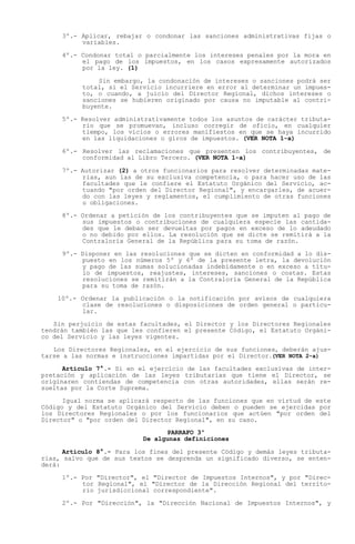 3º.- Aplicar, rebajar o condonar las sanciones administrativas fijas o
          variables.

     4º.- Condonar total o parcialmente los intereses penales por la mora en
          el pago de los impuestos, en los casos expresamente autorizados
          por la ley. (1)

              Sin embargo, la condonación de intereses o sanciones podrá ser
          total, si el Servicio incurriere en error al determinar un impues-
          to, o cuando, a juicio del Director Regional, dichos intereses o
          sanciones se hubieren originado por causa no imputable al contri-
          buyente.

     5º.- Resolver administrativamente todos los asuntos de carácter tributa-
          rio que se promuevan, incluso corregir de oficio, en cualquier
          tiempo, los vicios o errores manifiestos en que se haya incurrido
          en las liquidaciones o giros de impuestos. (VER NOTA 1-a)

     6º.- Resolver las reclamaciones que presenten los contribuyentes, de
          conformidad al Libro Tercero. (VER NOTA 1-a)

     7º.- Autorizar (2) a otros funcionarios para resolver determinadas mate-
          rias, aun las de su exclusiva competencia, o para hacer uso de las
          facultades que le confiere el Estatuto Orgánico del Servicio, ac-
          tuando "por orden del Director Regional", y encargarles, de acuer-
          do con las leyes y reglamentos, el cumplimiento de otras funciones
          u obligaciones.

     8º.- Ordenar a petición de los contribuyentes que se imputen al pago de
          sus impuestos o contribuciones de cualquiera especie las cantida-
          des que le deban ser devueltas por pagos en exceso de lo adeudado
          o no debido por ellos. La resolución que se dicte se remitirá a la
          Contraloría General de la República para su toma de razón.

     9º.- Disponer en las resoluciones que se dicten en conformidad a lo dis-
          puesto en los números 5º y 6º de la presente letra, la devolución
          y pago de las sumas solucionadas indebidamente o en exceso a títu-
          lo de impuestos, reajustes, intereses, sanciones o costas. Estas
          resoluciones se remitirán a la Contraloría General de la República
          para su toma de razón.

    10º.- Ordenar la publicación o la notificación por avisos de cualquiera
          clase de resoluciones o disposiciones de orden general o particu-
          lar.

   Sin perjuicio de estas facultades, el Director y los Directores Regionales
tendrán también las que les confieren el presente Código, el Estatuto Orgáni-
co del Servicio y las leyes vigentes.

   Los Directores Regionales, en el ejercicio de sus funciones, deberán ajus-
tarse a las normas e instrucciones impartidas por el Director.(VER NOTA 2-a)

      Artículo 7°.- Si en el ejercicio de las facultades exclusivas de inter-
pretación y aplicación de las leyes tributarias que tiene el Director, se
originaren contiendas de competencia con otras autoridades, ellas serán re-
sueltas por la Corte Suprema.

      Igual norma se aplicará respecto de las funciones que en virtud de este
Código y del Estatuto Orgánico del Servicio deben o pueden se ejercidas por
los Directores Regionales o por los funcionarios que actúen "por orden del
Director" o "por orden del Director Regional", en su caso.
                                 PARRAFO 3º
                           De algunas definiciones

      Artículo 8°.- Para los fines del presente Código y demás leyes tributa-
rias, salvo que de sus textos se desprenda un significado diverso, se enten-
derá:

     1º.- Por "Director", el "Director de Impuestos Internos", y por "Direc-
          tor Regional", el "Director de la Dirección Regional del territo-
          rio jurisdiccional correspondiente".

     2º.- Por "Dirección", la "Dirección Nacional de Impuestos Internos", y
 