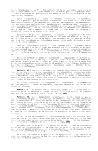 único establecido en el Nº 1 del artículo 42 de la Ley sobre Impuesto a la
Renta. Este último certificado deberá ser extendido por los pagadores, habi-
litados u oficiales del presupuesto por medio de los cuales se efectúe la re-
tención del impuesto.

      Igual obligación pesará sobre los notarios respecto de las escrituras
públicas o privadas que se otorguen o autoricen ante ellos relativas a con-
venciones o contratos de carácter patrimonial, excluyéndose los testamentos,
las que contengan capitulaciones matrimoniales, mandatos, modificaciones de
contratos que no aumenten su cuantía primitiva y demás que autorice el Direc-
tor. Exceptuándose, también, las operaciones que se efectúen por intermedio
de la Caja de Crédito Prendario y todas aquéllas cuyo monto sea inferior al
quince por ciento de un sueldo vital anual.

      Tratándose de personas jurídicas, se exigirá el cumplimiento de estas
obligaciones respecto del impuesto a que se refieren los números 3º, 4º y 5º
del artículo 20 de la Ley de la Renta, con exclusión de los agentes de adua-
nas y de los corredores de propiedades cuando éstos estén obligados a cual-
quiera de estos tributos.

      Para dar cumplimiento a este artículo, bastará que el interesado exhiba
el recibo de pago o un certificado que acredite que está acogido, en su caso,
al pago mensual indicado en el inciso primero, o que se encuentra exento del
impuesto, o que está al día en el cumplimiento de convenios de pago, debiendo
la institución de que se trate anotar todos los datos del recibo o certifica-
do.

      El Banco Central de Chile no autorizará la adquisición de divisas co-
rrespondientes al retiro del capital y/o utilidades a la empresa extranjera
que ponga término a sus actividades en Chile, mientras no acredite haber cum-
plido las obligaciones establecidas en el artículo 69 del Código, incluido el
pago de los impuestos correspondientes devengados hasta el término de las
operaciones respectivas.

      Artículo 90.- Las cajas de previsión pagarán oportunamente el impuesto
territorial que afecte a los inmuebles de sus respectivos imponentes, sobre
los cuales se hubiere constituido hipoteca a favor de dichas cajas, quedando
éstas facultadas para cobrar su valor por planillas, total o parcialmente,
según lo acuerden los respectivos consejos directivos o deducirlo en casos
calificados de los haberes de sus imponentes.

      El incumplimiento de esta obligación hará responsable a la institución
de todo perjuicio irrogado al imponente, pudiendo repetir en contra del fun-
cionario culpable.

      Artículo 91.- El síndico deberá comunicar, dentro de los cinco días si-
guientes al de su asunción al cargo, la declaratoria de quiebra al Director
Regional correspondiente al domicilio del fallido.(87)

      Artículo 92.- Salvo disposición en contrario, en los casos en que se
exija comprobar el pago de un impuesto, se entenderá cumplida esta obligación
con la exhibición del respectivo recibo o del certificado de exención, o de-
mostrándose en igual forma estar al día en el cumplimiento de un convenio de
pago celebrado con el Servicio de Tesorería. El Director Regional podrá auto-
rizar, en casos calificados, se omita el cumplimiento de la obligación prece-
dente, siempre que el interesado caucione suficientemente el interés fiscal.
(88)No procederá esta caución cuando el Director Regional pueda verificar
el pago de los impuestos de la información entregada al Servicio por Teso-
rerías.

      Si se tratare de documentos o inscripciones en registros públicos, bas-
tará exhibir el correspondiente comprobante de pago al funcionario que deba
autorizarlos, quien dejará constancia de su fecha y número, si los tuviere, y
de la Tesorería o entidad a la cual se hizo el pago. (89)

      En todo caso, no se exigirá la exhibición de certificado de inscripción
en el rol de contribuyentes, ni la comprobación de estar al día en el pago
del impuesto global complementario, a los adquirentes o adjudicatarios de vi-
viendas por intermedio de la Corporación de la Vivienda.

      Asimismo, no regirá lo dispuesto en los artículos 66º y 89º respecto de
aquellas personas a quienes la ley les haya eximido de las obligaciones con-
templadas en dichos artículos.
 