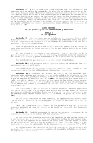 Artículo 92º BIS.- La Dirección podrá disponer que los documentos que
mantenga bajo su esfera de resguardo, se archiven en medios distintos al pa-
pel, cuya lectura pueda efectuarse mediante sistemas tecnológicos. El Direc-
tor también podrá autorizar a los contribuyentes a mantener su documentación
en medios distintos al papel. La impresión en papel de los documentos conte-
nidos en los referidos medios, tendrá el valor probatorio de instrumento pú-
blico o privado, según la naturaleza del original. En caso de disconformidad
de la impresión de un documento archivado tecnológicamente con el original o
una copia auténtica del mismo, prevalecerán estos últimos sin necesidad de
otro cotejo. (90)

                                LIBRO SEGUNDO
              De los apremios y de las infracciones y sanciones

                                  TITULO I
                               De los apremios

      Artículo 93.- En los casos que se señalan en el presente Título podrá
decretarse por la Justicia Ordinaria el arresto del infractor hasta por quin-
ce días, como medida de apremio a fin de obtener el cumplimiento de las obli-
gaciones tributarias respectivas.

      Para la aplicación de esta medida será requisito previo que el infractor
haya sido apercibido en forma expresa a fin de que cumpla dentro de un plazo
razonable.

      El juez citará al infractor a una audiencia y con el solo mérito de lo
que se exponga en ella o en rebeldía del mismo, resolverá sobre la aplicación
del apremio solicitado y podrá suspenderlo si se alegaren motivos plausibles.

     Las resoluciones que decreten el apremio serán inapelables.

      Artículo 94.- Los apremios podrán renovarse cuando se mantengan las cir-
cunstancias que los motivaron.

      Los apremios no se aplicarán, o cesarán, según el caso, cuando el con-
tribuyente cumpla con las obligaciones tributarias respectivas.

      Artículo 95.- Procederá el apremio en contra de las personas que,
habiendo sido citadas por segunda vez en conformidad a lo dispuesto en los
artículos 34 ó 60, penúltimo inciso, durante la recopilación de antecedentes
a que se refiere el artículo 161, N° 10(92), no concurran sin causa justifi-
cada; procederá, además, el apremio en los casos de las infracciones señala-
das en el Nº 7 del artículo 97º y también en todo caso en que el contribuyen-
te no exhiba sus libros o documentos de contabilidad o entrabe el examen de
los mismos.(91)

     Las citaciones a que se refiere el inciso anterior, deberán efectuarse
por carta certificada y a lo menos para quinto día contado desde la fecha en
que ésta se entienda recibida. Entre una y otra de las dos citaciones a que
se refiere dicho inciso deberá mediar, a lo menos, un plazo de cinco días.
(91)

      En los casos señalados en este artículo, el apercibimiento deberá efec-
tuarse por el Servicio, y corresponderá al Director Regional solicitar el
apremio.

      Será juez competente para conocer de los apremios a que se refiere el
presente artículo el juez de letras en lo civil de turno(93) del domicilio
del infractor.

      Artículo 96.- También procederá la medida de apremio, tratándose de la
infracción señalada en el número 11º del artículo 97º.

      En los casos del presente artículo, el Servicio de Tesorerías requerirá
a las personas que no hayan enterado los impuestos dentro de los plazos lega-
les, y si no los pagaren en el término de cinco días, contado desde la fecha
de la notificación, enviará los antecedentes al Juez Civil del domicilio del
contribuyente, para la aplicación de lo dispuesto en los artículos 93º y 94º.

      El requerimiento del Servicio se hará de acuerdo al inciso primero del
artículo 12º y con él se entenderá cumplido el requisito señalado en el inci-
so segundo del artículo 93º.
 