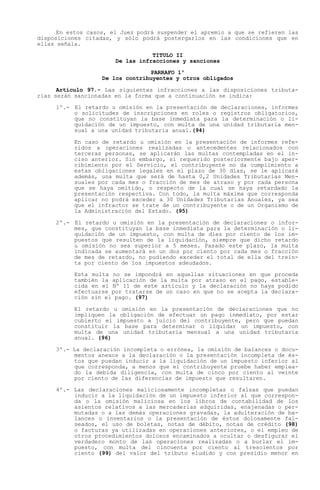En estos casos, el Juez podrá suspender el apremio a que se refieren las
disposiciones citadas, y sólo podrá postergarlos en las condiciones que en
ellas señala.
                                  TITULO II
                       De las infracciones y sanciones

                                 PARRAFO 1º
                   De los contribuyentes y otros obligados

      Artículo 97.- Las siguientes infracciones a las disposiciones tributa-
rias serán sancionadas en la forma que a continuación se indica:

     1º.- El retardo u omisión en la presentación de declaraciones, informes
          o solicitudes de inscripciones en roles o registros obligatorios,
          que no constituyan la base inmediata para la determinación o li-
          quidación de un impuesto, con multa de una unidad tributaria men-
          sual a una unidad tributaria anual.(94)

           En caso de retardo u omisión en la presentación de informes refe-
           ridos a operaciones realizadas o antecedentes relacionados con
           terceras personas, se aplicarán las multas contempladas en el in-
           ciso anterior. Sin embargo, si requerido posteriormente bajo aper-
           cibimiento por el Servicio, el contribuyente no da cumplimiento a
           estas obligaciones legales en el plazo de 30 días, se le aplicará
           además, una multa que será de hasta 0,2 Unidades Tributarias Men-
           suales por cada mes o fracción de mes de atraso y por cada persona
           que se haya omitido, o respecto de la cual se haya retardado la
           presentación respectiva. Con todo, la multa máxima que corresponda
           aplicar no podrá exceder a 30 Unidades Tributarias Anuales, ya sea
           que el infractor se trate de un contribuyente o de un Organismo de
           la Administración del Estado. (95)

     2º.- El retardo u omisión en la presentación de declaraciones o infor-
          mes, que constituyan la base inmediata para la determinación o li-
          quidación de un impuesto, con multa de diez por ciento de los im-
          puestos que resulten de la liquidación, siempre que dicho retardo
          u omisión no sea superior a 5 meses. Pasado este plazo, la multa
          indicada se aumentará en un dos por ciento por cada mes o fracción
          de mes de retardo, no pudiendo exceder el total de ella del trein-
          ta por ciento de los impuestos adeudados.

           Esta multa no se impondrá en aquellas situaciones en que proceda
           también la aplicación de la multa por atraso en el pago, estable-
           cida en el Nº 11 de este artículo y la declaración no haya podido
           efectuarse por tratarse de un caso en que no se acepta la declara-
           ción sin el pago. (97)

           El retardo u omisión en la presentación de declaraciones que no
           impliquen la obligación de efectuar un pago inmediato, por estar
           cubierto el impuesto a juicio del contribuyente, pero que puedan
           constituir la base para determinar o liquidar un impuesto, con
           multa de una unidad tributaria mensual a una unidad tributaria
           anual. (96)

     3º.- La declaración incompleta o errónea, la omisión de balances o docu-
          mentos anexos a la declaración o la presentación incompleta de és-
          tos que puedan inducir a la liquidación de un impuesto inferior al
          que corresponda, a menos que el contribuyente pruebe haber emplea-
          do la debida diligencia, con multa de cinco por ciento al veinte
          por ciento de las diferencias de impuesto que resultaren.

     4º.- Las declaraciones maliciosamente incompletas o falsas que puedan
          inducir a la liquidación de un impuesto inferior al que correspon-
          da o la omisión maliciosa en los libros de contabilidad de los
          asientos relativos a las mercaderías adquiridas, enajenadas o per-
          mutadas o a las demás operaciones gravadas, la adulteración de ba-
          lances o inventarios o la presentación de éstos dolosamente fal-
          seados, el uso de boletas, notas de débito, notas de crédito (98)
          o facturas ya utilizadas en operaciones anteriores, o el empleo de
          otros procedimientos dolosos encaminados a ocultar o desfigurar el
          verdadero monto de las operaciones realizadas o a burlar el im-
          puesto, con multa del cincuenta por ciento al trescientos por
          ciento (99) del valor del tributo eludido y con presidio menor en
 