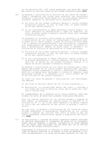 en los artículos 34º y 60º inciso penúltimo, con multa del veinte
       por ciento al cien por ciento de una unidad tributaria anual.(127)

16.-   La pérdida o inutilización no fortuita de los libros de contabi-
       lidad o documentos que sirvan para acreditar las anotaciones
       contables o que estén relacionados con las actividades afectas a
       cualquier impuesto, se sancionará de la siguiente manera:

       a) Con multa de una unidad tributaria mensual a veinte unidades
          tributarias anuales, la que, en todo caso, no podrá exceder
          de 15% del capital propio; o

       b) Si los contribuyentes no deben determinar capital propio, re-
          sulta imposible su determinación o aquél es negativo, con
          multa de media unidad tributaria mensual hasta diez unidades
          tributarias anuales.

       Se presumirá no fortuita, salvo prueba en contrario, la pérdida
       o inutilización de los libros de contabilidad o documentos men-
       cionados en el inciso primero, cuando se dé aviso de este hecho
       o se lo detecte con posterioridad a una notificación o cualquier
       otro requerimiento del Servicio que diga relación con dichos li-
       bros y documentación. Además, en estos casos, la pérdida o in-
       utilización no fortuita se sancionará de la forma que sigue:

       a) Con multa de una unidad tributaria mensual a treinta unidades
          tributarias anuales, la que, en todo caso, no podrá exceder
          de 25% del capital propio; o

       b) Si los contribuyentes no deben determinar capital propio, no
          es posible determinarlo o resulta negativo, la multa se apli-
          cará con un mínimo de una unidad tributaria mensual a un
          máximo de veinte unidades tributarias anuales.

       La pérdida o inutilización de los libros de contabilidad o docu-
       mentos mencionados en el inciso primero materializada como pro-
       cedimiento doloso encaminado a ocultar o desfigurar el verdadero
       monto de las operaciones realizadas o a burlar el impuesto, será
       sancionada conforme a lo dispuesto en el inciso primero del N°
       4° del artículo 97 del Código Tributario.

       En todos los casos de pérdida o inutilización, los contribuyen-
       tes deberán:

       a) Dar aviso al Servicio dentro de los 10 días siguientes, y

       b) Reconstituir la contabilidad dentro del plazo y conforme a
          las normas que fije el Servicio, plazo que no podrá ser infe-
          rior a treinta días.

       El incumplimiento de lo previsto en el inciso anterior, será san-
       cionado con multa de hasta diez unidades tributarias mensuales.

       Para los efectos previstos en los incisos primero y segundo de
       este número, se entenderá por capital propio el definido en el
       artículo 41, Nº 1°, de la Ley sobre Impuesto a la Renta, vigente
       al inicio del año comercial en que ocurra la pérdida o inutili-
       zación.

       En todo caso, la pérdida o inutilización de los libros de conta-
       bilidad suspenderá la prescripción establecida en los incisos
       primero y segundo del artículo 200, hasta la fecha en que los
       libros legalmente reconstituidos queden a disposición del Servi-
       cio.(128)

17.-   La movilización o traslado de bienes corporales muebles realizado
       en vehículos destinados al transporte de carga sin la correspon-
       diente guía de despacho o factura, otorgadas en la forma exigida
       por las leyes, será sancionado con una multa del 10% al 200 por
       ciento de una unidad tributaria anual.

       Sorprendida la infracción, el vehículo no podrá continuar hacia el
       lugar de destino mientras no se exhiba la guía de despacho o fac-
       tura correspondiente a la carga movilizada, pudiendo, en todo ca-
 
