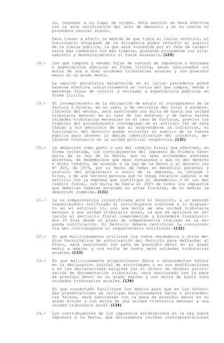 so, regresar a su lugar de origen. Esta sanción se hará efectiva
       con la sola notificación del acta de denuncio y en su contra no
       procederá recurso alguno.

       Para llevar a efecto la medida de que trata el inciso anterior, el
       funcionario encargado de la diligencia podrá recurrir al auxilio
       de la fuerza pública, la que será concedida por el Jefe de Carabi-
       neros más inmediato sin más trámite, pudiendo procederse con alla-
       namiento y descerrajamiento si fuere necesario.(129)

18.-   Los que compren y vendan fajas de control de impuestos o entradas
       a espectáculos públicos en forma ilícita, serán sancionados con
       multa de una a diez unidades tributarias anuales y con presidio
       menor en su grado medio.

       La sanción pecuniaria establecida en el inciso precedente podrá
       hacerse efectiva indistintamente en contra del que compre, venda o
       mantenga fajas de control y entradas a espectáculos públicos en
       forma ilícita.

19.-   El incumplimiento de la obligación de exigir el otorgamiento de la
       factura o boleta, en su caso, y de retirarla del local o estable-
       cimiento del emisor, será sancionado con multa de hasta una unidad
       tributaria mensual en el caso de las boletas, y de hasta veinte
       unidades tributarias mensuales en el caso de facturas, previos los
       trámites del procedimiento contemplado en el artículo 165 de este
       Código y sin perjuicio de que al sorprenderse la infracción, el
       funcionario del Servicio pueda solicitar el auxilio de la fuerza
       pública para obtener la debida identificación del infractor, de-
       jándose constancia en la unidad policial respectiva.(130)

20.-   La deducción como gasto o uso del crédito fiscal que efectúen, en
       forma reiterada, los contribuyentes del impuesto de Primera Cate-
       goría de la Ley de la Renta, que no sean sociedades anónimas
       abiertas, de desembolsos que sean rechazados o que no den derecho
       a dicho crédito, de acuerdo a la Ley de la Renta o al decreto ley
       Nº 825, de 1974, por el hecho de ceder en beneficio personal y
       gratuito del propietario o socio de la empresa, su cónyuge o
       hijos, o de una tercera persona que no tenga relación laboral o de
       servicio con la empresa que justifique el desembolso o el uso del
       crédito fiscal, con multa de hasta el 200% de todos los impuestos
       que deberían haberse enterado en arcas fiscales, de no mediar la
       deducción indebida.(131)

21.-   La no comparecencia injustificada ante el Servicio, a un segundo
       requerimiento notificado al contribuyente conforme a lo dispues-
       to en el artículo 11, con una multa de una unidad tributaria
       mensual a una unidad tributaria anual, la que se aplicará en re-
       lación al perjuicio fiscal comprometido y procederá transcurri-
       dos 20 días desde el plazo de comparecencia indicado en la se-
       gunda notificación. El Servicio deberá certificar la concurren-
       cia del contribuyente al requerimiento notificado.(132)

22.-   El que maliciosamente utilizare los cuños verdaderos u otros me-
       dios tecnológicos de autorización del Servicio para defraudar al
       Fisco, será sancionado con pena de presidio menor en su grado
       medio a máximo y una multa de hasta seis unidades tributarias
       anuales.(133)

23.-   El que maliciosamente proporcionare datos o antecedentes falsos
       en la declaración inicial de actividades o en sus modificaciones
       o en las declaraciones exigidas con el objeto de obtener autori-
       zación de documentación tributaria, será sancionado con la pena
       de presidio menor en su grado máximo y con multa de hasta ocho
       unidades tributarias anuales.(134)

       El que concertado facilitare los medios para que en las referi-
       das presentaciones se incluyan maliciosamente datos o anteceden-
       tes falsos, será sancionado con la pena de presidio menor en su
       grado mínimo y con multa de una unidad tributaria mensual a una
       unidad tributaria anual.(134)

24.-   Los contribuyentes de los impuestos establecidos en la Ley sobre
       Impuesto a la Renta, que dolosamente reciban contraprestaciones
 