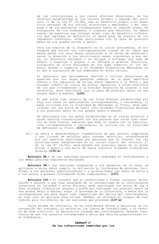 de las instituciones a las cuales efectúen donaciones, en los
           términos establecidos en los incisos primero y segundo del artí-
           culo 11 de la ley N° 19.885, sea en beneficio propio o en bene-
           ficio personal de sus socios, directores o empleados, o del cón-
           yuge o de los parientes consanguíneos hasta el segundo grado, de
           cualquiera de los nombrados, o simulen una donación, en ambos
           casos, de aquellas que otorgan algún tipo de beneficio tributa-
           rio que implique en definitiva un menor pago de algunos de los
           impuestos referidos, serán sancionados con la pena de presidio
           menor en sus grados mínimo a medio.

           Para los efectos de lo dispuesto en el inciso precedente, se en-
           tenderá que existe una contraprestación cuando en el lapso que
           media entre los seis meses anteriores a la fecha de materiali-
           zarse la donación y los veinticuatro meses siguientes a esa da-
           ta, el donatario entregue o se obligue a entregar una suma de
           dinero o especies o preste o se obligue a prestar servicios,
           cualquiera de ellos avaluados en una suma superior al 10% del
           monto donado o superior a 15 Unidades Tributarias Mensuales en
           el año a cualquiera de los nombrados en dicho inciso.

           El donatario que dolosamente destine o utilice donaciones de
           aquellas que las leyes permiten rebajar de la base imponible
           afecta a los impuestos de la Ley sobre Impuesto a la Renta o que
           otorgan crédito en contra de dichos impuestos, a fines distintos
           de los que corresponden a la entidad donataria de acuerdo a sus
           estatutos, será sancionado con la pena de presidio menor en sus
           grados medio a máximo. (135)

    25.-   El que actúe como usuario de las Zonas Francas establecidas por
           ley, sin tener la habilitación correspondiente, o teniéndola, la
           haya utilizado con la finalidad de defraudar al Fisco, será san-
           cionado con una multa de hasta ocho Unidades Tributarias Anuales
           y con presidio menor en sus grados medio a máximo.

           Se sancionará con las penas establecidas en el inciso anterior a
           quien efectúe transacciones con una persona que actúe como usua-
           rio de Zona Franca, sabiendo que éste no cuenta con la habilita-
           ción correspondiente o teniéndola, la utiliza con la finalidad
           de defraudar al Fisco. (136)

    26.- La venta o abastecimiento clandestinos de gas natural comprimido
         o gas licuado de petróleo para consumo vehicular, entendiéndose
         por tal aquellas realizadas por personas que no cuenten con las
         autorizaciones establecidas en el inciso cuarto del artículo 2º
         de la ley Nº 18.502, será penado con presidio menor en su grado
         mínimo a medio y una multa de hasta cuarenta unidades tributarias
         anuales.(136-a)

      Artículo 98.- De las sanciones pecuniarias responden el contribuyente y
las demás personas legalmente obligadas.

      Artículo 99.- Las sanciones corporales y los apremios, en su caso, se
aplicarán a quien debió cumplir la obligación y, tratándose de personas jurí-
dicas, a los gerentes, administradores o a quienes hagan las veces de éstos y
a los socios a quienes corresponda dicho cumplimiento. (137)

      Artículo 100.- El contador que al confeccionar o firmar cualquier decla-
ración o balance o que como encargado de la contabilidad de un contribuyente
incurriere en falsedad o actos dolosos, será sancionado con multa de una a
diez unidades tributarias anuales y podrá ser castigado con presidio menor en
sus grados medio a máximo, según la gravedad de la infracción, a menos que le
correspondiere una pena mayor como copartícipe del delito del contribuyente,
en cuyo caso se aplicará esta última. Además, se oficiará al Colegio de Con-
tadores para los efectos de las sanciones que procedan.(137-a)

      Salvo prueba en contrario, no se considerará dolosa o maliciosa la in-
tervención del contador, si existe en los libros de contabilidad, o al térmi-
no de cada ejercicio, la declaración firmada del contribuyente, dejando cons-
tancia de que los asientos corresponden a datos que éste ha proporcionado co-
mo fidedignos.
                                 PARRAFO 2º
                    De las infracciones cometidas por los
 