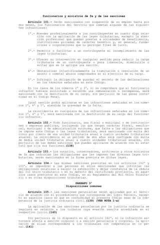 funcionarios y ministros de fe y de las sanciones

      Artículo 101.- Serán sancionados con suspensión de su empleo hasta por
dos meses, los funcionarios del Servicio que cometan algunas de las siguien-
tes infracciones:

     1º.- Atender profesionalmente a los contribuyentes en cuanto diga rela-
          ción con la aplicación de las leyes tributarias, excepto la aten-
          ción profesional que puedan prestar a sociedades de beneficencia,
          instituciones privadas de carácter benéfico y, en general, funda-
          ciones o corporaciones que no persigan fines de lucro.

     2º.- Permitir o facilitar a un contribuyente el incumplimiento de las
          leyes tributarias.

     3º.- Ofrecer su intervención en cualquier sentido para reducir la carga
          tributaria de un contribuyente o para liberarle, disminuirle o
          evitar que se le aplique una sanción.

     4º.- Obstaculizar injustificadamente la tramitación o resolución de un
          asunto o cometer abusos comprobados en el ejercicio de su cargo.

     5º.- Infringir la obligación de guardar el secreto de las declaraciones
          en los términos señalados en este Código.

      En los casos de los números 2º y 3º, si se comprobare que el funcionario
infractor hubiere solicitado o recibido una remuneración o recompensa, será
sancionado con la destitución de su cargo, sin perjuicio de las penas conte-
nidas en el Código Penal.

      Igual sanción podrá aplicarse en las infracciones señaladas en los núme-
ros 1º, 4º y 5º, atendida la gravedad de la falta.

      La reincidencia en cualquiera de las infracciones señaladas en los núme-
ros 1º, 4º y 5º, será sancionada con la destitución de su cargo del funciona-
rio infractor.

      Artículo 102.- Todo funcionario, sea fiscal o municipal o de institucio-
nes o empresas públicas, incluyendo las que tengan carácter fiscal, semifis-
cal, municipal o de administración autónoma, que falte a las obligaciones que
le impone este Código o las leyes tributarias, será sancionado con multa del
cinco por ciento de una unidad tributaria anual a cuatro unidades tributarias
anuales. La reincidencia en un período de dos años será castigada con multa
de media unidad tributaria anual a cuatro unidades tributarias anuales, sin
perjuicio de las demás sanciones que pueden aplicarse de acuerdo con el esta-
tuto que rija sus funciones.(138)

      Artículo 103.- Los notarios, conservadores, archiveros y otros ministros
de fe que infrinjan las obligaciones que les imponen las diversas leyes tri-
butarias, serán sancionados en la forma prevista en dichas leyes.

      Artículo 104.- Las mismas sanciones previstas en los artículos 102º y
103º, se impondrán a las personas en ellos mencionadas que infrinjan las
obligaciones relativas a exigir la exhibición y dejar constancia de la cédula
del rol único tributario o en su defecto del certificado provisorio, en aque-
llos casos previstos en este Código, en el Reglamento del Rol Unico Tributa-
rio o en otras disposiciones tributarias.
                                   PARRAFO 3º
                              Disposiciones comunes

      Artículo   105.- Las sanciones pecuniarias serán aplicadas por el Servi-
cio de acuerdo   con el procedimiento que corresponda del Libro Tercero, excep-
to en aquellos   casos en que en conformidad al presente Código sean de la com-
petencia de la   justicia ordinaria civil.(139) (VER NOTA 1-a)

      La aplicación de las sanciones pecuniarias por la justicia ordinaria se
regulará en relación a los tributos cuya evasión resulte acreditada en el
respectivo juicio.(140)

      Sin perjuicio de lo dispuesto en el artículo 162º, si la infracción es-
tuviere afecta a sanción corporal o a sanción pecuniaria y corporal, la apli-
cación de ellas corresponderá a los tribunales con competencia en lo pe-
nal.(141)
 