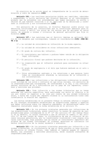 El ejercicio de la acción penal es independiente de la acción de deter-
minación y cobro de impuestos.(142)

      Artículo 106.- Las sanciones pecuniarias podrán ser remitidas, rebajadas
o suspendidas, a juicio exclusivo del Director Regional si el contribuyente
probare que ha procedido con antecedentes que hagan excusable la acción u
omisión en que hubiere incurrido o si el implicado se ha denunciado y confe-
sado la infracción y sus circunstancias.(143)

     Sin perjuicio de lo anterior, el Director Regional podrá anular las
denuncias notificadas por infracciones que no constituyan amenazas para el
interés fiscal u omitir los giros de las multas que se apliquen en estos
casos, de acuerdo a normas o criterios de general aplicación que fije el
Director.(144)

      Artículo 107.- Las sanciones que el Servicio imponga se aplicarán den-
tro de los márgenes que correspondan, tomando en consideración:(145) (VER NO-
TA 1-a)

     1º.- La calidad de reincidente en infracción de la misma especie.

     2º.- La calidad de reincidente en otras infracciones semejantes.

     3º.- El grado de cultura del infractor.

     4º.- El conocimiento que hubiere o pudiere haber tenido de la obligación
          legal infringida.

     5º.- El perjuicio fiscal que pudiere derivarse de la infracción.

     6º.- La cooperación que el infractor prestare para esclarecer su situa-
          ción.

     7º.- El grado de negligencia o el dolo que hubiere mediado en el acto u
          omisión.

     8º.- Otros antecedentes análogos a los anteriores o que parezca justo
          tomar en consideración atendida la naturaleza de la infracción y
          sus circunstancias.

      Artículo 108.- Las infracciones a las obligaciones tributarias no produ-
cirán nulidad de los actos o contratos en que ellas incidan, sin perjuicio de
la responsabilidad que corresponda, de conformidad a la ley, a los contribu-
yentes, ministros de fe o funcionarios por el pago de los impuestos, inter-
eses y sanciones que procedan.

      Artículo 109.- Toda infracción a las normas tributarias que no tenga
señalada una sanción específica, será sancionada con multa no inferior a un
uno por ciento ni superior a un cien por ciento de una unidad tributaria
anual, o hasta del triple del impuesto eludido si la contravención tiene como
consecuencia la evasión del impuesto.

   Las multas establecidas en el presente Código no estarán afectas a ninguno
de los recargos actualmente establecidos en disposiciones legales y aquéllas
que deban calcularse sobre los impuestos adeudados, se determinarán sobre los
impuestos reajustados según la norma establecida en el artículo 53.

      Artículo 110.- En los procesos criminales generados por infracciones de
las disposiciones tributarias, podrá constituir la causal de exención de res-
ponsabilidad penal contemplada en el Nº 12º del artículo 10º del Código Penal
o, en su defecto, la causal atenuante a que se refiere el número 1º del artí-
culo 11º de ese cuerpo de leyes, la circunstancia de que el infractor de es-
casos recursos pecuniarios, por su insuficiente ilustración o por alguna otra
causa justificada, haga presumir que ha tenido un conocimiento imperfecto del
alcance de las normas infringidas. El tribunal apreciará en conciencia los
hechos constitutivos de la causal eximente o atenuante.

      Artículo 111.- En los procesos criminales generados por infracción a las
normas tributarias, la circunstancia de que el hecho punible no haya acarrea-
do perjuicio al interés fiscal, como también el haberse pagado el impuesto
debido, sus intereses y sanciones pecuniarias, serán causales atenuantes de
responsabilidad penal.
 