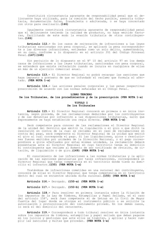 Constituirá circunstancia agravante de responsabilidad penal que el de-
lincuente haya utilizado, para la comisión del hecho punible, asesoría tribu-
taria, documentación falsa, fraudulenta o adulterada, o se haya concertado
con otros para realizarlo.(146)

      Igualmente constituirá circunstancia agravante de responsabilidad penal
que el delincuente teniendo la calidad de productor, no haya emitido factu-
ras, facilitando de este modo la evasión tributaria de otros contribuyen-
tes.(146)

      Artículo 112.- En los casos de reiteración de infracciones a las leyes
tributarias sancionadas con pena corporal, se aplicará la pena correspondien-
te a las diversas infracciones, estimadas como un solo delito, aumentándola,
en su caso, conforme a lo dispuesto en el artículo 351 del Código Procesal
Penal.(147)(148)

      Sin perjuicio de lo dispuesto en el Nº 10 del artículo 97 en los demás
casos de infracciones a las leyes tributarias, sancionadas con pena corporal,
se entenderá que existe reiteración cuando se incurra en cualquiera de ellas
en más de un ejercicio comercial anual.

      Artículo 113.- El Director Regional no podrá recargar las sanciones que
haya impuesto a pretexto de que es infundado el reclamo que formula el afec-
tado. (VER NOTA 1-a)

      Artículo 114.- Las acciones penales corporales y las penas respectivas
prescribirán de acuerdo con las normas señaladas en el Código Penal.
                               LIBRO TERCERO
De los Tribunales, de los procedimientos y de la prescripción (VER NOTA 1-a)

                                  TITULO I
                              De los Tribunales

      Artículo 115.- El Director Regional conocerá en primera o en única ins-
tancia, según proceda, de las reclamaciones deducidas por los contribuyentes
y de las denuncias por infracción a las disposiciones tributarias, salvo que
expresamente se haya establecido una regla diversa. (VER NOTA 1-a)

      Será competente para conocer de las reclamaciones el Director Regional
de la unidad del Servicio que emitió la liquidación o el giro o que dictó la
resolución en contra de la cual se reclame; en el caso de reclamaciones en
contra del pago, será competente el Director Regional de la unidad que emitió
el giro al cual corresponda el pago. Si las liquidaciones, giros o resolucio-
nes fueren emitidos por unidades de la Dirección Nacional, o el pago corres-
pondiere a giros efectuados por estas mismas unidades, la reclamación deberá
presentarse ante el Director Regional en cuyo territorio tenga su domicilio
el contribuyente que reclame al momento de ser notificado de revisión, de ci-
tación, de liquidación o de giro.(149) (VER NOTA 1-a)

      El conocimiento de las infracciones a las normas tributarias y la apli-
cación de las sanciones pecuniarias por tales infracciones, corresponderá al
Director Regional que tenga competencia en el territorio donde tiene su domi-
cilio el infractor.(150) (VER NOTA 1-a)

      Tratándose de infracciones cometidas en una sucursal del contribuyente,
conocerá de ellas el Director Regional que tenga competencia en el territorio
dentro del cual se encuentre ubicada dicha sucursal.(150) (VER NOTA 1-a)

     Artículo 116.- Derogado. (150-a) (VER NOTA 1-a)

     Artículo 117.- Derogado. (150-b) (VER NOTA 1-a)

      Artículo 118.- Para resolver en primera instancia sobre la fijación de
los impuestos de la Ley de Timbres, Estampillas y Papel Sellado, en el caso
del artículo 158º, será Juez competente el de Letras en lo Civil de Mayor
Cuantía del lugar donde se otorgue el instrumento público o se solicite la
autorización o protocolización del instrumento privado. En los demás casos,
lo será el del domicilio del recurrente.

      Artículo 119.- Corresponderá a todo tribunal resolver en única instancia
sobre los impuestos de timbres, estampillas y papel sellado que deban pagarse
en los juicios y gestiones que ante ellos se tramiten, y aplicar y hacer cum-
plir las sanciones y multas que procedan. (VER NOTA 1-a)
 