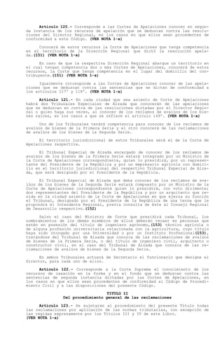 Artículo 120.- Corresponde a las Cortes de Apelaciones conocer en segun-
da instancia de los recursos de apelación que se deduzcan contra las resolu-
ciones del Director Regional, en los casos en que ellos sean procedentes de
conformidad a este Código. (VER NOTA 1-a)

      Conocerá de estos recursos la Corte de Apelaciones que tenga competencia
en el territorio de la Dirección Regional que dictó la resolución apela-
da.(151) (VER NOTA 1-a)

      En caso de que la respectiva Dirección Regional abarque un territorio en
el cual tengan competencia dos o más Cortes de Apelaciones, conocerá de estos
recursos, la Corte que tenga competencia en el lugar del domicilio del con-
tribuyente.(151) (VER NOTA 1-a)

      Igualmente corresponde a las Cortes de Apelaciones conocer de las apela-
ciones que se deduzcan contra las sentencias que se dicten de conformidad a
los artículos 117º y 118º. (VER NOTA 1-a)

      Artículo 121.- En cada ciudad que sea asiento de Corte de Apelaciones
habrá dos Tribunales Especiales de Alzada que conocerán de las apelaciones
que se deduzcan en contra de las resoluciones dictadas por el Director Regio-
nal o quien haga sus veces, al conocer de los reclamos de avalúos de los bie-
nes raíces, en los casos a que se refiere el artículo 149º. (VER NOTA 1-a)

      Uno de los Tribunales tendrá competencia para conocer de los reclamos de
avalúos de bienes de la Primera Serie y el otro conocerá de las reclamaciones
de avalúos de los bienes de la Segunda Serie.

      El territorio jurisdiccional de estos Tribunales será el de la Corte de
Apelaciones respectiva.

      El Tribunal Especial de Alzada encargado de conocer de los reclamos de
avalúos de los bienes de la Primera Serie estará integrado por un Ministro de
la Corte de Apelaciones correspondiente, quien lo presidirá, por un represen-
tante del Presidente de la República y por un empresario agrícola con domici-
lio en el territorio jurisdiccional del respectivo Tribunal Especial de Alza-
da, que será designado por el Presidente de la República.

      El Tribunal Especial de Alzada que deba conocer de los reclamos de ava-
lúos de los bienes de la Segunda Serie estará compuesto por un Ministro de la
Corte de Apelaciones correspondiente quien lo presidirá, con voto dirimente;
dos representantes del Presidente de la República y por un arquitecto que re-
sida en la ciudad asiento de la Corte de Apelaciones en que ejerza su función
el Tribunal, designado por el Presidente de la República de una terna que le
propondrá el Intendente Regional, previa consulta de éste al Consejo Regional
de Desarrollo respectivo.(152)

      Salvo el caso del Ministro de Corte que presidirá cada Tribunal, los
nombramientos de los demás miembros de ellos deberán recaer en personas que
estén en posesión del título de ingeniero agrónomo,(153) técnico agrícola o
de alguna profesión universitaria relacionada con la agricultura, cuyo título
haya sido otorgado por una Universidad o por un Instituto Profesional(153),
tratándose del Tribunal de Alzada que conozca de las reclamaciones de avalúos
de bienes de la Primera Serie, o del título de ingeniero civil, arquitecto o
constructor civil, en el caso del Tribunal de Alzada que conozca de las re-
clamaciones de avalúos de bienes de la Segunda Serie.

      En ambos Tribunales actuará de Secretario el funcionario que designe el
Director, para cada uno de ellos.

      Artículo 122.- Corresponde a la Corte Suprema el conocimiento de los
recursos de casación en la forma y en el fondo que se deduzcan contra las
sentencias de segunda instancia dictadas por las Cortes de Apelaciones, en
los casos en que ellos sean procedentes de conformidad al Código de Procedi-
miento Civil y a las disposiciones del presente Código.
                                  TITULO II
               Del procedimiento general de las reclamaciones

      Artículo 123.- Se sujetarán al procedimiento del presente Título todas
las reclamaciones por aplicación de las normas tributarias, con excepción de
las regidas expresamente por los Títulos III y IV de este Libro.
(VER NOTA 1-a)
 