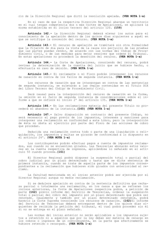 rio de la Dirección Regional que dictó la resolución apelada. (VER NOTA 1-a)

      En el caso de que la respectiva Dirección Regional abarque un territorio
en el cual tengan competencia dos o más Cortes de Apelaciones, se aplicará la
norma establecida en el inciso tercero del artículo 120. (159)

      Artículo 142.- La Dirección Regional deberá elevar los autos para el
conocimiento de la apelación dentro de los quince días siguientes a aquél en
que se notifique la concesión del recurso. (VER NOTA 1-a)

      Artículo 143.- El recurso de apelación se tramitará sin otra formalidad
que la fijación de día para la vista de la causa sin perjuicio de las pruebas
que las partes puedan rendir, de acuerdo con las normas del Código de Proce-
dimiento Civil, o de las medidas para mejor resolver que ordene el Tribunal.
En estas apelaciones no procederá la deserción del recurso. (VER NOTA 1-a)

      Artículo 144.- La Corte de Apelaciones, conociendo del recurso, podrá
revisar la determinación de la cuantía del juicio que se hubiere hecho, o
efectuarla en caso de omisión. (VER NOTA 1-a)

      Artículo 145.- El reclamante o el Fisco podrán interponer los recursos
de casación en contra de los fallos de segunda instancia. (VER NOTA 1-a)

      Los recursos de casación que se interpongan en contra de las sentencias
de segunda instancia, se sujetarán a las reglas contenidas en el Título XIX
del Libro Tercero del Código de Procedimiento Civil.

      Será causal para la interposición del recurso de casación en la forma,
la omisión en el fallo de segunda instancia de consideraciones sobre el in-
forme a que se refiere el inciso 2º del artículo 135. (VER NOTA 1-a)

      Artículo 146.- En las reclamaciones materia del presente Título no pro-
cederá el abandono de la instancia.(160) (VER NOTA 1-a)

      Artículo 147.- Salvo disposición en contrario del presente Código, no
será necesario el pago previo de los impuestos, intereses y sanciones para
interponer una reclamación en conformidad a este Libro, pero la interposición
de ésta no obsta al ejercicio por parte del Fisco de las acciones de cobro
que procedan.

      Deducida una reclamación contra todo o parte de una liquidación o reli-
quidación, los impuestos y multas se girarán de conformidad a lo dispuesto en
el artículo 24º. (VER NOTA 1-a)

      Los contribuyentes podrán efectuar pagos a cuenta de impuestos reclama-
dos, aun cuando no se encuentren girados. Las Tesorerías abonarán estos valo-
res en la cuenta respectiva de ingresos, aplicándose lo señalado en el artí-
culo 50 cuando proceda.(161)

      El Director Regional podrá disponer la suspensión total o parcial del
cobro judicial por un plazo determinado o hasta que se dicte sentencia de
primera instancia, cuando se trate de aquella parte de los impuestos corres-
pondientes a la reclamación que hubieren sido girados con anterioridad al re-
clamo.

      La facultad mencionada en el inciso anterior podrá ser ejercida por el
Director Regional aunque no medie reclamación.

      Si se dedujere apelación en contra de la sentencia definitiva que recha-
za parcial o totalmente una reclamación, en los casos a que se refieren los
incisos anteriores, la Corte de Apelaciones respectiva podrá, a petición de
parte (162) previo informe del Servicio de Tesorerías, ordenar la suspensión
total o parcial del cobro del impuesto por un plazo determinado que podrá ser
renovado. Igualmente y también por un plazo determinado renovable, podrá
hacerlo la Corte Suprema conociendo los recursos de casación. (162)El informe
del Servicio de Tesorerías deberá entregarse dentro de los quince días si-
guientes de recibida la petición del tribunal, el cual podrá proceder sin él
si no se entrega en el plazo señalado.

      Las normas del inciso anterior no serán aplicables a los impuestos suje-
tos a retención ni a aquellos que por la ley deban ser materia de recargo en
los cobros o ingresos de un contribuyente, en la parte que efectivamente se
hubiere retenido o recargado. (VER NOTA 1-a)
 
