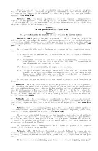 Ejecutoriado un fallo, el expediente deberá ser devuelto en el plazo
máximo de diez días al Tribunal de primera instancia el que deberá velar por
el pago de los impuestos de Timbres, Estampillas y Papel Sellado que corres-
pondan. (VER NOTA 1-a)

      Artículo 148.- En todas aquellas materias no sujetas a disposiciones
especiales del presente Libro, se aplicarán en cuanto fueren compatibles con
la naturaleza de las reclamaciones, las normas establecidas en el Libro Pri-
mero del Código de Procedimiento Civil.
                                   TITULO III
                        De los procedimientos Especiales

                                   Párrafo 1º
          Del procedimiento de reclamo de los avalúos de bienes raíces

      Artículo 149.- Dentro del mes siguiente al de la fecha de término de
exhibición de los roles de avalúo los contribuyentes y las Municipalidades
respectivas podrán reclamar del avalúo que se haya asignado a un bien raíz en
la tasación general. De esta reclamación conocerá el Director Regional. (VER
NOTA 1-a)

       La reclamación sólo podrá fundarse en algunas de las siguientes causa-
les:

       1º.- Determinación errónea de la superficie de los terrenos o construc-
            ciones.

       2º.- Aplicación errónea de las tablas de clasificación, respecto del
            bien gravado, o de una parte del mismo así como la superficie de
            las diferentes calidades de terreno.

       3º.- Errores de transcripción, de copia o de cálculo.

       4º.- Inclusión errónea del mayor    valor adquirido por los terrenos con
            ocasión de mejoras costeadas   por particulares, en los casos en que
            dicho mayor valor deba ser     excluido de acuerdo con lo dispuesto
            por el artículo 8º de la Ley   Nº 11.575.

      La reclamación que se fundare en una causal diferente será desechada de
plano.

    Artículo 150.- Se sujetarán asimismo al procedimiento de este párrafo,
los reclamos que dedujeren los contribuyentes que se consideren perjudicados
por las modificaciones individuales de los avalúos de sus predios, o efectua-
das de conformidad a los artículos 28º, 29º, 30º y 31º de la Ley sobre Im-
puesto Territorial y los artículos 25º y 26º de la Ley Nº 15.163. En estos
casos, el plazo para reclamar será de 30 días y se contará desde el envío del
aviso respectivo.(163)

     Artículo 151.- La sentencia se notificará en forma extractada mediante
carta certificada dirigida al domicilio señalado por el reclamante en su pre-
sentación, dejándose constancia de su envío en el expediente.(164) (VER NOTA
1-a)

      Artículo 152.- Los contribuyentes y las Municipalidades podrán apelar de
las resoluciones definitivas dictadas por el Director Regional, pero (sic)
ante el Tribunal Especial de Alzada. (VER NOTA 1-a)

      El recurso sólo podrá fundarse en las causales indicadas en el artículo
149 y en él se individualizarán todos los medios de prueba de que pretenda
valerse el recurrente, sin perjuicio de los que pueda ordenar de oficio el
Tribunal. El recurso que no cumpliere con estos requisitos, será desechado de
plano por el Tribunal de Alzada.

      La apelación deberá interponerse en el plazo de quince días, contado
desde la notificación de la sentencia.

      Artículo 153.- El Tribunal Especial de Alzada fallará la causa sin más
trámite que la fijación del día para la vista de la causa. No obstante, el
tribunal, cuando lo estime conveniente, podrá oír las alegaciones de las par-
tes.

       El Servicio será considerado, para todos los efectos legales, como parte
 
