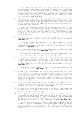 Si la infracción consistiere en falta de declaración o declara-
     ción incorrecta que hubiere acarreado la evasión total o parcial
     de un impuesto, el contribuyente podrá, al contestar, hacer la de-
     claración omitida o rectificar la errónea. Si esta declaración
     fuere satisfactoria, se liquidará de inmediato el impuesto y podrá
     absolverse de toda sanción al inculpado, si no apareciere inten-
     ción maliciosa. (VER NOTA 1-a)

3º.- Pendiente el procedimiento, se podrán tomar las medidas conservati-
     vas necesarias para evitar que desaparezcan los antecedentes que
     prueben la infracción o que se consumen los hechos que la consti-
     tuyen, en forma que no se impida el desenvolvimiento de las acti-
     vidades del contribuyente.

        Contra la resolución que ordene las medidas anteriores y sin
     que ello obste a su cumplimiento, podrá ocurrirse ante el Juez de
     Letras de Mayor Cuantía en lo Civil que corresponda, quien resol-
     verá con citación del Jefe del Servicio del lugar donde se haya
     cometido la infracción. El fallo que se dicte sólo será apelable
     en lo devolutivo.

4º.- Presentados los descargos, se ordenará recibir la prueba que el
     inculpado hubiere ofrecido, dentro del término que se le señale.
     (VER NOTA 1-a)

        Si no se presentaren descargos o no fuere necesario cumplir
     nuevas diligencias, o cumplidas las que se hubieren ordenado, el
     funcionario competente que esté conociendo del asunto, dictará
     sentencia. (VER NOTA 1-a)

5º.- Contra la sentencia que se dicte sólo procederán los recursos a que
     se refiere el artículo 139. (VER NOTA 1-a)

        En contra de la sentencia de segunda instancia, procederán los
     recursos de casación, en conformidad al artículo 145º.

6º.- La sentencia de primera instancia que acoja la denuncia dispondrá
     el giro de la multa que corresponda. Si se dedujere apelación, la
     Corte respectiva podrá, a petición de parte, ordenar la suspensión
     total o parcial del cobro por un plazo de dos meses, el que podrá
     ser prorrogado por una sola vez mientras se resuelve el recurso.
     (VER NOTA 1-a)

        Igualmente, podrá hacerlo la Corte Suprema conociendo de los
     recursos de casación. (VER NOTA 1-a)

7º.- No regirá el procedimiento de este Párrafo respecto de los inter-
     eses o de las sanciones pecuniarias aplicados por el Servicio y
     relacionados con hechos que inciden en una liquidación o reliqui-
     dación de impuestos ya notificada al contribuyente. En tales ca-
     sos, deberá reclamarse de dichos intereses y sanciones conjunta-
     mente con el impuesto, y de conformidad a lo dispuesto en el Títu-
     lo II de este Libro.

8º.- El procedimiento establecido en este Párrafo no será tampoco apli-
     cable al cobro que la Tesorería haga de los intereses devengados
     en razón de la mora o atraso en el pago.(169)

9º.- En lo no establecido por este artículo y en cuanto la naturaleza de
     la tramitación lo permita, se aplicarán las demás normas conteni-
     das en el Título II de este Libro.

10º.- No se aplicará el procedimiento de este Párrafo tratándose de in-
     fracciones que este Código sanciona con multa y pena corporal. En
     estos casos corresponderá al Servicio recopilar los antecedentes
     que habrán de servir de fundamento a la decisión del Director a
     que se refiere el artículo 162, inciso tercero.(170) (VER NOTA 1-a)

        Con el objeto de llevar a cabo la recopilación (171) a que se
     refiere el inciso precedente, el Director podrá ordenar la aposi-
     ción de sellos y la incautación de los libros de contabilidad y
     demás documentos relacionados con el giro del negocio del presunto
     infractor.
 