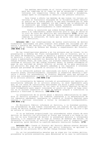 Las medidas mencionadas en el inciso anterior podrán ordenarse
          para ser cumplidas en el lugar en que se encuentren o puedan en-
          contrarse los respectivos libros de contabilidad y documentos,
          aunque aquél no corresponda al domicilio del presunto infractor.

             Para llevar a efecto las medidas de que tratan los incisos an-
          teriores el funcionario encargado de la diligencia podrá recurrir
          al auxilio de la fuerza pública la que será concedida por el Jefe
          de Carabineros más inmediato sin más trámite que la exhibición de
          la resolución que ordena dicha medida, pudiendo procederse con
          allanamiento y descerrajamiento si fuere necesario.

                Contra la resolución que ordene dichas medidas y sin que ello
          obste a su cumplimiento, podrá ocurrirse ante el juez de letras en
          lo civil de turno del domicilio del contribuyente (172), quien re-
          solverá con citación del Jefe del Servicio del lugar donde se haya
          cometido la infracción. El fallo que se dicte sólo será apelable
          en lo devolutivo.

      Artículo 162.- Las investigaciones de hechos constitutivos de delitos
tributarios sancionados con pena corporal sólo podrán ser iniciadas por de-
nuncia o querella del Servicio. Con todo, la querella podrá también ser pre-
sentada por el Consejo de Defensa del Estado, a requerimiento del Director.
(VER NOTA 1-a)

     En las investigaciones penales y en los procesos que se incoen, la re-
presentación y defensa del Fisco corresponderá sólo al Director, por sí o
por medio de mandatario, cuando la denuncia o querella fuere presentada por
el Servicio, o sólo al Consejo de Defensa del Estado, en su caso. El denun-
ciante o querellante ejercerá los derechos de la víctima, de conformidad al
Código Procesal Penal. En todo caso, los acuerdos reparatorios que celebre,
conforme al artículo 241 del Código Procesal Penal, no podrán contemplar el
pago de una cantidad de dinero inferior al mínimo de la pena pecuniaria,
sin perjuicio del pago del impuesto adeudado y los reajustes e intereses
penales que procedan de acuerdo al artículo 53 de este Código.

     Si la infracción pudiere ser sancionada con multa y pena corporal, el
Director podrá, discrecionalmente, interponer la respectiva denuncia o que-
rella o enviar los antecedentes al Director Regional para que aplique la
multa que correspondiere a través del procedimiento administrativo previsto
en el artículo anterior. (VER NOTA 1-a)

     La circunstancia de haberse iniciado el procedimiento por denuncia ad-
ministrativa señalado en el artículo anterior, no será impedimento para
que, en los casos de infracciones sancionadas con multa y pena corporal, se
interponga querella o denuncia. En tal caso, el Director Regional se decla-
rará incompetente para seguir conociendo el asunto en cuanto se haga cons-
tar en el proceso respectivo el hecho de haberse acogido a tramitación la
querella o efectuado la denuncia. (VER NOTA 1-a)

      La interposición de la acción penal o denuncia administrativa no impe-
dirá al Servicio proseguir los trámites inherentes a la determinación de
los impuestos adeudados; igualmente no inhibirá al Director Regional para
conocer o continuar conociendo y fallar la reclamación correspondiente.
(VER NOTA 1-a)

     El Ministerio Público informará al Servicio, a la brevedad posible,
los antecedentes de que tomare conocimiento con ocasión de las investiga-
ciones de delitos comunes y que pudieren relacionarse con los delitos a que
se refiere el inciso primero.

     Si no se hubieren proporcionado los antecedentes sobre alguno de esos
delitos, el Servicio los solicitará al fiscal que tuviere a su cargo el ca-
so, con la sola finalidad de decidir si presentará denuncia o interpondrá
querella, o si requerirá que lo haga al Consejo de Defensa del Estado. De
rechazarse la solicitud, el Servicio podrá ocurrir ante el respectivo juez
de garantía, quien decidirá la cuestión mediante resolución fundada. (176)

      Artículo 163.- Cuando el Director del Servicio debiere prestar declara-
ción testimonial en un proceso penal por delito tributario, se aplicará lo
dispuesto en los artículos 300 y 301 del Código Procesal Penal.

     Si, en los procedimientos penales que se sigan por los mismos delitos,
procediere la prisión preventiva, para determinar en su caso la suficiencia
 