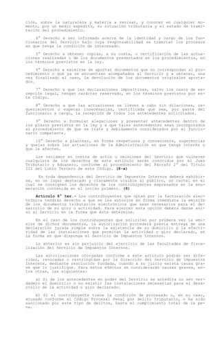 ción, sobre la naturaleza y materia a revisar, y conocer en cualquier mo-
mento, por un medio expedito, su situación tributaria y el estado de trami-
tación del procedimiento.

    4° Derecho a ser informado acerca de la identidad y cargo de los fun-
cionarios del Servicio bajo cuya responsabilidad se tramitan los procesos
en que tenga la condición de interesado.

    5° Derecho a obtener copias, a su costa, o certificación de las actua-
ciones realizadas o de los documentos presentados en los procedimientos, en
los términos previstos en la ley.

     6° Derecho a eximirse de aportar documentos que no correspondan al pro-
cedimiento o que ya se encuentren acompañados al Servicio y a obtener, una
vez finalizado el caso, la devolución de los documentos originales aporta-
dos.

    7° Derecho a que las declaraciones impositivas, salvo los casos de ex-
cepción legal, tengan carácter reservado, en los términos previstos por es-
te Código.

    8° Derecho a que las actuaciones se lleven a cabo sin dilaciones, re-
querimientos o esperas innecesarias, certificada que sea, por parte del
funcionario a cargo, la recepción de todos los antecedentes solicitados.

    9° Derecho a formular alegaciones y presentar antecedentes dentro de
los plazos previstos en la ley y a que tales antecedentes sean incorporados
al procedimiento de que se trate y debidamente considerados por el funcio-
nario competente.

    10° Derecho a plantear, en forma respetuosa y conveniente, sugerencias
y quejas sobre las actuaciones de la Administración en que tenga interés o
que le afecten.

    Los reclamos en contra de actos u omisiones del Servicio que vulneren
cualquiera de los derechos de este artículo serán conocidos por el Juez
Tributario y Aduanero, conforme al procedimiento del Párrafo 2º del Título
III del Libro Tercero de este Código. (8-a)

     En toda dependencia del Servicio de Impuestos Internos deberá exhibir-
se, en un lugar destacado y claramente visible al público, un cartel en el
cual se consignen los derechos de los contribuyentes expresados en la enu-
meración contenida en el inciso primero. (8)
    Artículo 8° ter.- Los contribuyentes que opten por la facturación elec-
trónica tendrán derecho a que se les autorice en forma inmediata la emisión
de los documentos tributarios electrónicos que sean necesarios para el de-
sarrollo de su giro o actividad. Para ejercer esta opción deberá darse avi-
so al Servicio en la forma que éste determine.

    En el caso de los contribuyentes que soliciten por primera vez la emi-
sión de dichos documentos, la autorización procederá previa entrega de una
declaración jurada simple sobre la existencia de su domicilio y la efecti-
vidad de las instalaciones que permitan la actividad o giro declarado, en
la forma en que disponga el Servicio de Impuestos Internos.

    Lo anterior es sin perjuicio del ejercicio de las facultades de fisca-
lización del Servicio de Impuestos Internos.

    Las autorizaciones otorgadas conforme a este artículo podrán ser dife-
ridas, revocadas o restringidas por la Dirección del Servicio de Impuestos
Internos, mediante resolución fundada, cuando a su juicio exista causa gra-
ve que lo justifique. Para estos efectos se considerarán causas graves, en-
tre otras, las siguientes:

    a) Si de los antecedentes en poder del Servicio se acredita no ser ver-
dadero el domicilio o no existir las instalaciones necesarias para el desa-
rrollo de la actividad o giro declarado.

    b) Si el contribuyente tiene la condición de procesado o, en su caso,
acusado conforme al Código Procesal Penal por delito tributario, o ha sido
sancionado por este tipo de delitos, hasta el cumplimiento total de la pe-
na.
 