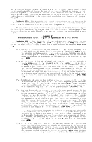 de la caución económica que la reemplazará, el tribunal tomará especialmen-
te en consideración el hecho de que el perjuicio fiscal se derive de im-
puestos sujetos a retención o recargo o de devoluciones de tributos; el
monto actualizado, conforme al artículo 53 de este Código, de lo evadido o
indebidamente obtenido, y la capacidad económica que tuviere el imputa-
do.(186)

      Artículo 164.- Las personas que tengan conocimiento de la comisión de
infracciones a las normas tributarias, podrán efectuar la denuncia correspon-
diente ante la Dirección o Director Regional competente.

      El denunciante no será considerado como parte ni tendrá derecho alguno
en razón de su denuncia, la que se tramitará con arreglo al procedimiento ge-
neral establecido en este Párrafo o al que corresponda, de conformidad a este
Libro.
                                 PARRAFO 2º
       Procedimientos especiales para la aplicación de ciertas multas

      Artículo 165 .- Las denuncias por las infracciones sancionadas en los
números 1, 2, 6, 7, 10, 11,(187) 17, (187) 19, (187) 20 y 21(188) del artícu-
lo 97, se someterán al procedimiento que a continuación se señala: (VER NOTA
1-a)

     1º.- Las multas establecidas en los números 1, (190) inciso primero, 2 y
          11 del artículo 97 serán determinadas por el Servicio, (191) o por
          los propios contribuyentes, y aplicadas sin otro trámite que el de
          ser giradas por el Servicio (191) o solucionadas por el contribu-
          yente al momento de presentar la declaración o de efectuar el pa-
          go. (189)

     2º.- En los casos a que se refieren los números 1, incisos segundo y
          final,(192)(sic) 6, 7, 10,(193)(194) 17, (195) 19,(196) 20 y
          21(197) del artículo 97, las infracciones serán notificadas perso-
          nalmente o por cédula por los funcionarios del Servicio (198), y
          las multas respectivas serán giradas inmediatamente vencido el
          plazo a que se refiere el número siguiente, en caso de que el con-
          tribuyente no haga uso del recurso establecido en dicho número. Si
          se presenta este recurso, se suspenderá el giro de la multa hasta
          que se resuelva sobre los descargos del contribuyente. (VER NOTA
          1-a)

     3º.- Notificado el giro de las multas a que se refiere el Nº 1, o las
          infracciones de que trata el Nº 2, el contribuyente podrá reclamar
          (199) por escrito, dentro del plazo de quince(200) días, contado
          desde la notificación del giro o de la infracción, en su caso, an-
          te el Director Regional (201) de su jurisdicción. (VER NOTA 1-a)

     4º.- Una vez formulado el reclamo, el contribuyente podrá dentro de los
          ocho días siguientes, acompañar y producir todas las pruebas que
          estime necesario rendir. El Director Regional determinará la opor-
          tunidad en que la prueba testimonial deba rendirse. Sólo podrán
          declarar los testigos que el contribuyente señale en el reclamo,
          con expresión de su nombre y apellido, domicilio, profesión u ofi-
          cio. No podrán declarar más de cuatro testigos en total. En todo
          caso, el Director Regional podrá citar a declarar a personas que
          no figuren en la lista de testigos o decretar otras diligencias
          probatorias que estime pertinente. La prueba se apreciará de
          acuerdo a las reglas de la sana crítica. (VER NOTA 1-a)

                Las resoluciones dictadas en primera instancia, con excepción
          de la sentencia, se entenderán notificadas a la parte desde que se
          incluyan en un estado que deberá formarse y fijarse diariamente en
          la Dirección Regional, con las formalidades que disponga el Direc-
          tor. Además, se remitirá en la misma fecha aviso por correo al no-
          tificado. La falta de este aviso (203) anulará la notifica-
          ción.(202)

     5º.- El Director Regional resolverá el reclamo dentro del quinto día
          desde que los autos queden en estado de sentencia y, en contra de
          ésta, sólo procederá el recurso de apelación para ante la Corte de
          Apelaciones respectiva, el que se concederá en ambos efectos. Di-
          cho recurso deberá entablarse dentro del décimo (204) día, contado
          desde la notificación personal o por cédula de dicha resolución.
 