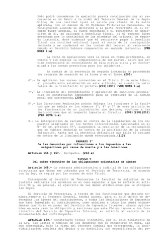 Sólo podrá concederse la apelación previa consignación por el re-
           currente en un Banco a la orden del Tesorero General de la Repú-
           blica, de una cantidad igual al veinte por ciento de la multa
           aplicada, con un máximo de 10 Unidades Tributarias Mensuales. La
           consignación aludida se devolverá a la parte recurrente si el re-
           curso fuere acogido. Si fuere desechado o el recurrente se desis-
           tiere de él, se aplicará a beneficio fiscal. Si el recurso fuere
           desechado por la unanimidad de los miembros del tribunal de segun-
           da instancia, éste ordenará que el recurrente pague a beneficio
           fiscal una cantidad adicional igual al monto de la consignación
           indicada y se condenará en las costas del recurso al recurrente
           cuando el Servicio hubiere comparecido en segunda instancia. (VER
           NOTA 1-a)

                 La Corte de Apelaciones verá la causa en forma preferente, en
           cuenta y sin esperar la comparecencia de las partes, salvo que es-
           time conveniente el conocimiento de ella previa vista y en confor-
           midad a las normas prescritas para los incidentes.

                 En contra de la sentencia de segunda instancia no procederán
           los recursos de casación en la forma y en el fondo.(205)

     6º.- Se aplicarán las normas contenidas en el Título II de este Libro,
          al procedimiento establecido en este artículo, en cuanto la natu-
          raleza de la tramitación lo permita.(206)(207) (VER NOTA 1-a)

     7º.- La iniciación del procedimiento y aplicación de sanciones pecunia-
          rias no constituirán impedimento para el ejercicio de la acción
          penal que corresponda.(208)

     8º.- Los Directores Regionales podrán delegar las funciones y la facul-
          tad que se señala en los números 3º, 4º y 5º de este artículo en
          los funcionarios de su jurisdicción que designe, conforme a las
          instrucciones que al respecto imparta el Director. (209)(210)(211)
          (VER NOTA 1-a)

     9.- La interposición de reclamo en contra de la liquidación de los im-
          puestos originados en los hechos infraccionales sancionados en el
          Nº 20 del artículo 97º, suspenderá la resolución de la reclamación
          que se hubiere deducido en contra de la notificación de la citada
          infracción, hasta que la sentencia definitiva que falle el reclamo
          en contra de la liquidación quede ejecutoriada.(212)

                                 PARRAFO 3º
           De las denuncias por infracciones a los impuestos a las
             asignaciones por causa de muerte y a las donaciones

     Artículo 166 y 167.- Derogados. (212-a)

                                  TITULO V
        Del cobro ejecutivo de las obligaciones tributarias de dinero

      Artículo 168.- La cobranza administrativa y judicial de las obligaciones
tributarias que deban ser cobradas por el Servicio de Tesorerías, de acuerdo
con la ley, se regirá por las normas de este Título.

      Corresponde al Servicio de Tesorerías la facultad de solicitar de la
justicia ordinaria los apremios en el caso especial a que se refiere el artí-
culo 96 y, en general, el ejercicio de las demás atribuciones que le otorguen
las leyes.

      El Servicio de Tesorerías, a través de los funcionarios que designe no-
minativamente el Tesorero General, tendrá acceso, para el solo objeto de de-
terminar los bienes del contribuyente, a todas las declaraciones de impuestos
que haya formulado el contribuyente, como asimismo a todos los demás antece-
dentes que obren en poder del Servicio de Impuestos Internos, siendo aplica-
bles en este caso la obligación y sanciones que este Código impone a los fun-
cionarios del Servicio de Impuestos Internos, en relación al secreto de la
documentación del contribuyente.

      Artículo 169.- Constituyen título ejecutivo, por el solo ministerio de
la Ley, las listas o nóminas de los deudores que se encuentren en mora, las
que contendrán, bajo la firma del Tesorero Comunal que corresponda, la indi-
vidualización completa del deudor y su domicilio, con especificación del pe-
 