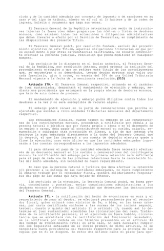 ríodo y de la cantidad adeudada por concepto de impuesto o de sanciones en su
caso y del tipo de tributo, número en el rol si lo hubiere y de la orden de
ingreso, boletín o documento que haga sus veces.

      El Tesorero General de la República determinará por medio de instruccio-
nes internas la forma como deben prepararse las nóminas o listas de deudores
morosos, como asimismo todas las actuaciones o diligencias administrativas
que deban llevarse a efecto por el Servicio de Tesorerías, en cumplimiento de
las disposiciones del presente Título.

      El Tesorero General podrá, por resolución fundada, excluir del procedi-
miento ejecutivo de este Título, aquellas obligaciones tributarias en que por
su escaso monto o por otras circunstancias calificadas, no resulte convenien-
te efectuar la cobranza judicial, resolución que podrá modificar en cualquier
momento.

     Sin perjuicio de lo dispuesto en el inciso anterior, el Tesorero Gene-
ral de la República, por resolución interna, podrá ordenar la exclusión del
procedimiento ejecutivo a que se refiere este Título de los contribuyentes
que, se encuentren o no demandados, tengan deudas morosas cuyo valor por
cada formulario, giro u orden, no exceda del 50% de una Unidad Tributaria
Mensual vigente a la fecha de la mencionada resolución.(213)

      Artículo 170.- El Tesorero Comunal respectivo, actuando en el carácter
de juez sustanciador, despachará el mandamiento de ejecución y embargo, me-
diante una providencia que estampará en la propia nómina de deudores morosos,
que hará de auto cabeza de proceso.

      El mandamiento de ejecución y embargo podrá dirigirse contra todos los
deudores a la vez y no será susceptible de recurso alguno.

      El embargo podrá recaer en la parte de remuneraciones que perciba el
ejecutado que excedan a cinco unidades tributarias mensuales del departamento
respectivo.

      Los recaudadores fiscales, cuando traben el embargo en las remuneracio-
nes de los contribuyentes morosos, procederán a notificarle por cédula a la
persona natural o jurídica que por cuenta propia o ajena o en el desempeño de
un empleo o cargo, deba pagar al contribuyente moroso su sueldo, salario, re-
muneración o cualquier otra prestación en dinero, a fin de que retenga y/o
entregue la suma embargada directamente a la orden del Tesorero Comunal que
lo decretó, el que las ingresará a una cuenta de depósito mientras quede a
firme la ejecución, caso este último en que las cantidades embargadas ingre-
sarán a las cuentas correspondientes a los impuestos adeudados.

      Si para obtener el pago de la cantidad adeudada fuere necesario efectuar
más de un descuento mensual en los sueldos o remuneraciones del contribuyente
moroso, la notificación del embargo para la primera retención será suficiente
para el pago de cada una de las próximas retenciones hasta la cancelación to-
tal del monto adeudado, sin necesidad de nuevo requerimiento.

      En caso que la persona natural o jurídica que deba efectuar la retención
y/o proceder a la entrega de las cantidades embargadas, no diere cumplimiento
al embargo trabado por el recaudador fiscal, quedará solidariamente responsa-
ble del pago de las sumas que haya dejado de retener.

      Sin perjuicio de la ejecución, la Tesorería Comunal podrá, en forma pre-
via, concomitante o posterior, enviar comunicaciones administrativas a los
deudores morosos y efectuar las diligencias que determinen las instrucciones
del Tesorero General.

     Artículo 171.- La notificación del hecho de encontrarse en mora y el
requerimiento de pago al deudor, se efectuará personalmente por el recauda-
dor fiscal, quien actuará como ministro de fe, o bien, en las áreas urba-
nas, por carta certificada conforme a las normas de los incisos segundo,
tercero, cuarto y quinto del artículo 11 y artículo 13, cuando así lo de-
termine el juez sustanciador atendidas las circunstancias del caso. Tratán-
dose de la notificación personal, si el ejecutado no fuere habido, circuns-
tancia que se acreditará con la certificación del funcionario recaudador,
se le notificará por cédula en los términos prevenidos en el artículo 44
del Código de Procedimiento Civil; en este caso, no será necesario cumplir
con los requisitos señalados en el inciso primero de dicho artículo, ni se
necesitará nueva providencia del Tesorero respectivo para la entrega de las
copias que en él se dispone. En estos dos últimos casos el plazo para opo-
 