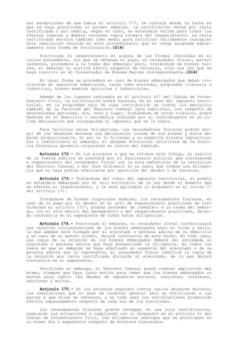 ner excepciones de que habla el artículo 177, se contará desde la fecha en
que se haya practicado el primer embargo. La notificación hecha por carta
certificada o por cédula, según el caso, se entenderá válida para todos los
efectos legales y deberá contener copia íntegra del requerimiento. La carta
certificada servirá también como medio para notificar válidamente cualquier
otra resolución recaída en este procedimiento que no tenga asignada expre-
samente otra forma de notificación.(214)

     Practicado el requerimiento en alguna de las formas indicadas en el
inciso precedente, sin que se obtenga el pago, el recaudador fiscal, perso-
nalmente, procederá a la traba del embargo; pero, tratándose de bienes raí-
ces, el embargo no surtirá efecto respecto de terceros, sino una vez que se
haya inscrito en el Conservador de Bienes Raíces correspondiente.(214)

      En igual forma se procederá en caso de bienes embargados que deban ins-
cribirse en registros especiales, tales como acciones, propiedad literaria o
industrial, bienes muebles agrícolas o industriales.

      Además de los lugares indicados en el artículo 41º del Código de Proce-
dimiento Civil, la notificación podrá hacerse, en el caso del impuesto terri-
torial, en la propiedad raíz de cuya contribución se trate; sin perjuicio
también de la facultad del Tesorero Comunal para habilitar, con respecto de
determinadas personas, día, hora y lugar. Tratándose de otros tributos, podrá
hacerse en el domicilio o residencia indicado por el contribuyente en su úl-
tima declaración que corresponda al impuesto que se le cobra.

      Para facilitar estas diligencias, los recaudadores fiscales podrán exi-
gir de los deudores morosos una declaración jurada de sus bienes y éstos de-
berán proporcionarla. Si así no lo hicieren y su negativa hiciera impractica-
ble o insuficiente el embargo, el abogado Provincial solicitará de la Justi-
cia Ordinaria apremios corporales en contra del rebelde.

      Artículo 172.- En los procesos a que se refiere este Código, el auxilio
de la fuerza pública se prestará por el funcionario policial que corresponda
a requerimiento del recaudador fiscal con la sola exhibición de la resolución
del Tesorero Comunal o del Juez Ordinario en su caso, que ordene una diligen-
cia que no haya podido efectuarse por oposición del deudor o de terceros.

      Artículo 173.- Tratándose del cobro del impuesto territorial, el predio
se entenderá embargado por el solo ministerio de la ley desde el momento que
se efectúe el requerimiento, y le será aplicable lo dispuesto en el inciso 2º
del artículo 171.

      Tratándose de bienes corporales muebles, los recaudadores fiscales, en
caso de no pago por el deudor en el acto de requerimiento practicado de con-
formidad al artículo 171º, podrán proceder de inmediato a la traba del embar-
go, con el sólo mérito del mandamiento y del requerimiento practicado, dejan-
do constancia en el expediente de todas estas diligencias.

      Artículo 174.- Practicado el embargo, el recaudador fiscal confeccionará
una relación circunstanciada de los bienes embargados bajo su firma y sello,
la que además será firmada por el ejecutado o persona adulta de su domicilio
y en caso de no querer firmar, dejará constancia de este hecho. En todo caso,
una copia de la relación de los bienes embargados deberá ser entregada al
ejecutado o persona adulta que haya presenciado la diligencia. En todos los
casos en que el embargo se haya efectuado en ausencia del ejecutado o de la
persona adulta que lo represente, el recaudador fiscal remitirá la copia de
la relación por carta certificada dirigida al ejecutado, de lo que dejará
constancia en el expediente.

      Verificado el embargo, el Tesorero Comunal podrá ordenar ampliación del
mismo, siempre que haya justo motivo para temer que los bienes embargados no
basten para cubrir las deudas de impuestos morosos, reajustes, intereses,
sanciones y multas.

      Artículo 175.- En los procesos seguidos contra varios deudores morosos,
las resoluciones que no sean de carácter general sólo se notificarán a las
partes a que ellas se refieran, y en todo caso las notificaciones producirán
efectos separadamente respecto de cada uno de los ejecutados.

      Los recaudadores fiscales podrán estampar en una sola certificación,
numerando sus actuaciones y cumpliendo con lo dispuesto en el artículo 61 del
Código de Procedimiento Civil, las diligencias análogas que se practiquen en
un mismo día y expediente respecto de diversos ejecutados.
 