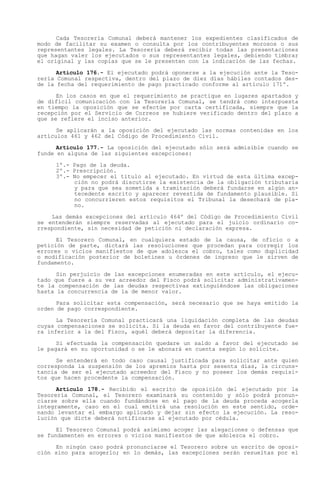 Cada Tesorería Comunal deberá mantener los expedientes clasificados de
modo de facilitar su examen o consulta por los contribuyentes morosos o sus
representantes legales. La Tesorería deberá recibir todas las presentaciones
que hagan valer los ejecutados o sus representantes legales, debiendo timbrar
el original y las copias que se le presenten con la indicación de las fechas.

      Artículo 176.- El ejecutado podrá oponerse a la ejecución ante la Teso-
rería Comunal respectiva, dentro del plazo de diez días hábiles contados des-
de la fecha del requerimiento de pago practicado conforme al artículo 171º.

      En los casos en que el requerimiento se practique en lugares apartados y
de difícil comunicación con la Tesorería Comunal, se tendrá como interpuesta
en tiempo la oposición que se efectúe por carta certificada, siempre que la
recepción por el Servicio de Correos se hubiere verificado dentro del plazo a
que se refiere el inciso anterior.

      Se aplicarán a la oposición del ejecutado las normas contenidas en los
artículos 461 y 462 del Código de Procedimiento Civil.

      Artículo 177.- La oposición del ejecutado sólo será admisible cuando se
funde en alguna de las siguientes excepciones:

     1º.- Pago de la deuda.
     2º.- Prescripción.
     3º.- No empecer el título al ejecutado. En virtud de esta última excep-
          ción no podrá discutirse la existencia de la obligación tributaria
          y para que sea sometida a tramitación deberá fundarse en algún an-
          tecedente escrito y aparecer revestida de fundamento plausible. Si
          no concurrieren estos requisitos el Tribunal la desechará de pla-
          no.

    Las demás excepciones del artículo 464º del Código de Procedimiento Civil
se entenderán siempre reservadas al ejecutado para el juicio ordinario co-
rrespondiente, sin necesidad de petición ni declaración expresa.

      El Tesorero Comunal, en cualquiera estado de la causa, de oficio o a
petición de parte, dictará las resoluciones que procedan para corregir los
errores o vicios manifiestos de que adolezca el cobro, tales como duplicidad
o modificación posterior de boletines u órdenes de ingreso que le sirven de
fundamento.

      Sin perjuicio de las excepciones enumeradas en este artículo, el ejecu-
tado que fuere a su vez acreedor del Fisco podrá solicitar administrativamen-
te la compensación de las deudas respectivas extinguiéndose las obligaciones
hasta la concurrencia de la de menor valor.

      Para solicitar esta compensación, será necesario que se haya emitido la
orden de pago correspondiente.

      La Tesorería Comunal practicará una liquidación completa de las deudas
cuyas compensaciones se solicita. Si la deuda en favor del contribuyente fue-
ra inferior a la del Fisco, aquél deberá depositar la diferencia.

      Si efectuada la compensación quedare un saldo a favor del ejecutado se
le pagará en su oportunidad o se le abonará en cuenta según lo solicite.

      Se entenderá en todo caso causal justificada para solicitar ante quien
corresponda la suspensión de los apremios hasta por sesenta días, la circuns-
tancia de ser el ejecutado acreedor del Fisco y no poseer los demás requisi-
tos que hacen procedente la compensación.

      Artículo 178.- Recibido el escrito de oposición del ejecutado por la
Tesorería Comunal, el Tesorero examinará su contenido y sólo podrá pronun-
ciarse sobre ella cuando fundándose en el pago de la deuda proceda acogerla
íntegramente, caso en el cual emitirá una resolución en este sentido, orde-
nando levantar el embargo aplicado y dejar sin efecto la ejecución. La reso-
lución que dicte deberá notificarse al ejecutado por cédula.

      El Tesorero Comunal podrá asimismo acoger las alegaciones o defensas que
se fundamenten en errores o vicios manifiestos de que adolezca el cobro.

     En ningún caso podrá pronunciarse el Tesorero sobre un escrito de oposi-
ción sino para acogerlo; en lo demás, las excepciones serán resueltas por el
 
