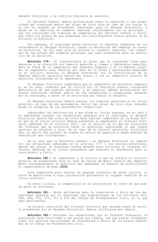 abogado Provincial o la Justicia Ordinaria en subsidio.

      El Tesorero Comunal deberá pronunciarse sobre la oposición o las alega-
ciones del ejecutado dentro del plazo de cinco días al cabo de los cuales si
no las ha acogido se entenderán reservadas para el Abogado Provincial, a
quien se le remitirán en cuaderno separado conjuntamente con el principal ,
una vez concluidos los trámites de competencia del Tesorero Comunal y venci-
dos todos los plazos de que dispongan los contribuyentes contra quienes se ha
dirigido la ejecución.

      Sin embargo, el ejecutado podrá solicitar la remisión inmediata de los
antecedentes al Abogado Provincial cuando la mantención del embargo le causa-
re perjuicios. En tal caso sólo se enviará el cuaderno separado, con compul-
sas de las piezas del cuaderno principal que sean necesarias para la resolu-
ción de la oposición.

      Artículo 179.- Si transcurriera el plazo que el ejecutado tiene para
oponerse a la ejecución sin haberla deducido a tiempo o habiéndola deducido,
ésta no fuere de la competencia del Tesorero Comunal, o no la hubiere acogi-
do, el expediente será remitido por éste en la forma y oportunidad señaladas
en el artículo anterior al Abogado Provincial con la certificación de no
haberse deducido oposición dentro del plazo, o con el respectivo escrito de
oposición incorporado en el expediente.

      El Abogado Provincial comprobará que el expediente se encuentre completo
y, en su caso, ordenará que se corrija por la Tesorería Comunal cualquiera
deficiencia de que pudiere adolecer, y en especial deberá pronunciarse me-
diante resolución fundada acerca de las excepciones o alegaciones opuestas
por el ejecutado, a quien se le notificará por cédula lo resuelto.

      El Abogado Provincial deberá evacuar los trámites señalados en el inciso
anterior, en caso de ser procedente, dentro del plazo de cinco días contados
desde la recepción de los antecedentes respectivos.

      Subsanadas las deficiencias a que alude el inciso segundo, en su caso y
no habiéndose acogido las excepciones opuestas por el ejecutado, el Abogado
Provincial dentro del plazo de cinco días hábiles computados en la misma for-
ma que en el inciso anterior deberá presentar el expediente al Tribunal Ordi-
nario señalado en el artículo 180º, con un escrito en el que se solicitará
del Tribunal que se pronuncie sobre la oposición, exponiendo lo que juzgue
oportuno en relación a ella. En el caso de no existir oposición, solicitará
que, en mérito del proceso se ordene el retiro de especies y demás medidas de
realización que correspondan.

      En el caso que la Tesorería Comunal o el Abogado Provincial no cumplan
con las actuaciones señaladas en el artículo 177º o los incisos anteriores,
dentro del plazo, el ejecutado tendrá derecho para solicitar al Tribunal Or-
dinario señalado en el inciso precedente que requiera el expediente para su
conocimiento y fallo.

      Artículo 180.- El expediente y el escrito a que se refiere el artículo
anterior se presentarán ante el Juez de Letras de Mayor Cuantía del departa-
mento correspondiente al domicilio del demandado al momento de practicársele
el requerimiento de pago.(215)

      Será competente para conocer en segunda instancia de estos juicios, la
Corte de Apelaciones a cuya jurisdicción pertenezca el Juzgado referido en el
inciso anterior.

      En estos juicios, la competencia no se alterará por el fuero de que pue-
da gozar el ejecutado.

      Artículo 181.- Serán aplicables para la tramitación y fallo de las ex-
cepciones opuestas por el ejecutado las disposiciones de los artículos 467,
468, 469, 470, 472, 473 y 474 del Código de Procedimiento Civil, en lo que
sean pertinentes.

      La primera resolución del Tribunal Ordinario que recaiga sobre el escri-
to presentado por el Abogado Provincial, deberá notificarse por cédula.

      Artículo 182.- Falladas las excepciones, por el Tribunal Ordinario, la
resolución será notificada a las partes por cédula, las que podrán interponer
todos los recursos que procedan de conformidad y dentro de los plazos señala-
dos en el Código de Procedimiento Civil.
 