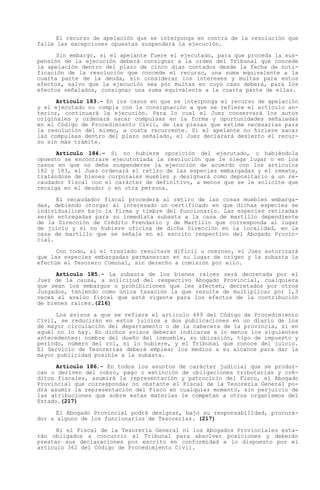 El recurso de apelación que se interponga en contra de la resolución que
falle las excepciones opuestas suspenderá la ejecución.

      Sin embargo, si el apelante fuere el ejecutado, para que proceda la sus-
pensión de la ejecución deberá consignar a la orden del Tribunal que concede
la apelación dentro del plazo de cinco días contados desde la fecha de noti-
ficación de la resolución que concede el recurso, una suma equivalente a la
cuarta parte de la deuda, sin considerar los intereses y multas para estos
efectos, salvo que la ejecución sea por multas en cuyo caso deberá, para los
efectos señalados, consignar una suma equivalente a la cuarta parte de ellas.

      Artículo 183.- En los casos en que se interponga el recurso de apelación
y el ejecutado no cumpla con la consignación a que se refiere el artículo an-
terior, continuará la ejecución. Para lo cual el Juez conservará los autos
originales y ordenará sacar compulsas en la forma y oportunidades señaladas
en el Código de Procedimiento Civil, de las piezas que estime necesarias para
la resolución del mismo, a costa recurrente. Si el apelante no hiciere sacar
las compulsas dentro del plazo señalado, el Juez declarará desierto el recur-
so sin más trámite.

      Artículo 184.- Si no hubiere oposición del ejecutado, o habiéndola
opuesto se encontrare ejecutoriada la resolución que le niega lugar o en los
casos en que no deba suspenderse la ejecución de acuerdo con los artículos
182 y 183, el Juez ordenará el retiro de las especies embargadas y el remate,
tratándose de bienes corporales muebles y designará como depositario a un re-
caudador fiscal con el carácter de definitivo, a menos que se le solicite que
recaiga en el deudor o en otra persona.

      El recaudador fiscal procederá al retiro de las cosas muebles embarga-
das, debiendo otorgar al interesado un certificado en que dichas especies se
individualicen bajo la firma y timbre del funcionario. Las especies retiradas
serán entregadas para su inmediata subasta a la casa de martillo dependiente
de la Dirección de Crédito Prendario y de Martillo que corresponda al lugar
de juicio y si no hubiere oficina de dicha Dirección en la localidad, en la
casa de martillo que se señale en el escrito respectivo del Abogado Provin-
cial.

      Con todo, si el traslado resultare difícil u oneroso, el Juez autorizará
que las especies embargadas permanezcan en su lugar de origen y la subasta la
efectúe el Tesorero Comunal, sin derecho a comisión por ello.

      Artículo 185.- La subasta de los bienes raíces será decretada por el
Juez de la causa, a solicitud del respectivo Abogado Provincial, cualquiera
que sean los embargos o prohibiciones que les afecten, decretados por otros
Juzgados, teniendo como única tasación la que resulte de multiplicar por 1,3
veces el avalúo fiscal que esté vigente para los efectos de la contribución
de bienes raíces.(216)

      Los avisos a que se refiere el artículo 489 del Código de Procedimiento
Civil, se reducirán en estos juicios a dos publicaciones en un diario de los
de mayor circulación del departamento o de la cabecera de la provincia, si en
aquél no lo hay. En dichos avisos deberán indicarse a lo menos los siguientes
antecedentes: nombre del dueño del inmueble, su ubicación, tipo de impuesto y
período, número del rol, si lo hubiere, y el Tribunal que conoce del juicio.
El Servicio de Tesorerías deberá emplear los medios a su alcance para dar la
mayor publicidad posible a la subasta.

      Artículo 186.- En todos los asuntos de carácter judicial que se produz-
can o deriven del cobro, pago o extinción de obligaciones tributarias y cré-
ditos fiscales, asumirá la representación y patrocinio del Fisco, el Abogado
Provincial que corresponda; no obstante el Fiscal de la Tesorería General po-
drá asumir la representación del Fisco en cualquier momento, sin perjuicio de
las atribuciones que sobre estas materias le competan a otros organismos del
Estado.(217)

      El Abogado Provincial podrá designar, bajo su responsabilidad, procura-
dor a alguno de los funcionarios de Tesorerías. (217)

      Ni el Fiscal de la Tesorería General ni los Abogados Provinciales esta-
rán obligados a concurrir al Tribunal para absolver posiciones y deberán
prestar sus declaraciones por escrito en conformidad a lo dispuesto por el
artículo 362 del Código de Procedimiento Civil.
 