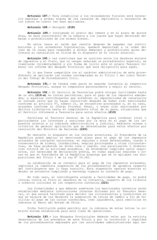 Artículo 187.- Para inhabilitar a los recaudadores fiscales será necesa-
rio expresar y probar alguna de las causales de implicancia o recusación de
los jueces en cuanto les sean aplicables.

     Artículo 188.- Derogado (218)

      Artículo 189.- Consignado el precio del remate y en el plazo de quince
días, se dará conocimiento de la subasta a los jueces que hayan decretado em-
bargo o prohibiciones de los mismos bienes.

      En estos casos el saldo que resulte después de pagadas las contri-
buciones y los acreedores hipotecarios, quedará depositado a la orden del
juez de la causa para responder a dichos embargos y prohibiciones quien de-
cretará su cancelación en virtud de lo dispuesto en el inciso anterior.

      Artículo 190.- Las cuestiones que se susciten entre los deudores morosos
de impuestos y el Fisco, que no tengan señalado un procedimiento especial, se
tramitarán incidentalmente y sin forma de juicio ante el propio Tesorero Co-
munal con informe del Abogado Provincial que será obligatorio para aquél.

      En lo que fuere compatible con el carácter administrativo de este proce-
dimiento se aplicarán las normas contempladas en el Título I del Libro Terce-
ro del Código de Procedimiento Civil.

      Artículo 191.- Se tendrá como parte en segunda instancia al respectivo
Abogado Provincial, aunque no comparezca personalmente a seguir el recurso.

      Artículo 192.- El Servicio de Tesorerías podrá otorgar facilidades hasta
de un año,(219-a) en cuotas periódicas, para el pago de los impuestos adeuda-
dos, a aquellos contribuyentes que acrediten su imposibilidad de cancelarlos
al contado salvo que no hayan concurrido después de haber sido sancionados
conforme al artículo 97, número 21, se encuentren procesados o, en su caso,
acusados conforme al Código Procesal Penal, o hayan sido sancionados por
delitos tributarios hasta el cumplimiento total de su pena, situaciones que
el Servicio informará a Tesorería para estos efectos.(219)

     Facúltase al Tesorero General de la República para condonar total o
parcialmente los intereses y sanciones por la mora en el pago de los im-
puestos sujetos a la cobranza administrativa y judicial, mediante normas o
criterios de general aplicación que se determinarán para estos efectos por
resolución del Ministro de Hacienda.(220)

      No obstante lo dispuesto en los incisos anteriores, el Presidente de la
República podrá ampliar el mencionado plazo para el pago de los impuestos
atrasados de cualquier naturaleza, en regiones o zonas determinadas, cuando a
consecuencia de sismos, inundaciones, sequías prolongadas u otras circunstan-
cias, se haya producido en dicha zona o región, una paralización o disminu-
ción notoria de la actividad económica. Se entenderán cumplidos estos requi-
sitos, sin necesidad de declaración previa, en todas aquellas regiones o zo-
nas en que el Presidente de la República disponga que se le apliquen las dis-
posiciones del Título I de la ley Nº 16.282.

      La celebración de un convenio para    el pago de los impuestos atrasados,
implicará la inmediata suspensión de los     procedimientos de apremios respecto
del contribuyente que lo haya suscrito.     Esta suspensión operará mientras el
deudor se encuentre cumpliendo y mantenga   vigente su convenio de pago.

      En todo caso, el contribuyente acogido a facilidades de pago, no podrá
invocar contra el Fisco el abandono de la instancia, respecto de los tributos
o créditos incluidos en los respectivos convenios.(221)

      Las formalidades a que deberán someterse los mencionados convenios serán
establecidas mediante instrucciones internas dictadas por el Tesorero Gene-
ral, el que estará facultado para decidir las circunstancias y condiciones en
que se exigirá de los deudores la aceptación de letras de cambio a fin de fa-
cilitar el pago de las cuotas convenidas, como igualmente, para remitirlas en
cobranza al Banco del Estado de Chile.

      Dicha Institución podrá percibir por la cobranza de estas letras la co-
misión mínima establecida para esta clase de operaciones.

      Artículo 193.- Los Abogados Provinciales deberán velar por la estricta
observancia de los preceptos de este Título y por la corrección y legalidad
de los procedimientos empleados por las autoridades administrativas aquí es-
 
