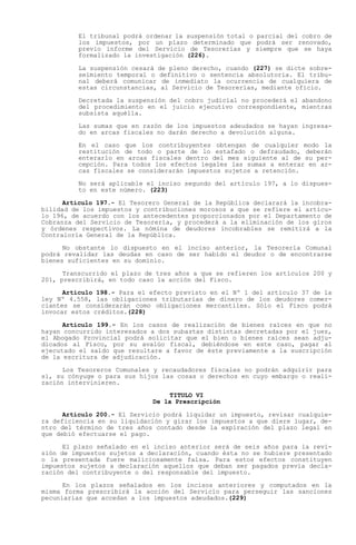 El tribunal podrá ordenar la suspensión total o parcial del cobro de
         los impuestos, por un plazo determinado que podrá ser renovado,
         previo informe del Servicio de Tesorerías y siempre que se haya
         formalizado la investigación (226).

         La suspensión cesará de pleno derecho, cuando (227) se dicte sobre-
         seimiento temporal o definitivo o sentencia absolutoria. El tribu-
         nal deberá comunicar de inmediato la ocurrencia de cualquiera de
         estas circunstancias, al Servicio de Tesorerías, mediante oficio.

         Decretada la suspensión del cobro judicial no procederá el abandono
         del procedimiento en el juicio ejecutivo correspondiente, mientras
         subsista aquélla.

         Las sumas que en razón de los impuestos adeudados se hayan ingresa-
         do en arcas fiscales no darán derecho a devolución alguna.

         En el caso que los contribuyentes obtengan de cualquier modo la
         restitución de todo o parte de lo estafado o defraudado, deberán
         enterarlo en arcas fiscales dentro del mes siguiente al de su per-
         cepción. Para todos los efectos legales las sumas a enterar en ar-
         cas fiscales se considerarán impuestos sujetos a retención.

         No será aplicable el inciso segundo del artículo 197, a lo dispues-
         to en este número. (223)

      Artículo 197.- El Tesorero General de la República declarará la incobra-
bilidad de los impuestos y contribuciones morosos a que se refiere el artícu-
lo 196, de acuerdo con los antecedentes proporcionados por el Departamento de
Cobranza del Servicio de Tesorería, y procederá a la eliminación de los giros
y órdenes respectivos. La nómina de deudores incobrables se remitirá a la
Contraloría General de la República.

      No obstante lo dispuesto en el inciso anterior, la Tesorería Comunal
podrá revalidar las deudas en caso de ser habido el deudor o de encontrarse
bienes suficientes en su dominio.

      Transcurrido el plazo de tres años a que se refieren los artículos 200 y
201, prescribirá, en todo caso la acción del Fisco.

      Artículo 198.- Para el efecto previsto en el Nº 1 del artículo 37 de la
ley Nº 4.558, las obligaciones tributarias de dinero de los deudores comer-
ciantes se considerarán como obligaciones mercantiles. Sólo el Fisco podrá
invocar estos créditos.(228)

      Artículo 199.- En los casos de realización de bienes raíces en que no
hayan concurrido interesados a dos subastas distintas decretadas por el juez,
el Abogado Provincial podrá solicitar que el bien o bienes raíces sean adju-
dicados al Fisco, por su avalúo fiscal, debiéndose en este caso, pagar al
ejecutado el saldo que resultare a favor de éste previamente a la suscripción
de la escritura de adjudicación.

      Los Tesoreros Comunales y recaudadores fiscales no podrán adquirir para
sí, su cónyuge o para sus hijos las cosas o derechos en cuyo embargo o reali-
zación intervinieren.
                                 TITULO VI
                             De la Prescripción

      Artículo 200.- El Servicio podrá liquidar un impuesto, revisar cualquie-
ra deficiencia en su liquidación y girar los impuestos a que diere lugar, de-
ntro del término de tres años contado desde la expiración del plazo legal en
que debió efectuarse el pago.

      El plazo señalado en el inciso anterior será de seis años para la revi-
sión de impuestos sujetos a declaración, cuando ésta no se hubiere presentado
o la presentada fuere maliciosamente falsa. Para estos efectos constituyen
impuestos sujetos a declaración aquellos que deban ser pagados previa decla-
ración del contribuyente o del responsable del impuesto.

      En los plazos señalados en los incisos anteriores y computados en la
misma forma prescribirá la acción del Servicio para perseguir las sanciones
pecuniarias que accedan a los impuestos adeudados.(229)
 