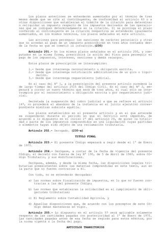 Los plazos anteriores se entenderán aumentados por el término de tres
meses desde que se cite al contribuyente, de conformidad al artículo 63 o a
otras disposiciones que establezcan el trámite de la citación para determinar
o reliquidar un impuesto respecto de los impuestos derivados de las operacio-
nes que se indiquen determinadamente en la citación. Si se prorroga el plazo
conferido al contribuyente en la citación respectiva se entenderán igualmente
aumentados, en los mismos términos, los plazos señalados en este artículo.

      Las acciones para perseguir las sanciones de carácter pecuniario y otras
que no accedan al pago de un impuesto prescribirán en tres años contados des-
de la fecha en que se cometió la infracción.(230)

      Artículo 201.- En los mismos plazos señalados en el artículo 200, y com-
putados en la misma forma, prescribirá la acción del Fisco para perseguir el
pago de los impuestos, intereses, sanciones y demás recargos.

     Estos plazos de prescripción se interrumpirán:

     1.- Desde que intervenga reconocimiento u obligación escrita.
     2.- Desde que intervenga notificación administrativa de un giro o liqui-
         dación.
     3.- Desde que intervenga requerimiento judicial.

      En el caso   del Nº 1, a la prescripción del presente artículo sucederá la
de largo tiempo    del artículo 2515 del Código Civil. En el caso del Nº 2, em-
pezará a correr    un nuevo término que será de tres años, el cual sólo se inte-
rrumpirá por el    reconocimiento u obligación escrita o por requerimiento judi-
cial.

      Decretada la suspensión del cobro judicial a que se refiere el artículo
147, no procederá el abandono de la instancia en el juicio ejecutivo corres-
pondiente mientras subsista aquélla.

     Los plazos establecidos en el presente artículo y en el que antecede
se suspenderán durante el período en que el Servicio esté impedido, de
acuerdo a lo dispuesto en el inciso 2º del artículo 24, de girar la totali-
dad o parte de los impuestos comprendidos en una liquidación cuyas partidas
o elementos hayan sido objeto de una reclamación tributaria.

     Artículo 202.- Derogado. (230-a)

                                   TITULO FINAL

      Artículo 203.- El presente Código empezará a regir desde el 1º de Enero
de 1975.

      Artículo 204.- Derógase, a contar de la fecha de vigencia del presente
Código, el decreto con fuerza de ley Nº 190, de 5 de Abril de 1960, sobre Có-
digo Tributario, y sus modificaciones.

      Derógase, además, y desde la misma fecha, las disposiciones legales tri-
butarias preexistentes sobre las materias comprendidas en este texto, aun en
la parte que no fueren contrarias a él.

     Con todo, no se entenderán derogadas:

     a) Las normas sobre fiscalización de impuestos, en lo que no fueren con-
        trarias a las del presente Código;

     b) Las normas que establezcan la solidaridad en el cumplimiento de obli-
        gaciones tributarias;

     c) El Reglamento sobre Contabilidad Agrícola, y

     d) Aquellas disposiciones que, de acuerdo con los preceptos de este Có-
        digo deban mantenerse en vigor.

      Artículo 205.- Lo dispuesto en el artículo 57 será aplicable solamente
respecto de las cantidades pagadas con posterioridad al 1º de Enero de 1975.
Las cantidades pagadas antes de esa fecha se regirán para estos efectos, por
la norma vigente a la fecha del pago.
                              ARTICULOS TRANSITORIOS
 