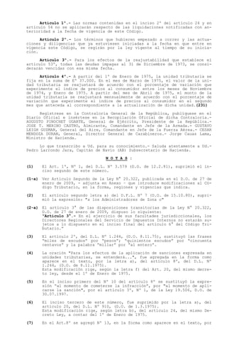 Artículo 1º.- Las normas contenidas en el inciso 2º del artículo 24 y en
artículo 54 no se aplicarán respecto de las liquidaciones notificadas con an-
terioridad a la fecha de vigencia de este Código.

      Artículo 2º.- Los términos que hubieren empezado a correr y las actua-
ciones y diligencias que ya estuviesen iniciadas a la fecha en que entre en
vigencia este Código, se regirán por la ley vigente al tiempo de su inicia-
ción.

      Artículo 3º.- Para los efectos de la reajustabilidad que establece el
artículo 53º, todas las deudas impagas al 31 de Diciembre de 1973, se consi-
derarán vencidas con esa misma fecha.

      Artículo 4º.- A partir del 1º de Enero de 1975, la unidad tributaria se
fija en la suma de Eº 37.000. En el mes de Marzo de 1975, el valor de la uni-
dad tributaria se reajustará de acuerdo con el porcentaje de variación que
experimente el índice de precios al consumidor entre los meses de Noviembre
de 1974, y Enero de 1975. A partir del mes de Abril de 1975, el monto de la
unidad tributaria se reajustará mensualmente de acuerdo con el porcentaje de
variación que experimente el índice de precios al consumidor en el segundo
mes que anteceda al correspondiente a la actualización de dicha unidad.(231)

      Regístrese en la Contraloría General de la República, publíquese en el
Diario Oficial e insértese en la Recopilación Oficial de dicha Contraloría.-
AUGUSTO PINOCHET UGARTE, General de Ejército, Presidente de la República.-
JOSE T. MERINO CASTRO, Almirante, Comandante en Jefe de la Armada.- GUSTAVO
LEIGH GUZMAN, General del Aire, Comandante en Jefe de la Fuerza Aérea.- CESAR
MENDOZA DURAN, General, Director General de Carabineros.- Jorge Cauas Lama,
Ministro de Hacienda.

      Lo que transcribo a Ud. para su conocimiento.- Saluda atentamente a Ud.-
Pedro Larrondo Jara, Capitán de Navío (AB) Subsecretario de Hacienda.
                                 N O T A S :

(1)   El Art. 1º, Nº 1, del D.L. Nº 3.579 (D.O. de 12.2.81), suprimió el in-
      ciso segundo de este número.

(1-a) Ver Artículo Segundo de la Ley N° 20.322, publicada en el D.O. de 27 de
      enero de 2009, - adjunta en Anexo   que introduce modificaciones al Có-
      digo Tributario, en la forma, regiones y vigencias que indica.

(2)   El artículo segundo letra a) del D.F.L. Nº 7 (D.O. de 15.10.80), supri-
      mió la expresión: "a los Administradores de Zona o"

(2-a) El artículo 3° de las disposiciones transitorias de la Ley N° 20.322,
      D.O. de 27 de enero de 2009, dispuso lo siguiente:
       Artículo 3°.- En el ejercicio de sus facultades jurisdiccionales, los
      Directores Regionales del Servicio de Impuestos Internos no estarán su-
      jetos a lo dispuesto en el inciso final del artículo 6° del Código Tri-
      butario.

(3)   El artículo 2º, del D.L. Nº 1.244, (D.O. 8.11.75), sustituyó las frases
       miles de escudos por pesos ; quinientos escudos por cincuenta
      centavos y la palabra millar por al entero .

(4)   La oración "Para los efectos de la aplicación de sanciones expresada en
      unidades tributarias, se entenderá...", fue agregada en la forma como
      aparece en el texto, por la letra a), del artículo 8º, del D.L. Nº
      1.244, (D.O. de 8.11.1975).
      Esta modificación rige, según la letra f) del Art. 20, del mismo decre-
      to ley, desde el 1º de Enero de 1975.

(5)   En el inciso primero del Nº 10 del artículo 8º se sustituyó la expre-
      sión al momento de cometerse la infracción , por al momento de apli-
      carse la sanción", por el artículo 3º, Nº 1, de la Ley 19.506, D.O. de
      30.07.1997.

(6)   El inciso tercero de este número, fue suprimido por la letra a), del
      artículo 20, del D.L. Nº 910, (D.O. de 1.3.1975).
      Esta modificación rige, según letra b), del artículo 24, del mismo De-
      creto Ley, a contar del 1º de Enero de 1975.

(7)   En el Art.8º se agregó Nº 13, en la forma como aparece en el texto, por
 