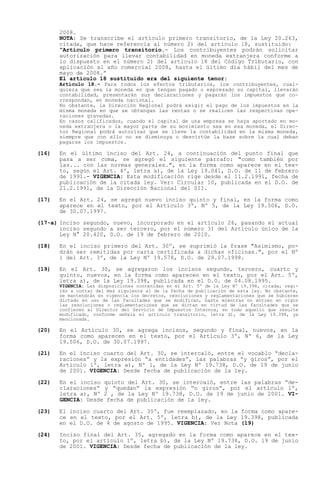 2008.
       NOTA: Se transcribe el artículo primero transitorio, de la Ley 20.263,
       citada, que hace referencia al número 2) del artículo 18, sustituido:
        Artículo primero transitorio.- Los contribuyentes podrán solicitar
       autorización para llevar contabilidad en moneda extranjera conforme a
       lo dispuesto en el número 2) del artículo 18 del Código Tributario, con
       aplicación al año comercial 2008, hasta el último día hábil del mes de
       mayo de 2008.
       El artículo 18 sustituido era del siguiente tenor:
       Artículo 18.- Para todos los efectos tributarios, los contribuyentes, cual-
       quiera que sea la moneda en que tengan pagado o expresado su capital, llevarán
       contabilidad, presentarán sus declaraciones y pagarán los impuestos que co-
       rrespondan, en moneda nacional.
       No obstante, la Dirección Regional podrá exigir el pago de los impuestos en la
       misma moneda en que se obtengan las rentas o se realicen las respectivas ope-
       raciones gravadas.
       En casos calificados, cuando el capital de una empresa se haya aportado en mo-
       neda extranjera o la mayor parte de su movimiento sea en esa moneda, el Direc-
       tor Regional podrá autorizar que se lleve la contabilidad en la misma moneda,
       siempre que con ello no se disminuya o desvirtúe la base sobre la cual deban
       pagarse los impuestos.

(16)   En el último inciso del Art. 24, a continuación del punto final que
       pasa a ser coma, se agregó el siguiente párrafo: "como también por
       las... con las normas generales.", en la forma como aparece en el tex-
       to, según el Art. 4º, letra a), de la Ley 19.041, D.O. de 11 de Febrero
       de 1991.- VIGENCIA: Esta modificación rige desde el 11.2.1991, fecha de
       publicación de la citada ley. Ver: Circular 10, publicada en el D.O. de
       21.2.1991, de la Dirección Nacional del SII.

(17)   En el Art. 24, se agregó nuevo inciso quinto y final, en la forma como
       aparece en el texto, por el Artículo 3º, Nº 5, de la Ley 19.506, D.O.
       de 30.07.1997.

(17-a) Inciso segundo, nuevo, incorporado en el artículo 26, pasando el actual
       inciso segundo a ser tercero, por el número 3) del Artículo único de la
       Ley N° 20.420, D.O. de 19 de febrero de 2010.

(18)   En el inciso primero del Art. 30º, se suprimió la frase "Asimismo, po-
       drán ser remitidas por carta certificada a dichas oficinas.", por el Nº
       1 del Art. 3º, de la Ley Nº 19.578, D.O. de 29.07.1998.

(19)   En el Art. 30, se agregaron los incisos segundo, tercero, cuarto y
       quinto, nuevos, en la forma como aparecen en el texto, por el Art. 5º,
       letra a), de la Ley 19.398, publicada en el D.O. de 04.08.1995.
       VIGENCIA: Las disposiciones contenidas en el Art. 5º de la Ley Nº 19.398, citada, regi-
       rán a contar del mes siguiente al de la fecha de publicación de esta ley. No obstante,
       se mantendrán en vigencia los decretos, resoluciones y reglamentaciones que se hubieren
       dictado en uso de las facultades que se modifican, hasta mientras no entren en vigor
       las resoluciones o reglamentaciones que se dictan en virtud de las facultades que se
       confieren al Director del Servicio de Impuestos Internos, en todo aquello que resulte
       modificado, conforme señala el artículo transitorio, letra d), de la Ley 19.398, ya
       mencionada.

(20)   En el Artículo 30, se agrega incisos, segundo y final, nuevos, en la
       forma como aparecen en el texto, por el Artículo 3º, Nº 6, de la Ley
       19.506, D.O. de 30.07.1997.

(21)   En el inciso cuarto del Art. 30, se intercaló, entre el vocablo decla-
       raciones y la expresión a entidades , las palabras y giros , por el
       Artículo 1º, letra a), Nº 1, de la Ley Nº 19.738, D.O. de 19 de junio
       de 2001. VIGENCIA: Desde fecha de publicación de la ley.

(22)   En el inciso quinto del Art. 30, se intercaló, entre las palabras de-
       claraciones y quedan la expresión o giros , por el artículo 1º,
       letra a), Nº 2 , de la Ley Nº 19.738, D.O. de 19 de junio de 2001. VI-
       GENCIA: Desde fecha de publicación de la ley.

(23)   El inciso cuarto del Art. 35º, fue reemplazado, en la forma como apare-
       ce en el texto, por el Art. 5º, letra b), de la Ley 19.398, publicada
       en el D.O. de 4 de agosto de 1995. VIGENCIA: Ver Nota (19)

(24)   Inciso final del Art. 35, agregado en la forma como aparece en el tex-
       to, por el artículo 1º, letra b), de la Ley Nº 19.738, D.O. 19 de junio
       de 2001. VIGENCIA: Desde fecha de publicación de la ley.
 