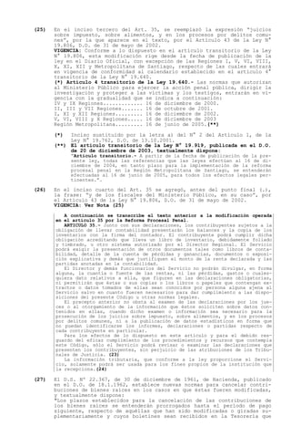 (25)   En el inciso tercero del Art. 35, se reemplazó la expresión juicios
       sobre impuesto, sobre alimentos, y en los procesos por delitos comu-
       nes , por la que aparece en el texto, por el Artículo 43 de la Ley N°
       19.806, D.O. de 31 de mayo de 2002.
       VIGENCIA: Conforme a lo dispuesto en el artículo transitorio de la Ley
       N° 19.806, esta modificación rige desde la fecha de publicación de la
       ley en el Diario Oficial, con excepción de las Regiones I, V, VI, VIII,
       X, XI, XII y Metropolitana de Santiago, respecto de las cuales entrará
       en vigencia de conformidad al calendario establecido en el artículo 4°
       transitorio de la Ley N° 19.640.
       (*) Artículo 4 transitorio de la Ley 19.640.- Las normas que autorizan
       al Ministerio Público para ejercer la acción penal pública, dirigir la
       investigación y proteger a las víctimas y los testigos, entrarán en vi-
       gencia con la gradualidad que se indica a continuación:
       IV y IX Regiones............. 16 de diciembre de 2000.
       II, III y VII Regiones....... 16 de octubre de 2001.
       I, XI y XII Regiones......... 16 de diciembre de 2002.
       V, VI, VIII y X Regiones..... 16 de diciembre de 2003
       Región Metropolitana......... 16 de junio de 2005.(**)

       (*)  Inciso sustituido por la letra a) del N° 2 del Artículo 1, de la
            Ley N° 19.762, D.O. de 13.10.2001.
       (**) El artículo transitorio de la Ley N° 19.919, publicada en el D.O.
            de 20 de diciembre de 2003, textualmente dispone:
              Artículo transitorio.- A partir de la fecha de publicación de la pre-
             sente ley, todas las referencias que las leyes efectúan al 16 de di-
             ciembre de 2004, en tanto plazo para la implementación de la reforma
             procesal penal en la Región Metropolitana de Santiago, se entenderán
             efectuadas al 16 de junio de 2005, para todos los efectos legales per-
             tinentes. .

(26)   En el inciso cuarto del Art. 35 se agregó, antes del punto final (.),
       la frase: y de los fiscales del Ministerio Público, en su caso , por
       el Artículo 43 de la Ley N° 19.806, D.O. de 31 de mayo de 2002.
       VIGENCIA: Ver Nota (25)
          A continuación se transcribe el texto anterior a la modificación operada
       en el artículo 35 por la Reforma Procesal Penal.
          ARTICULO 35.- Junto con sus declaraciones, los contribuyentes sujetos a la
       obligación de llevar contabilidad presentarán los balances y la copia de los
       inventarios con la firma del contador. El contribuyente podrá cumplir dicha
       obligación acreditando que lleva un libro de inventario, debidamente foliado
       y timbrado, u otro sistema autorizado por el Director Regional. El Servicio
       podrá exigir la presentación de otros documentos tales como libros de conta-
       bilidad, detalle de la cuenta de pérdidas y ganancias, documentos o exposi-
       ción explicativa y demás que justifiquen el monto de la renta declarada y las
       partidas anotadas en la contabilidad.
          El Director y demás funcionarios del Servicio no podrán divulgar, en forma
       alguna, la cuantía o fuente de las rentas, ni las pérdidas, gastos o cuales-
       quiera dato relativos a ella, que figuren en las declaraciones obligatorias,
       ni permitirán que éstas o sus copias o los libros o papeles que contengan ex-
       tractos o datos tomados de ellas sean conocidos por persona alguna ajena al
       Servicio salvo en cuanto fueren necesarios para dar cumplimiento a las dispo-
       siciones del presente Código u otras normas legales.
          El precepto anterior no obsta al examen de las declaraciones por los jue-
       ces o al otorgamiento de la información que éstos soliciten sobre datos con-
       tenidos en ellas, cuando dicho examen o información sea necesario para la
       prosecución de los juicios sobre impuesto, sobre alimentos, y en los procesos
       por delitos comunes, ni a la publicación de datos estadísticos en forma que
       no puedan identificarse los informes, declaraciones o partidas respecto de
       cada contribuyente en particular.
          Para los efectos de lo dispuesto en este artículo y para el debido res-
       guardo del eficaz cumplimiento de los procedimientos y recursos que contempla
       este Código, sólo el Servicio podrá revisar o examinar las declaraciones que
       presenten los contribuyentes, sin perjuicio de las atribuciones de los Tribu-
       nales de Justicia. (23)
          La información tributaria, que conforme a la ley proporcione el Servi-
       cio, solamente podrá ser usada para los fines propios de la institución que
       la recepciona.(24)

(27)   El D.S. Nº 22.367, de 30 de diciembre de 1961, de Hacienda, publicado
       en el D.O. de 18.1.1962, establece nuevas normas para cancelar contri-
       buciones de bienes raíces en los casos en que éstas fueren modificadas,
       y textualmente dispone:
       "Los plazos establecidos para la cancelación de las contribuciones de
       los bienes raíces se entenderán prorrogados hasta el período de pago
       siguiente, respecto de aquéllas que han sido modificadas o giradas su-
       plementariamente y cuyos boletines sean recibidos en la Tesorería que
 