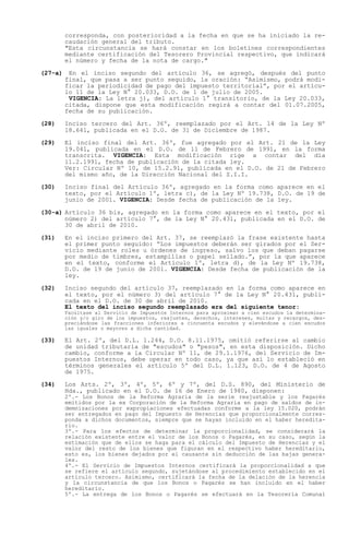 corresponda, con posterioridad a la fecha en que se ha iniciado la re-
         caudación general del tributo.
         "Esta circunstancia se hará constar en los boletines correspondientes
         mediante certificación del Tesorero Provincial respectivo, que indicará
         el número y fecha de la nota de cargo."

(27-a)    En el inciso segundo del artículo 36, se agregó, después del punto
         final, que pasa a ser punto seguido, la oración: Asimismo, podrá modi-
         ficar la periodicidad de pago del impuesto territorial , por el artícu-
         lo 11 de la Ley N° 20.033, D.O. de 1 de julio de 2005.
          VIGENCIA: La letra j), del artículo 1° transitorio, de la Ley 20.033,
         citada, dispone que esta modificación regirá a contar del 01.07.2005,
         fecha de su publicación.

(28)     Inciso tercero del Art. 36º, reemplazado por el Art. 14 de la Ley Nº
         18.641, publicada en el D.O. de 31 de Diciembre de 1987.

(29)     El inciso final del Art. 36º, fue agregado por el Art. 21 de la Ley
         19.041, publicada en el D.O. de 11 de Febrero de 1991, en la forma
         transcrita. VIGENCIA: Esta modificación rige a contar del día
         11.2.1991, fecha de publicación de la citada ley.
         Ver: Circular Nº 10, de 15.2.91, publicada en el D.O. de 21 de Febrero
         del mismo año, de la Dirección Nacional del S.I.I.

(30)     Inciso final del Artículo 36º, agregado en la forma como aparece en el
         texto, por el Artículo 1º, letra c), de la Ley Nº 19.738, D.O. de 19 de
         junio de 2001. VIGENCIA: Desde fecha de publicación de la ley.

(30-a) Artículo 36 bis, agregado en la forma como aparece en el texto, por el
       número 2) del artículo 7°, de la Ley N° 20.431, publicada en el D.O. de
       30 de abril de 2010.

(31)     En el inciso primero del Art. 37, se reemplazó la frase existente hasta
         el primer punto seguido: Los impuestos deberán ser girados por el Ser-
         vicio mediante roles u órdenes de ingreso, salvo los que deban pagarse
         por medio de timbres, estampillas o papel sellado. , por la que aparece
         en el texto, conforme el Artículo 1º, letra d), de la Ley Nº 19.738,
         D.O. de 19 de junio de 2001. VIGENCIA: Desde fecha de publicación de la
         ley.

(32)     Inciso segundo del artículo 37, reemplazado en la forma como aparece en
         el texto, por el número 3) del artículo 7° de la Ley N° 20.431, publi-
         cada en el D.O. de 30 de abril de 2010.
         El texto del inciso segundo reemplazado era del siguiente tenor:
         Facúltase al Servicio de Impuestos Internos para aproximar a cien escudos la determina-
         ción y/o giro de los impuestos, reajustes, derechos, intereses, multas y recargos, des-
         preciándose las fracciones inferiores a cincuenta escudos y elevándose a cien escudos
         las iguales o mayores a dicha cantidad.

(33)     El Art. 2º, del D.L. 1.244, D.O. 8.11.1975, omitió referirse al cambio
         de unidad tributaria de "escudos" o "pesos", en esta disposición. Dicho
         cambio, conforme a la Circular Nº 11, de 29.1.1976, del Servicio de Im-
         puestos Internos, debe operar en todo caso, ya que así lo estableció en
         términos generales el artículo 5º del D.L. 1.123, D.O. de 4 de Agosto
         de 1975.

(34)     Los Arts. 2º, 3º, 4º, 5º, 6º y 7º, del D.S. 890, del Ministerio de
         Hda., publicado en el D.O. de 16 de Enero de 1980, disponen:
         2º.- Los Bonos de la Reforma Agraria de la serie reajustable y los Pagarés
         emitidos por la ex Corporación de la Reforma Agraria en pago de saldos de in-
         demnizaciones por expropiaciones efectuadas conforme a la ley 15.020, podrán
         ser entregados en pago del Impuesto de Herencias que proporcionalmente corres-
         ponda a dichos documentos, siempre que se hayan incluido en el haber heredita-
         rio.
         3º.- Para los efectos de determinar la proporcionalidad, se considerará la
         relación existente entre el valor de los Bonos o Pagarés, en su caso, según la
         estimación que de ellos se haga para el cálculo del Impuesto de Herencias y el
         valor del resto de los bienes que figuran en el respectivo haber hereditario,
         esto es, los bienes dejados por el causante sin deducción de las bajas genera-
         les.
         4º.- El Servicio de Impuestos Internos certificará la proporcionalidad a que
         se refiere el artículo segundo, sujetándose al procedimiento establecido en el
         artículo tercero. Asimismo, certificará la fecha de la delación de la herencia
         y la circunstancia de que los Bonos o Pagarés se han incluido en el haber
         hereditario.
         5º.- La entrega de los Bonos o Pagarés se efectuará en la Tesorería Comunal
 
