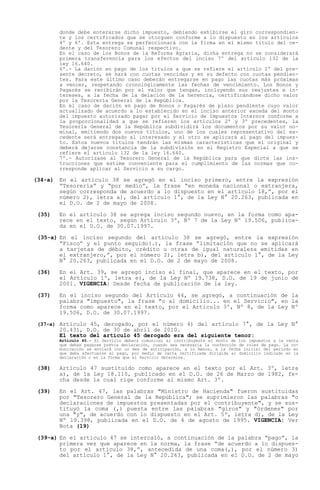 donde debe enterarse dicho impuesto, debiendo exhibirse el giro correspondien-
        te y los certificados que se otorguen conforme a lo dispuesto en los artículos
        4º y 6º. Esta entrega se perfeccionará con la firma en el mismo título del ce-
        dente y del Tesorero Comunal respectivo.
        En el caso de los Bonos de la Reforma Agraria, dicha entrega no se considerará
        primera transferencia para los efectos del inciso 7º del artículo 132 de la
        ley 16.640.
        6º.- La dación en pago de los títulos a que se refiere el artículo 2º del pre-
        sente decreto, se hará con cuotas vencidas y en su defecto con cuotas pendien-
        tes. Para este último caso deberán entregarse en pago las cuotas más próximas
        a vencer, respetando cronológicamente las fechas de vencimiento. Los Bonos y
        Pagarés se recibirán por el valor que tengan, incluyendo sus reajustes e in-
        tereses, a la fecha de la delación de la herencia, certificándose dicho valor
        por la Tesorería General de la República.
        En el caso de dación en pago de Bonos o Pagarés de plazo pendiente cuyo valor
        actualizado de acuerdo a lo establecido en el inciso anterior exceda del monto
        del impuesto autorizado pagar por el Servicio de Impuestos Internos conforme a
        la proporcionalidad a que se refieren los artículos 2º y 3º precedentes, la
        Tesorería General de la República subdividirá los documentos por su valor no-
        minal, emitiendo dos nuevos títulos, uno de los cuales representativo del ex-
        cedente será entregado al interesado y el otro se aplicará al pago del impues-
        to. Estos nuevos títulos tendrán las mismas características que el original y
        deberá dejarse constancia de la subdivisión en el Registro Especial a que se
        refiere el artículo 132 de la ley 16.640.
        7º.- Autorízase al Tesorero General de la República para que dicte las ins-
        trucciones que estime conveniente para el cumplimiento de las normas que co-
        rresponde aplicar al Servicio a su cargo.

(34-a) En el artículo 38 se agregó en el inciso primero, entre la expresión
        Tesorería y por medio , la frase en moneda nacional o extranjera,
       según corresponda de acuerdo a lo dispuesto en el artículo 18, , por el
       número 2), letra a), del artículo 1°, de la Ley N° 20.263, publicada en
       el D.O. de 2 de mayo de 2008.

 (35)   En el artículo 38 se agrega inciso segundo nuevo, en la forma como apa-
        rece en el texto, según Artículo 3º, Nº 7 de la Ley Nº 19.506, publica-
        da en el D.O. de 30.07.1997.

 (35-a) En el inciso segundo del artículo 38 se agregó, entre la expresión
         Fisco y el punto seguido(.), la frase limitación que no se aplicará
        a tarjetas de débito, crédito u otras de igual naturaleza emitidas en
        el extranjero, , por el número 2), letra b), del artículo 1°, de la Ley
        N° 20.263, publicada en el D.O. de 2 de mayo de 2008.

 (36)   En el Art. 39, se agregó inciso el final, que aparece en el texto, por
        el Artículo 1º, letra e), de la Ley Nº 19.738, D.O. de 19 de junio de
        2001. VIGENCIA: Desde fecha de publicación de la ley.

 (37)   En el inciso segundo del Artículo 44, se agregó, a continuación de la
        palabra "impuesto", la frase "o al domicilio... en el Servicio", en la
        forma como aparece en el texto, por el Artículo 3º, Nº 8, de la Ley Nº
        19.506, D.O. de 30.07.1997.

 (37-a) Artículo 45, derogado, por el número 4) del artículo 7°, de la Ley N°
        20.431, D.O. de 30 de abril de 2010.
        El texto del artículo 45 derogado era del siguiente tenor:
        Artículo 45.- El Servicio deberá comunicar al contribuyente el monto de los impuestos a la renta
        que deban pagarse previa declaración, cuando sea necesaria la confección de roles de pago. La co-
        municación se enviará con un mes de anticipación, a lo menos, a la fecha inicial del período en
        que deba efectuarse el pago, por medio de carta certificada dirigida al domicilio indicado en la
        declaración o en la forma que el Servicio determine.

 (38)   Artículo 47 sustituido como aparece en el texto por el Art. 3º, letra
        a), de la Ley 18.110, publicado en el D.O. de 26 de Marzo de 1982, fe-
        cha desde la cual rige conforme al mismo Art. 3º.

 (39)   En el Art. 47, las palabras "Ministro de Hacienda" fueron sustituidas
        por "Tesorero General de la República"; se suprimieron las palabras "o
        declaraciones de impuestos presentadas por el contribuyente", y se sus-
        tituyó la coma (,) puesta entre las palabras "giros" y "órdenes" por
        una "y", de acuerdo con lo dispuesto en el Art. 5º, letra d), de la Ley
        Nº 19.398, publicada en el D.O. de 4 de agosto de 1995. VIGENCIA: Ver
        Nota (19)

 (39-a) En el artículo 47 se intercaló, a continuación de la palabra pago , la
        primera vez que aparece en la norma, la frase de acuerdo a lo dispues-
        to por el artículo 38, , antecedida de una coma(,), por el número 3)
        del artículo 1°, de la Ley N° 20.263, publicada en el D.O. de 2 de mayo
 