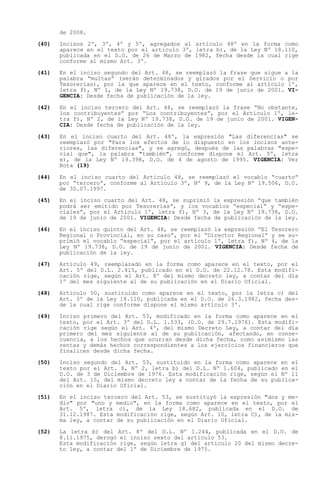 de 2008.

(40)   Incisos 2º, 3º, 4º y 5º, agregados al artículo 48º en la forma como
       aparece en el texto por el artículo 3º, letra b), de la Ley Nº 18.110,
       publicada en el D.O. de 26 de Marzo de 1982, fecha desde la cual rige
       conforme al mismo Art. 3º.

(41)   En el inciso segundo del Art. 48, se reemplazó la frase que sigue a la
       palabra multas (serán determinados y girados por el Servicio o por
       Tesorerías), por la que aparece en el texto, conforme al artículo 1º,
       letra f), Nº 1, de la Ley Nº 19.738, D.O. de 19 de junio de 2001. VI-
       GENCIA: Desde fecha de publicación de la ley.

(42)   En el inciso tercero del Art. 48, se reemplazó la frase No obstante,
       los contribuyentes por Los contribuyentes , por el Artículo 1º, le-
       tra f), Nº 2, de la Ley Nº 19.738, D.O. de 19 de junio de 2001. VIGEN-
       CIA: Desde fecha de publicación de la ley.

(43)   En el inciso cuarto del Art. 48º, la expresión "Las diferencias" se
       reemplazó por "Para los efectos de lo dispuesto en los incisos ante-
       riores, las diferencias", y se agregó, después de las palabras "espe-
       cial que", la palabra "también", conforme dispone el Art. 5º, letra
       e), de la Ley Nº 19.398, D.O. de 4 de agosto de 1995. VIGENCIA: Ver
       Nota (19)

(44)   En el inciso cuarto del Artículo 48, se reemplazó el vocablo cuarto
       por tercero , conforme al Artículo 3º, Nº 9, de la Ley Nº 19.506, D.O.
       de 30.07.1997.

(45)   En el inciso cuarto del Art. 48, se suprimió la expresión que también
       podrá ser emitido por Tesorerías , y los vocablos especial y espe-
       ciales , por el Artículo 1º, letra f), Nº 3, de la Ley Nº 19.738, D.O.
       de 19 de junio de 2001. VIGENCIA: Desde fecha de publicación de la ley.

(46)   En el inciso quinto del Art. 48, se reemplazó la expresión El   Tesorero
       Regional o Provincial, en su caso , por el Director Regional    y se su-
       primió el vocablo especial , por el artículo 1º, letra f), Nº   4, de la
       Ley Nº 19.738, D.O. de 19 de junio de 2001. VIGENCIA: Desde     fecha de
       publicación de la ley.

(47)   Artículo 49, reemplazado en la forma como aparece en el texto, por el
       Art. 5º del D.L. 2.415, publicado en el D.O. de 22.12.78. Esta modifi-
       cación rige, según el Art. 8º del mismo decreto ley, a contar del día
       1º del mes siguiente al de su publicación en el Diario Oficial.

(48)   Artículo 50, sustituido como aparece en el texto, por la letra c) del
       Art. 3º de la Ley 18.110, publicada en el D.O. de 26.3.1982, fecha des-
       de la cual rige conforme dispone el mismo artículo 3º.

(49)   Inciso primero del Art. 53, modificado en la forma como aparece en el
       texto, por el Art. 3º del D.L. 1.533, (D.O. de 29.7.1976). Esta modifi-
       cación rige según el Art. 4º, del mismo Decreto Ley, a contar del día
       primero del mes siguiente al de su publicación, afectando, en conse-
       cuencia, a los hechos que ocurran desde dicha fecha, como asimismo las
       rentas y demás hechos correspondientes a los ejercicios financieros que
       finalicen desde dicha fecha.

(50)   Inciso segundo del Art. 53, sustituido en la forma como aparece en el
       texto por el Art. 8, Nº 2, letra b) del D.L. Nº 1.604, publicado en el
       D.O. de 3 de Diciembre de 1976. Esta modificación rige, según el Nº 11
       del Art. 15, del mismo decreto ley a contar de la fecha de su publica-
       ción en el Diario Oficial.

(51)   En el inciso tercero del Art. 53, se sustituyó la expresión "dos y me-
       dio" por "uno y medio", en la forma como aparece en el texto, por el
       Art. 5º, letra c), de la Ley 18.682, publicada en el D.O. de
       31.12.1987. Esta modificación rige, según Art. 10, letra C), de la mis-
       ma ley, a contar de su publicación en el Diario Oficial.

(52)   La letra b) del Art. 8º del D.L. Nº 1.244, publicada en el D.O. de
       8.11.1975, derogó el inciso sexto del artículo 53.
       Esta modificación rige, según letra g) del artículo 20 del mismo decre-
       to ley, a contar del 1º de Diciembre de 1975.
 