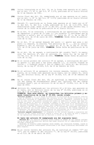 (53)   Inciso intercalado en el Art. 56, en la forma como aparece en el texto,
       por el Art. 1º, Nº 2, del D.L. Nº 3.579, publicado en el Diario Oficial
       de 12 de Febrero de 1981.

(54)   Inciso final del Art. 56, reemplazado por el que aparece en el texto,
       por el Art. 1, Nº 3, del D.L. Nº 3.579, publicado en el Diario Oficial
       de 12 de Febrero de 1981.

(55)   Párrafo 3º, sustituido en la forma como aparece en el texto por el Nº
       3, del Art. 8, del D.L. 1.604, publicado en D.O. de 3.12.1976. Esta
       modificación rige, según el Nº 11 del Art. 15 del mismo Decreto Ley, a
       contar de la fecha de su publicación en el Diario Oficial.

(56)   En el Art. 57 se intercaló, a continuación de las expresiones a título
       de impuestos y antes de la coma (,) los vocablos o cantidades que se
       asimilen a estos , por el artículo 1º, letra g), Nº 1, de la Ley Nº
       19.738, D.O. de 19 de junio de 2001. VIGENCIA: Desde fecha de publica-
       ción de la ley.

(57)   En el Art. 57 se agregó después del punto (.) aparte que pasa a ser
       punto (.) seguido, la oración: Sin perjuicio de lo .... por el contri-
       buyente. , por el artículo 1º, letra g), Nº 2, de la Ley Nº 19.738,
       D.O. de 19 de junio de 2001. VIGENCIA: Desde fecha de publicación de la
       ley.

(58)   En el Art. 58, se agregó, a continuación del vocablo por , la expre-
       sión el Servicio y , por el artículo 1º, letra h), de la Ley Nº
       19.738, D.O. de 19 de junio de 2001. VIGENCIA: Desde fecha de publica-
       ción de la ley.

(58-a) En el inciso primero del artículo 59 se agregó, a continuación del pun-
       to aparte (.) que pasó a ser punto seguido (.), la oración Cuando se
       inicie... o formular giros. , por el número 4), letra a), del Artículo
       único, de la Ley N° 20.420, D.O. de 19 de febrero de 2010.


(58-b) En el artículo 59 se agregaron los incisos segundo, tercero y cuarto,
       nuevos, en la forma como aparecen en el texto, por el número 4), letra
       b), del Artículo único, de la Ley N° 20.420, D.O. de 19 de febrero de
       2010.

(59)   En el inciso final del Art. 60, se sustituyó la expresión artículo
       191 del Código de Procedimiento Penal por artículo 300 del Código
       Procesal Penal , por el Artículo 43 de la Ley N° 19.806, D.O. de 31 de
       mayo de 2002.

(59-a) Artículo 62, reemplazado por los artículo 62 y 62 bis, que aparecen en
       el texto, por el Artículo único de la Ley N° 20.406, publicada en el
       D.O. de 5 de diciembre de 2009.
       VIGENCIA: Para este efecto, se transcriben los Artículos primero y se-
       gundo transitorios de la Ley N° 20.406, recién citada:
        Artículo primero.- Si a la fecha de deducirse la solicitud de autorización judicial
       a que se refiere el inciso primero del artículo 62 bis del Código Tributario, no se
       encontrare instalado el competente Tribunal Tributario y Aduanero, conocerá de aque-
       lla el juez civil que ejerza jurisdicción sobre el domicilio en Chile que haya in-
       formado el banco al Servicio conforme al número 4) del inciso tercero del artículo
       62 del Código Tributario. Si se hubiese informado un domicilio en el extranjero o no
       se hubiese informado domicilio alguno, será competente el juez civil correspondiente
       al domicilio del banco requerido. Mientras no se encuentren instaladas las salas a
       que se refieren los incisos séptimo y octavo del artículo 66 del Código Orgánico de
       Tribunales, las apelaciones que se deduzcan de conformidad con el mencionado artícu-
       lo 62 bis, se tramitarán con preferencia en la respectiva Corte.
        Artículo segundo transitorio.- Lo dispuesto en los incisos segundo y siguientes del
       artículo 62 del Código Tributario regirá a contar del 1 de enero de 2010 y respecto
       de las operaciones bancarias que se realicen a contar de esa fecha.

       El texto del artículo 62 reemplazado era del siguiente tenor:
          Artículo 62.- La Justicia Ordinaria podrá ordenar el examen de las cuentas corrien-
       tes en el caso de procesos por delitos que digan relación con el cumplimiento de obli-
       gaciones tributarias.
          Asimismo, el Director podrá disponer dicho examen, por resolución fundada, cuando el
       Servicio se encuentre investigando infracciones a las leyes tributarias sancionadas con
       pena corporal.

(59-b) En el inciso tercero del artículo 63, se sustituyó el número   3° por
        4° , por el número 5) del artículo 7°, de la Ley N° 20.431, publicada
       en el D.O. de 30 de abril de 2010.
 