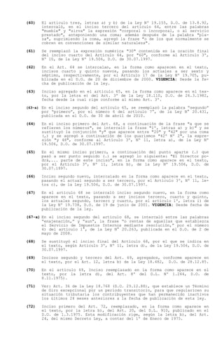 (60)   El artículo tres, letras a) y b) de la Ley Nº 19.155, D.O. de 13.8.92,
       intercaló, en el inciso tercero del artículo 64, entre las palabras
       "mueble" y "sirva" la expresión "corporal o incorporal, o al servicio
       prestado", anteponiendo una coma; además después de la palabra "pla-
       za", suprimiendo la coma, agregó la frase "o de los que normalmente se
       cobren en convenciones de similar naturaleza".

(61)   Se reemplazó la expresión numérica "30" contenida en la oración final
       del inciso cuarto del Artículo 64, por "60", conforme al Artículo 3º,
       Nº 10, de la Ley Nº 19.506, D.O. de 30.07.1997.

(62)   En el Art. 64 se intercalan, en la forma como aparecen en el texto,
       incisos cuarto y quinto nuevos, pasando los actuales a ser sexto y
       séptimo, respectivamente, por el Artículo 17 de la Ley Nº 19.705, pu-
       blicada en el D.O. de 20 de diciembre de 2000. VIGENCIA: Desde la fe-
       cha de publicación de la ley.

(63)   Inciso agregado en el artículo 65, en la forma como aparece en el tex-
       to, por la letra e) del Art. 3º de la Ley 18.110, D.O. de 26.3.1982,
       fecha desde la cual rige conforme al mismo Art. 3º.

(63-a) En el inciso segundo del artículo 65, se reemplazó la palabra
                                                                  segundo
       por primero , por el número 6 del artículo 7°, de la Ley N° 20.431,
       publicada en el D.O. de 30 de abril de 2010.

(64)   En el inciso primero del Art. 68, a continuación de la frase "a que se
       refieren los números", se intercaló la frase "1º, letras a) y b)" y se
       sustituyó la conjunción "y" que aparece entre "20" y "42" por una coma
       (,) y se agregó a continuación de los guarismos "42º Nº 2", la expre-
       sión "y 48", conforme al Artículo 3º, Nº 11, letra a), de la Ley Nº
       19.506, D.O. de 30.07.1997.

(65)   En el mismo inciso primero, a continuación del punto aparte (.) que
       pasó a ser punto seguido (.) se agregó lo siguiente: "El Director po-
       drá,... parte de este inciso", en la forma como aparece en el texto,
       por el Artículo 3º, Nº 11, letra b), de la Ley Nº 19.506, D.O. de
       30.07.1997.

(66)   Inciso segundo nuevo, intercalado en la forma como aparece en el texto,
       pasando el actual segundo a ser tercero, por el Artículo 3º, Nº 11, le-
       tra c), de la Ley 19.506, D.O. de 30.07.1997.

(67)   En el artículo 68 se intercaló    inciso segundo nuevo, en la forma como
       aparece en el texto, pasando a     ser incisos tercero, cuarto y quinto,
       los actuales segundo, tercero y   cuarto, por el artículo 1º, letra i) de
       la Ley Nº 19.738, D.O. de 19 de   junio de 2001. VIGENCIA: Desde fecha de
       publicación de la ley.

(67-a) En el inciso segundo del artículo 68, se intercaló entre las palabras
        enajenación, y aun , la frase o rentas de aquellas que establezca
       el Servicio de Impuestos Internos mediante resolución, por el número
       4) del artículo 1°, de la Ley N° 20.263, publicada en el D.O. de 2 de
       mayo de 2008.

(68)   Se sustituyó el inciso final del Artículo 68, por el que se indica en
       el texto, según Artículo 3º, Nº 11, letra d), de la Ley 19.506, D.O. de
       30.07.1997.

(69)   Incisos segundo y tercero del Art. 69, agregados, conforme aparece en
       el texto, por el Art. 12, letra b) de la Ley 18.482, D.O. de 28.12.85.

(70)   En el artículo 69, Inciso reemplazado en la forma como aparece en el
       texto, por la letra d), del Art. 8º del D.L. Nº 1.244, D.O. de
       8.11.1975).

(71)   Ver: Art. 36 de la Ley 18.768 (D.O. 29.12.88), que establece un Término
       de Giro excepcional por un período transitorio, para que regularicen su
       situación tributaria los contribuyentes que han permanecido inactivos
       los últimos 24 meses anteriores a la fecha de publicación de esta ley.

(72)   Inciso primero del Art. 72, reemplazado, en la forma como aparece en
       el texto, por la letra b), del Art. 20, del D.L. 910, publicado en el
       D.O. de 1.3.1975. Esta modificación rige, según la letra b), del Art.
       24, del mismo Decreto Ley, a contar del 1º de Enero de 1975.
 