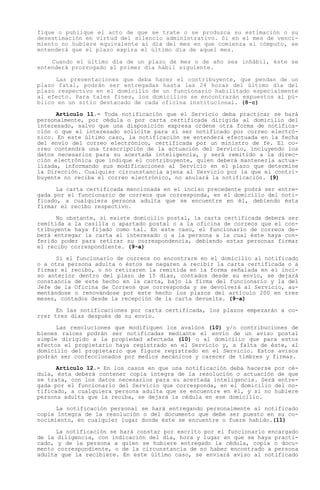 fique o publique el acto de que se trate o se produzca su estimación o su
desestimación en virtud del silencio administrativo. Si en el mes de venci-
miento no hubiere equivalente al día del mes en que comienza el cómputo, se
entenderá que el plazo expira el último día de aquel mes.

    Cuando el último día de un plazo de mes o de año sea inhábil, éste se
entenderá prorrogado al primer día hábil siguiente.

     Las presentaciones que deba hacer el contribuyente, que pendan de un
plazo fatal, podrán ser entregadas hasta las 24 horas del último día del
plazo respectivo en el domicilio de un funcionario habilitado especialmente
al efecto. Para tales fines, los domicilios se encontrarán expuestos al pú-
blico en un sitio destacado de cada oficina institucional. (8-c)

      Artículo 11.- Toda notificación que el Servicio deba practicar se hará
personalmente, por cédula o por carta certificada dirigida al domicilio del
interesado, salvo que una disposición expresa ordene otra forma de notifica-
ción o que el interesado solicite para sí ser notificado por correo electró-
nico. En este último caso, la notificación se entenderá efectuada en la fecha
del envío del correo electrónico, certificada por un ministro de fe. El co-
rreo contendrá una trascripción de la actuación del Servicio, incluyendo los
datos necesarios para su acertada inteligencia, y será remitido a la direc-
ción electrónica que indique el contribuyente, quien deberá mantenerla actua-
lizada, informando sus modificaciones al Servicio en el plazo que determine
la Dirección. Cualquier circunstancia ajena al Servicio por la que el contri-
buyente no reciba el correo electrónico, no anulará la notificación. (9)

      La carta certificada mencionada en el inciso precedente podrá ser entre-
gada por el funcionario de correos que corresponda, en el domicilio del noti-
ficado, a cualquiera persona adulta que se encuentre en él, debiendo ésta
firmar el recibo respectivo.

      No obstante, si existe domicilio postal, la carta certificada deberá ser
remitida a la casilla o apartado postal o a la oficina de correos que el con-
tribuyente haya fijado como tal. En este caso, el funcionario de correos de-
berá entregar la carta al interesado o a la persona a la cual éste haya con-
ferido poder para retirar su correspondencia, debiendo estas personas firmar
el recibo correspondiente. (9-a)

      Si el funcionario de correos no encontrare en el domicilio al notificado
o a otra persona adulta o éstos se negaren a recibir la carta certificada o a
firmar el recibo, o no retiraren la remitida en la forma señalada en el inci-
so anterior dentro del plazo de 15 días, contados desde su envío, se dejará
constancia de este hecho en la carta, bajo la firma del funcionario y la del
Jefe de la Oficina de Correos que corresponda y se devolverá al Servicio, au-
mentándose o renovándose por este hecho los plazos del artículo 200 en tres
meses, contados desde la recepción de la carta devuelta. (9-a)

      En las notificaciones por carta certificada, los plazos empezarán a co-
rrer tres días después de su envío.

      Las resoluciones que modifiquen los avalúos (10) y/o contribuciones de
bienes raíces podrán ser notificadas mediante el envío de un aviso postal
simple dirigido a la propiedad afectada (10) o al domicilio que para estos
efectos el propietario haya registrado en el Servicio y, a falta de éste, al
domicilio del propietario que figure registrado en el Servicio. Estos avisos
podrán ser confeccionados por medios mecánicos y carecer de timbres y firmas.

      Artículo 12.- En los casos en que una notificación deba hacerse por cé-
dula, ésta deberá contener copia íntegra de la resolución o actuación de que
se trata, con los datos necesarios para su acertada inteligencia. Será entre-
gada por el funcionario del Servicio que corresponda, en el domicilio del no-
tificado, a cualquiera persona adulta que se encuentre en él, y si no hubiere
persona adulta que la reciba, se dejará la cédula en ese domicilio.

      La notificación personal se hará entregando personalmente al notificado
copia íntegra de la resolución o del documento que debe ser puesto en su co-
nocimiento, en cualquier lugar donde éste se encuentre o fuere habido.(11)

      La notificación se hará constar por escrito por el funcionario encargado
de la diligencia, con indicación del día, hora y lugar en que se haya practi-
cado, y de la persona a quien se hubiere entregado la cédula, copia o docu-
mento correspondiente, o de la circunstancia de no haber encontrado a persona
adulta que la recibiere. En este último caso, se enviará aviso al notificado
 