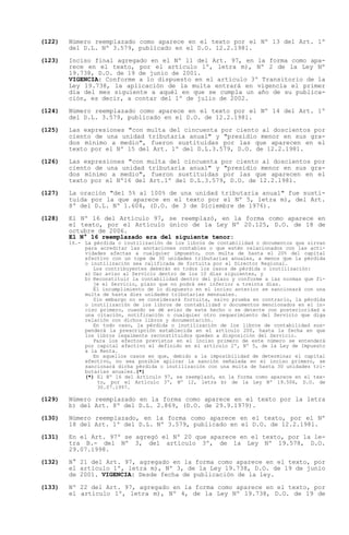 (122)   Número reemplazado como aparece en el texto por el Nº 13 del Art. 1º
        del D.L. Nº 3.579, publicado en el D.O. 12.2.1981.

(123)   Inciso final agregado en el Nº 11 del Art. 97, en la forma como apa-
        rece en el texto, por el artículo 1º, letra m), Nº 2 de la Ley Nº
        19.738, D.O. de 19 de junio de 2001.
        VIGENCIA: Conforme a lo dispuesto en el artículo 3º Transitorio de la
        Ley 19.738, la aplicación de la multa entrará en vigencia el primer
        día del mes siguiente a aquél en que se cumpla un año de su publica-
        ción, es decir, a contar del 1º de julio de 2002.

(124)   Número reemplazado como aparece en el texto por el Nº 14 del Art. 1º
        del D.L. 3.579, publicado en el D.O. de 12.2.1981.

(125)   Las expresiones "con multa del cincuenta por ciento al doscientos por
        ciento de una unidad tributaria anual" y "presidio menor en sus gra-
        dos mínimo a medio", fueron sustituidas por las que aparecen en el
        texto por el Nº 15 del Art. 1º del D.L.3.579, D.O. de 12.2.1981.

(126)   Las expresiones "con multa del cincuenta por ciento al doscientos por
        ciento de una unidad tributaria anual" y "presidio menor en sus gra-
        dos mínimo a medio", fueron sustituidas por las que aparecen en el
        texto por el Nº16 del Art.1º del D.L.3.579, D.O. de 12.2.1981.

(127)   La oración "del 5% al 100% de una unidad tributaria anual" fue susti-
        tuida por la que aparece en el texto por el Nº 5, letra m), del Art.
        8º del D.L. Nº 1.604, (D.O. de 3 de Diciembre de 1976).

(128)   El Nº 16 del Artículo 97, se reemplazó, en la forma como aparece en
        el texto, por el Artículo único de la Ley Nº 20.125, D.O. de 18 de
        octubre de 2006.
        El N° 16 reemplazado era del siguiente tenor:
        16.- La pérdida o inutilización de los libros de contabilidad o documentos que sirvan
             para acreditar las anotaciones contables o que estén relacionados con las acti-
             vidades afectas a cualquier impuesto, con multa de hasta el 20% del capital
             efectivo con un tope de 30 unidades tributarias anuales, a menos que la pérdida
             o inutilización sea calificada de fortuita por el Director Regional.
                Los contribuyentes deberán en todos los casos de pérdida o inutilización:
             a) Dar aviso al Servicio dentro de los 10 días siguientes, y
             b) Reconstituir la contabilidad dentro del plazo y conforme a las normas que fi-
                je el Servicio, plazo que no podrá ser inferior a treinta días.
                El incumplimiento de lo dispuesto en el inciso anterior se sancionará con una
             multa de hasta diez unidades tributarias mensuales.
                Sin embargo no se considerará fortuita, salvo prueba en contrario, la pérdida
             o inutilización de los libros de contabilidad o documentos mencionados en el in-
             ciso primero, cuando se dé aviso de este hecho o se detecte con posterioridad a
             una citación, notificación o cualquier otro requerimiento del Servicio que diga
             relación con dichos libros y documentación.
                En todo caso, la pérdida o inutilización de los libros de contabilidad sus-
             penderá la prescripción establecida en el artículo 200, hasta la fecha en que
             los libros legalmente reconstituidos queden a disposición del Servicio.
                Para los efectos previstos en el inciso primero de este número se entenderá
             por capital efectivo el definido en el artículo 2º, Nº 5, de la Ley de Impuesto
             a la Renta.
                En aquellos casos en que, debido a la imposibilidad de determinar el capital
             efectivo, no sea posible aplicar la sanción señalada en el inciso primero, se
             sancionará dicha pérdida o inutilización con una multa de hasta 30 unidades tri-
             butarias anuales.(*)
             (*) El Nº 16 del Artículo 97, se reemplazó, en la forma como aparece en el tex-
                 to, por el Artículo 3º, Nº 12, letra b) de la Ley Nº 19.506, D.O. de
                 30.07.1997.

(129)   Número reemplazado en la forma como aparece en el texto por la letra
        b) del Art. 8º del D.L. 2.869, (D.O. de 29.9.1979).

(130)   Número reemplazado, en la forma como aparece en el texto, por el Nº
        18 del Art. 1º del D.L. Nº 3.579, publicado en el D.O. de 12.2.1981.

(131)   En el Art. 97º se agregó el Nº 20 que aparece en el texto, por la le-
        tra B.- del Nº 3, del artículo 3º, de la Ley Nº 19.578, D.O.
        29.07.1998.

(132)   N° 21 del Art. 97, agregado en la forma como aparece en el texto, por
        el artículo 1º, letra m), Nº 3, de la Ley 19.738, D.O. de 19 de junio
        de 2001. VIGENCIA: Desde fecha de publicación de la ley.

(133)   Nº 22 del Art. 97, agregado en la forma como aparece en el texto, por
        el artículo 1º, letra m), Nº 4, de la Ley Nº 19.738, D.O. de 19 de
 