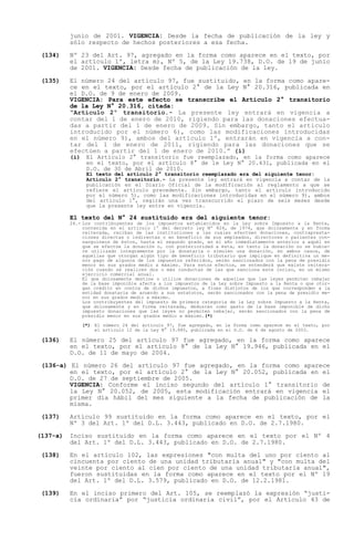 junio de 2001. VIGENCIA: Desde la fecha de publicación de la ley y
          sólo respecto de hechos posteriores a esa fecha.

 (134)    Nº 23 del Art. 97, agregado en la forma como aparece en el texto, por
          el artículo 1º, letra m), Nº 5, de la Ley 19.738, D.O. de 19 de junio
          de 2001. VIGENCIA: Desde fecha de publicación de la ley.

 (135)    El número 24 del artículo 97, fue sustituido, en la forma como apare-
          ce en el texto, por el artículo 2° de la Ley N° 20.316, publicada en
          el D.O. de 9 de enero de 2009.
          VIGENCIA: Para este efecto se transcribe el Artículo 2° transitorio
          de la Ley N° 20.316, citada:
           Artículo 2º transitorio.- La presente ley entrará en vigencia a
          contar del 1 de enero de 2010, rigiendo para las donaciones efectua-
          das a partir del 1 de enero de 2009. Sin embargo, tanto el articulo
          introducido por el número 6), como las modificaciones introducidas
          en el número 9), ambos del artículo 1º, entrarán en vigencia a con-
          tar del 1 de enero de 2011, rigiendo para las donaciones que se
          efectúen a partir del 1 de enero de 2010. (i)
          (i)    El Artículo 2° transitorio fue reemplazado, en la forma como aparece
                 en el texto, por el artículo 8° de le Ley N° 20.431, publicada en el
                 D.O. de 30 de Abril de 2010.
                 El texto del artículo 2° transitorio reemplazado era del siguiente tenor:
                 Artículo 2° transitorio.- La presente ley entrará en vigencia a contar de la
                 publicación en el Diario Oficial de la modificación al reglamento a que se
                 refiere el artículo precedente. Sin embargo, tanto el artículo introducido
                 por el número 5), como las modificaciones introducidas en el número 9), ambos
                 del artículo 1°, regirán una vez transcurrido el plazo de seis meses desde
                 que la presente ley entre en vigencia.

          El texto del N° 24 sustituido era del siguiente tenor:
          24.- Los contribuyentes de los impuestos establecidos en la Ley sobre Impuesto a la Renta,
               contenida en el artículo 1º del decreto ley Nº 824, de 1974, que dolosamente y en forma
               reiterada, reciban de las instituciones a las cuales efectúen donaciones, contrapresta-
               ciones directas o indirectas o en beneficio de sus empleados, directores o parientes con-
               sanguíneos de éstos, hasta el segundo grado, en el año inmediatamente anterior a aquél en
               que se efectúe la donación o, con posterioridad a ésta, en tanto la donación no se hubie-
               re utilizado íntegramente por la donataria o simulen una donación, en ambos casos, de
               aquellas que otorgan algún tipo de beneficio tributario que implique en definitiva un me-
               nor pago de algunos de los impuestos referidos, serán sancionados con la pena de presidio
               menor en sus grados medio a máximo. Para estos efectos, se entenderá que existe reitera-
               ción cuando se realicen dos o más conductas de las que sanciona este inciso, en un mismo
               ejercicio comercial anual.
               El que dolosamente destine o utilice donaciones de aquellas que las leyes permiten rebajar
               de la base imponible afecta a los impuestos de la Ley sobre Impuesto a la Renta o que otor-
               gan crédito en contra de dichos impuestos, a fines distintos de los que corresponden a la
               entidad donataria de acuerdo a sus estatutos, serán sancionados con la pena de presidio me-
               nor en sus grados medio a máximo.
               Los contribuyentes del impuesto de primera categoría de la Ley sobre Impuesto a la Renta,
               que dolosamente y en forma reiterada, deduzcan como gasto de la base imponible de dicho
               impuesto donaciones que las leyes no permiten rebajar, serán sancionados con la pena de
               presidio menor en sus grados medio a máximo.(*)

                (*) El número 24 del artículo 97, fue agregado, en la forma como aparece en el texto, por
                    el artículo 12 de la Ley N° 19.885, publicada en el D.O. de 6 de agosto de 2003.

 (136)    El número 25 del artículo 97 fue agregado, en la forma como aparece
          en el texto, por el artículo 8° de la Ley N° 19.946, publicada en el
          D.O. de 11 de mayo de 2004.

 (136-a) El número 26 del artículo 97 fue agregado, en la forma como aparece
         en el texto, por el artículo 2° de la Ley N° 20.052, publicada en el
         D.O. de 27 de septiembre de 2005.
         VIGENCIA: Conforme el inciso segundo del artículo 1° transitorio de
         la Ley N° 20.052, de 2005, esta modificación entrará en vigencia el
         primer día hábil del mes siguiente a la fecha de publicación de la
         misma.

 (137)    Artículo 99 sustituido en la forma como aparece en el texto, por el
          Nº 3 del Art. 1º del D.L. 3.443, publicado en D.O. de 2.7.1980.

(137-a)   Inciso sustituido en la forma como aparece en el texto por el Nº 4
          del Art. 1º del D.L. 3.443, publicado en D.O. de 2.7.1980.

 (138)    En el artículo 102, las expresiones "con multa del uno por ciento al
          cincuenta por ciento de una unidad tributaria anual" y "con multa del
          veinte por ciento al cien por ciento de una unidad tributaria anual",
          fueron sustituidas en la forma como aparece en el texto por el Nº 19
          del Art. 1º del D.L. 3.579, publicado en D.O. de 12.2.1981.

 (139)    En el inciso primero del Art. 105, se reemplazó la expresión justi-
          cia ordinaria por justicia ordinaria civil , por el Artículo 43 de
 
