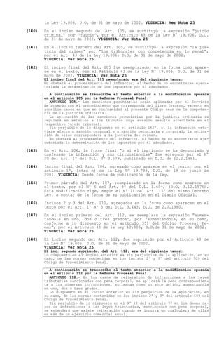 la Ley 19.806, D.O. de 31 de mayo de 2002. VIGENCIA: Ver Nota 25

(140)   En el inciso segundo del Art. 105, se sustituyó la expresión juicio
        criminal por juicio , por el Artículo 43 de la Ley N° 19.806, D.O.
        de 31 de mayo de 2002. VIGENCIA: Ver Nota 25

(141)   En el inciso tercero del Art. 105, se sustituyó la expresión la jus-
        ticia del crimen por los tribunales con competencia en lo penal ,
        por el Art. 43 de la Ley 19.806, D.O. de 31 de mayo de 2002.
        VIGENCIA: Ver Nota 25

(142)   El inciso final del Art. 105 fue reemplazado, en la forma como apare-
        ce en el texto, por el Artículo 43 de la Ley N° 19.806, D.O. de 31 de
        mayo de 2002. VIGENCIA: Ver Nota 25
        El inciso final del Art. 105 reemplazado era del siguiente tenor;
        No obstará al procesamiento del infractor, el hecho de no encontrarse ejecu-
        toriada la determinación de los impuestos por él adeudados.

          A continuación se transcribe el texto anterior a la modificación operada
        en el artículo 105 por la Reforma Procesal Penal.
          ARTICULO 105.- Las sanciones pecuniarias serán aplicadas por el Servicio
        de acuerdo con el procedimiento que corresponda del Libro Tercero, excepto en
        aquellos casos en que en conformidad al presente Código sean de la competen-
        cia de la justicia ordinaria.
          La aplicación de las sanciones pecuniarias por la justicia ordinaria se
        regulará en relación a los tributos cuya evasión resulte acreditada en el
        respectivo juicio criminal.
          Sin perjuicio de lo dispuesto en el artículo 162º, si la infracción estu-
        viere afecta a sanción corporal o a sanción pecuniaria y corporal, la aplica-
        ción de ellas corresponderá a la justicia del crimen.
          No obstará al procesamiento del infractor, el hecho de no encontrarse eje-
        cutoriada la determinación de los impuestos por él adeudados.

(143)   En el Art. 106, la frase final "o si el implicado se ha denunciado y
        confesado la infracción y sus circunstancias" fue agregada por el Nº
        20 del Art. 1º del D.L. Nº 3.579, publicado en D.O. de 12.2.1981.

(144)   Inciso final del Art. 106, agregado como aparece en el texto, por el
        artículo 1º, letra n) de la Ley Nº 19.738, D.O. de 19 de junio de
        2001. VIGENCIA: Desde fecha de publicación de la ley.

(145)   Primer párrafo del Art. 107, reemplazado en la forma como aparece en
        el texto, por el Nº 6 del Art. 8º del D.L. 1.604, (D.O. 3.12.1976).
        Esta modificación rige, según el Nº 11 del Art. 15º del mismo Decreto
        Ley, a contar de la fecha de su publicación en el Diario Oficial.

(146)   Incisos 2 y 3 del Art. 111, agregados en la forma como aparecen en el
        texto por el Art. 1º Nº 5 del D.L. 3.443, D.O. de 2.7.1980.

(147)   En el inciso primero del Art. 112, se reemplazó la expresión aumen-
        tándola en uno, dos o tres grados , por aumentándola, en su caso,
        conforme a lo dispuesto en el artículo 351 del Código Procesal Pe-
        nal , por el Artículo 43 de la Ley 19.806, D.O.de 31 de mayo de 2002.
        VIGENCIA: Ver Nota 25

(148)   El inciso segundo del Art. 112, fue suprimido por el Artículo 43 de
        la Ley N° 19.806, D.O. de 31 de mayo de 2002.
        VIGENCIA: Ver Nota 25
        El inc. segundo suprimido, del Art. 112, era del siguiente tenor:
        Lo dispuesto en el inciso anterior es sin perjuicios de la aplicación, en su
        caso, de las normas contenidas en los incisos 2º y 3º del artículo 509 del
        Código de Procedimiento Penal.

          A continuación se transcribe el texto anterior a la modificación operada
        en el artículo 112 por la Reforma Procesal Penal.
          ARTICULO 112.- En los casos de reiteración de infracciones a las leyes
        tributarias sancionadas con pena corporal, se aplicará la pena correspondien-
        te a las diversas infracciones, estimadas como un solo delito, aumentándola
        en uno, dos o tres grados.
          Lo dispuesto en el inciso anterior es sin perjuicios de la aplicación, en
        su caso, de las normas contenidas en los incisos 2º y 3º del artículo 509 del
        Código de Procedimiento Penal.
          Sin perjuicio de lo dispuesto en el Nº 10 del artículo 97 en los demás ca-
        sos de infracciones a las leyes tributarias, sancionadas con pena corporal,
        se entenderá que existe reiteración cuando se incurra en cualquiera de ellas
        en más de un ejercicio comercial anual.
 