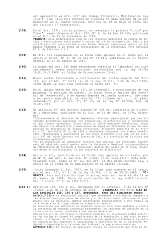 sin aplicación el Art. 137º del Código Tributario. Modificación Ley
          19.374 (D.O. 18.2.95); entrará en vigencia 90 días después de su pu-
          blicación en el Diario Oficial, esto es, el 19 de mayo de 1995, se-
          gún artículo 1º transitorio.

(158)     En el Art. 139º, inciso primero, se reemplaza la palabra "cinco" por
          "diez", según dispone el Art. 20º, Nº 3, de la Ley 18.768, publicada
          en el D.O. de 29 de diciembre de 1988.
          VIGENCIA: Esta modificación rige en los recursos deducidos en contra de fa-
          llos o resoluciones notificados a contar del 29 de Diciembre de 1988; y los
          notificados con anterioridad a esa fecha, deberán impugnarse dentro de los
          plazos vigentes a la fecha de notificación de la sentencia. Ver: Circular
          Nº 9, de 1989 del S.I.I.

(159)     El Art. 141 reemplazado en la forma como aparece en el texto por el
          artículo único, Nº 3, de la Ley Nº 18.641, publicada en el Diario
          Oficial de 17 de Agosto de 1987.

(160)     La norma del Art. 146 debe entenderse referida al "abandono del pro-
          cedimiento", según modificaciones introducidas por la ley 18.705
          (D.O. 24.5.1988) al Código de Procedimiento Civil.

(161)     Nuevo inciso intercalado a continuación del inciso segundo del Art.
          147, por el Art. 3º letra i), de la Ley 18.110, (D.O. de 26.3.1982,
          fecha desde la cual rige conforme al mismo Art. 3º.

(162)     En el inciso sexto del Art. 147, se intercaló, a continuación de las
          palabras a petición de parte , la frase previo informe del Servi-
          cio de Tesorerías , y se agregó después del punto aparte(.) que pasa
          a ser punto seguido(.), la oración: El informe del ..... el plazo
          señalado. , por el Art. 3º, Nº 15, de la Ley Nº 19.506, D.O. de
          30.07.1997.

(163)     El artículo 167 del Decreto Supremo Nº 458 del Ministerio de Vivien-
          da y Urbanismo, publicado en el D.O. de 13 de Abril de 1976, dispo-
          ne:
          "Corresponderá al Servicio de Impuestos Internos supervigilar que las Vi-
          viendas Económicas mantengan los requisitos, características y condiciones
          en que fueron aprobadas. Dicho Servicio podrá mediante resolución, dejar
          sin efecto los beneficios y exenciones de aquellas viviendas en que se com-
          probare la existencia de alguna infracción, situación prevista en el artí-
          culo 5º, del D.F.L Nº 2, de 1959 y declarará caducados los mismos benefi-
          cios, franquicias y exenciones en los casos previstos a su vez, en el artí-
          culo 18º del mismo decreto con fuerza de ley, sin prejuicio de la multa que
          corresponda aplicar".
          "De la resolución de Impuestos Internos que aplique las referidas sancio-
          nes, el afectado podrá apelar ante la Secretaría Regional correspondiente
          del Ministerio de Vivienda y Urbanismo, dentro del plazo de 30 días, conta-
          dos desde su notificación, la que resolverá en definitiva".

(164)     Artículo 151, sustituido en la forma como aparece en el texto, por
          el Nº 8, del Art. 8, del D.L. Nº 1.604, (D.O. 3.12.1976). Esta modi-
          ficación rige, según el Nº 11, del Art. 15 del mismo Decreto Ley, a
          contar de la fecha de su publicación en el Diario Oficial.

(165)     Inciso agregado al Art. 153º, en la forma como aparece en el texto,
          por el Art. 20º, Nº 4, de la Ley 18.768, (D.O. de 29.12.1988). VI-
          GENCIA: Esta modificación rige in actum, esto es, desde el día 29 de
          diciembre de 1988, fecha de publicación de la ley modificatoria.
          Ver: Circular Nº 9, de 1989 S.I.I.

(165-a)   Artículos 155, 156 y 157, derogados por el artículo 19 de la Ley N°
          19.903, D.O. de 10 de octubre de 2003.    VIGENCIA: Ver Nota (150-b)
          Los artículos 155, 156 y 157, derogados, eran del siguiente tenor:
          ARTICULO 155.- La resolución judicial que determine o apruebe un impuesto a
          las asignaciones por causa de muerte y a las donaciones, diferente al pro-
          puesto por el Servicio, deberá notificarse personalmente o por cédula al
          jefe de éste en el lugar donde se tramite el asunto.
          La resolución que determine el impuesto será en todo caso apelable y contra
          la sentencia de segunda instancia procederán los recursos de casación en la
          forma y en el fondo, conforme a las reglas generales.
          Sin perjuicio de los plazos y recursos legales, el interesado podrá solici-
          tar en cualquier tiempo el cumplimiento de la resolución o del acto de par-
          tición, o disponer de los bienes hereditarios, pagando previamente la parte
          no discutida del impuesto y caucionando a satisfacción de la Dirección Re-
          gional o depositarlo a la orden del tribunal la parte controvertida.
          ARTICULO 156.- El recurso de apelación contra la resolución que fije el im-
 