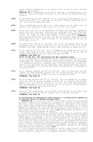 puesto deberá interponerse en el término fatal de quince días, contados
        desde la notificación.
        ARTICULO 157.- Corresponderá al Director Regional la representación y de-
        fensa del Fisco, en primera instancia, en los trámites de determinación del
        impuesto.

(166)   La denominación de este Párrafo 3º fue sustituida como aparece en el
        texto por el Art. 3º, letra d), de la Ley Nº 18.181, publicada en el
        D.O. de 26 de Noviembre de 1982.

(167)   Inciso modificado en el Art. 161, como aparece en el texto, por la
        letra c) del Artículo 2º del D.F.L. Nº 7, D.O. 15.10.1980.

(168)   En el Art. 161, Nº 2, se sustituyó la frase "El afectado tendrá el
        plazo de diez días para formular sus descargos" por "El afectado,
        dentro del plazo de diez días, deberá formular sus descargos", por
        el Art. 4º, letra e), de la Ley 19.041, (D.O. 11.02.1991). VIGENCIA:
        Esta modificación rige a contar del día 11.02.1991, fecha de la pu-
        blicación de la ley. VER: Circular Nº 10, publicada en el D.O. de
        21.02.1991. S.I.I.

(169)   La frase final del Nº 8, del Art. 161: "y al efectuarse éste.", fue
        suprimida por la letra j) del Art. 3º de la Ley 18.110, D.O. de 26
        de Marzo de 1982, fecha desde la cual rige conforme al mismo Art.3º.

(170)   En el numeral 10° del Art. 161, se reemplazó su primer párrafo en la
        forma como aparece en el texto, por el artículo 43 de la Ley N°
        19.806, publicada en el D.O. de 31 de mayo de 2002.
        VIGENCIA: Ver Nota 25
        El N° 10 del Art. 161 sustituido era del siguiente tenor:
        10º.- No se aplicará el procedimiento de este Párrafo tratándose de infrac-
        ciones que este Código sanciona con multa y pena corporal. En estos casos
        corresponderá al Servicio investigar los hechos que servirán de fundamento
        a la respectiva denuncia o querella, pero la sustanciación del proceso res-
        pectivo y la aplicación de las sanciones, tanto pecuniarias como corpora-
        les, corresponderá a la Justicia del Crimen, de acuerdo con lo dispuesto en
        el artículo 105º.

(171)   En el segundo párrafo del N° 10, del Art. 161, se sustituyó las pa-
        labras la investigación previa por la recopilación , por el Artí-
        culo 43, de la Ley N° 19.806, D.O. de 31 de mayo de 2002.
        VIGENCIA: Ver Nota 25

(172)   En el último párrafo del N° 10, del Art. 161, se reemplazó la expre-
        sión el Juez de Letras de Mayor Cuantía en lo Criminal que corres-
        ponda , por el juez de letras en lo civil de turno del domicilio
        del contribuyente , por el Artículo 43, de la Ley N° 19.806, publi-
        cada en el D.O. de 31 de mayo de 2002.
        VIGENCIA: Ver Nota 25

(174)   Artículo 162 reemplazado, en la forma como aparece en el texto, por
        el Artículo 43, de la Ley N° 19.806, D.O. 31 de mayo de 2002.
        VIGENCIA: Ver Nota 25
        A continuación se transcribe el texto anterior a la modificación operada en
        el artículo 162 por la Reforma Procesal Penal.
          ARTÍCULO 162.- Los juicios criminales por delitos tributarios sancionados
        con pena corporal, sólo podrán ser iniciados por querella o denuncia del
        Servicio, o del Consejo de Defensa del Estado, a requerimiento del Direc-
        tor. Cuando sean iniciados por querella o denuncia del Servicio, la repre-
        sentación y defensa del Fisco corresponderá sólo al Director por sí o por
        medio de mandatario, sin perjuicio de lo dispuesto en el artículo 9 Nº 1
        del Decreto Ley número 2.573, de 1979, (173) que establece el Estatuto Or-
        gánico del Consejo de Defensa del Estado.
          El Director tendrá derecho al conocimiento del sumario en cualquier causa
        en que se investiguen o persigan delitos comunes, cuando estimare fundada-
        mente que se ha cometido un delito tributario en relación con los hechos
        investigados o perseguidos y así lo hiciere presente al juez de la causa.
        Si en tales procesos ejercitare la acción judicial a que se refiere el ar-
        tículo 162 del Código Tributario y se dictare auto de procesamiento por de-
        lito tributario, procederá la desacumulación, en conformidad a lo dispuesto
        en el artículo 160 del Código Orgánico de Tribunales. El proceso desacumu-
        lado por delito tributario continuará tramitándose conforme a las normas
        aplicables a esta clase de juicios. (174)
          Si la infracción estuviere sancionada con multa y pena corporal, quedará
        al libre arbitrio del Director interponer, sin más trámite, la correspon-
        diente querella o denuncia. Si no dedujere querella o denuncia, la sanción
 