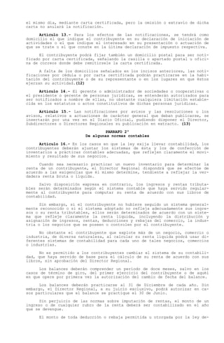 el mismo día, mediante carta certificada, pero la omisión o extravío de dicha
carta no anulará la notificación.

      Artículo 13.- Para los efectos de las notificaciones, se tendrá como
domicilio el que indique el contribuyente en su declaración de iniciación de
actividades o el que indique el interesado en su presentación o actuación de
que se trate o el que conste en la última declaración de impuesto respectiva.

      El contribuyente podrá fijar también un domicilio postal para ser noti-
ficado por carta certificada, señalando la casilla o apartado postal u ofici-
na de correos donde debe remitírsele la carta certificada.

      A falta de los domicilios señalados en los incisos anteriores, las noti-
ficaciones por cédula o por carta certificada podrán practicarse en la habi-
tación del contribuyente o de su representante o en los lugares en que éstos
ejerzan su actividad.(12)

      Artículo 14.- El gerente o administrador   de sociedades o cooperativas o
el presidente o gerente de personas jurídicas,   se entenderán autorizados para
ser notificados a nombre de ellas, no obstante   cualquiera limitación estable-
cida en los estatutos o actos constitutivos de   dichas personas jurídicas.

      Artículo 15.- Las notificaciones por avisos y las resoluciones o los
avisos, relativos a actuaciones de carácter general que deban publicarse, se
insertarán por una vez en el Diario Oficial, pudiendo disponer el Director,
Subdirectores o Directores Regionales su publicación en extracto. (13)

                                 PARRAFO 2º
                         De algunas normas contables

      Artículo 16.- En los casos en que la ley exija llevar contabilidad, los
contribuyentes deberán ajustar los sistemas de ésta y los de confección de
inventarios a prácticas contables adecuadas, que reflejen claramente el movi-
miento y resultado de sus negocios.

      Cuando sea necesario practicar un nuevo inventario para determinar la
renta de un contribuyente, el Director Regional dispondrá que se efectúe de
acuerdo a las exigencias que él mismo determine, tendiente a reflejar la ver-
dadera renta bruta o líquida.

      Salvo disposición expresa en contrario, los ingresos y rentas tributa-
bles serán determinados según el sistema contable que haya servido regular-
mente al contribuyente para computar su renta de acuerdo con sus libros de
contabilidad.

      Sin embargo, si el contribuyente no hubiere seguido un sistema general-
mente reconocido o si el sistema adoptado no refleja adecuadamente sus ingre-
sos o su renta tributables, ellos serán determinados de acuerdo con un siste-
ma que refleje claramente la renta líquida, incluyendo la distribución y
asignación de ingresos, rentas, deducciones y rebajas del comercio, la indus-
tria o los negocios que se poseen o controlen por el contribuyente.

      No obstante el contribuyente que explote más de un negocio, comercio o
industria, de diversa naturaleza, al calcular su renta líquida podrá usar di-
ferentes sistemas de contabilidad para cada uno de tales negocios, comercios
o industrias.

      No es permitido a los contribuyentes cambiar el sistema de su contabili-
dad, que haya servido de base para el cálculo de su renta de acuerdo con sus
libros, sin aprobación del Director Regional.

      Los balances deberán comprender un período de doce meses, salvo en los
casos de término de giro, del primer ejercicio del contribuyente o de aquél
en que opere por primera vez la autorización del cambio de fecha del balance.

      Los balances deberán practicarse al 31 de Diciembre de cada año. Sin
embargo, el Director Regional, a su juicio exclusivo, podrá autorizar en ca-
sos particulares que el balance se practique el 30 de Junio.

      Sin perjuicio de las normas sobre imputación de rentas, el monto de un
ingreso o de cualquier rubro de la renta deberá ser contabilizado en el año
que se devengue.

     El monto de toda deducción o rebaja permitida u otorgada por la ley de-
 